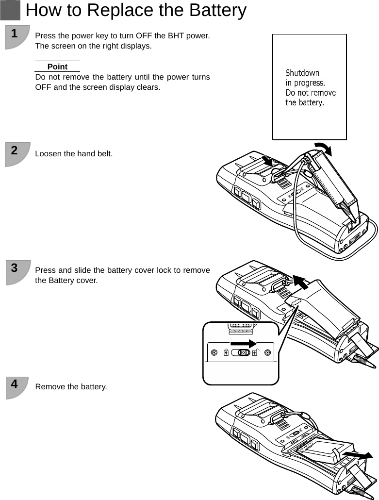   How to Replace the Battery  1  Press the power key to turn OFF the BHT power. The screen on the right displays.  Point Do not remove the battery until the power turns OFF and the screen display clears.      2  Loosen the hand belt.           3  Press and slide the battery cover lock to remove the Battery cover.          4  Remove the battery.            