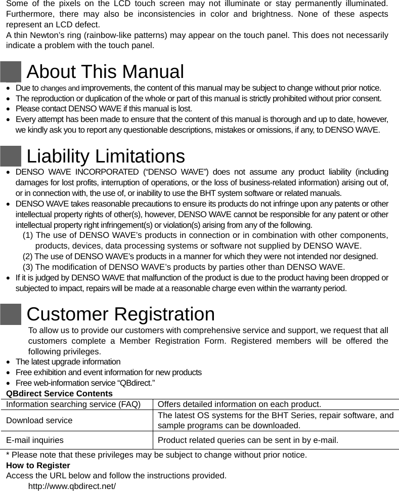 Some of the pixels on the LCD touch screen may not illuminate or stay permanently illuminated. Furthermore, there may also be inconsistencies in color and brightness. None of these aspects represent an LCD defect.   A thin Newton’s ring (rainbow-like patterns) may appear on the touch panel. This does not necessarily indicate a problem with the touch panel.   About This Manual  Due to changes and improvements, the content of this manual may be subject to change without prior notice.   The reproduction or duplication of the whole or part of this manual is strictly prohibited without prior consent.   Please contact DENSO WAVE if this manual is lost.   Every attempt has been made to ensure that the content of this manual is thorough and up to date, however, we kindly ask you to report any questionable descriptions, mistakes or omissions, if any, to DENSO WAVE.   Liability Limitations   DENSO WAVE INCORPORATED (“DENSO WAVE”) does not assume any product liability (including damages for lost profits, interruption of operations, or the loss of business-related information) arising out of, or in connection with, the use of, or inability to use the BHT system software or related manuals.   DENSO WAVE takes reasonable precautions to ensure its products do not infringe upon any patents or other intellectual property rights of other(s), however, DENSO WAVE cannot be responsible for any patent or other intellectual property right infringement(s) or violation(s) arising from any of the following. (1) The use of DENSO WAVE’s products in connection or in combination with other components, products, devices, data processing systems or software not supplied by DENSO WAVE. (2) The use of DENSO WAVE’s products in a manner for which they were not intended nor designed. (3) The modification of DENSO WAVE’s products by parties other than DENSO WAVE.   If it is judged by DENSO WAVE that malfunction of the product is due to the product having been dropped or subjected to impact, repairs will be made at a reasonable charge even within the warranty period.   Customer Registration To allow us to provide our customers with comprehensive service and support, we request that all customers complete a Member Registration Form. Registered members will be offered the following privileges.   The latest upgrade information   Free exhibition and event information for new products   Free web-information service “QBdirect.” QBdirect Service Contents Information searching service (FAQ)  Offers detailed information on each product. Download service    The latest OS systems for the BHT Series, repair software, and sample programs can be downloaded. E-mail inquiries    Product related queries can be sent in by e-mail. * Please note that these privileges may be subject to change without prior notice. How to Register Access the URL below and follow the instructions provided. http://www.qbdirect.net/   