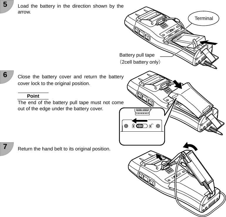 5  Load the battery in the direction shown by the arrow.          6  Close the battery cover and return the battery cover lock to the original position.  Point The end of the battery pull tape must not come out of the edge under the battery cover.      7  Return the hand belt to its original position.           Terminal Battery pull tape （2cell battery only）     