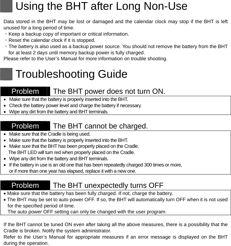   Using the BHT after Long Non-Use  Data stored in the BHT may be lost or damaged and the calendar clock may stop if the BHT is left unused for a long period of time. ・Keep a backup copy of important or critical information. ・Reset the calendar clock if it is stopped. ・The battery is also used as a backup power source. You should not remove the battery from the BHT for at least 2 days until memory backup power is fully charged. Please refer to the User’s Manual for more information on trouble shooting.   Troubleshooting Guide  Problem  The BHT power does not turn ON.   Make sure that the battery is properly inserted into the BHT.   Check the battery power level and charge the battery if necessary.   Wipe any dirt from the battery and BHT terminals.   Problem  The BHT cannot be charged.   Make sure that the Cradle is being used.   Make sure that the battery is properly inserted into the BHT.   Make sure that the BHT has been properly placed on the Cradle. The BHT LED will turn red when properly placed on the Cradle.   Wipe any dirt from the battery and BHT terminals.   If the battery in use is an old one that has been repeatedly charged 300 times or more,   or if more than one year has elapsed, replace it with a new one.   Problem  The BHT unexpectedly turns OFF    Make sure that the battery has been fully charged. If not, charge the battery.  The BHT may be set to auto power OFF. If so, the BHT will automatically turn OFF when it is not used for the specified period of time.   The auto power OFF setting can only be changed with the user program.  If the BHT cannot be tuned ON even after taking all the above measures, there is a possibility that the Cradle is broken. Notify the system administrator. Refer to the User’s Manual for appropriate measures if an error message is displayed on the BHT during the operation.   