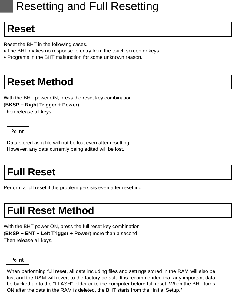   Resetting and Full Resetting  Reset Reset the BHT in the following cases.  The BHT makes no response to entry from the touch screen or keys.  Programs in the BHT malfunction for some unknown reason.   Reset Method With the BHT power ON, press the reset key combination   (BKSP + Right Trigger + Power). Then release all keys.  Point Data stored as a file will not be lost even after resetting.   However, any data currently being edited will be lost.   Full Reset Perform a full reset if the problem persists even after resetting.   Full Reset Method With the BHT power ON, press the full reset key combination   (BKSP + ENT + Left Trigger + Power) more than a second. Then release all keys.  Point When performing full reset, all data including files and settings stored in the RAM will also be lost and the RAM will revert to the factory default. It is recommended that any important data be backed up to the “FLASH” folder or to the computer before full reset. When the BHT turns ON after the data in the RAM is deleted, the BHT starts from the “Initial Setup.”   