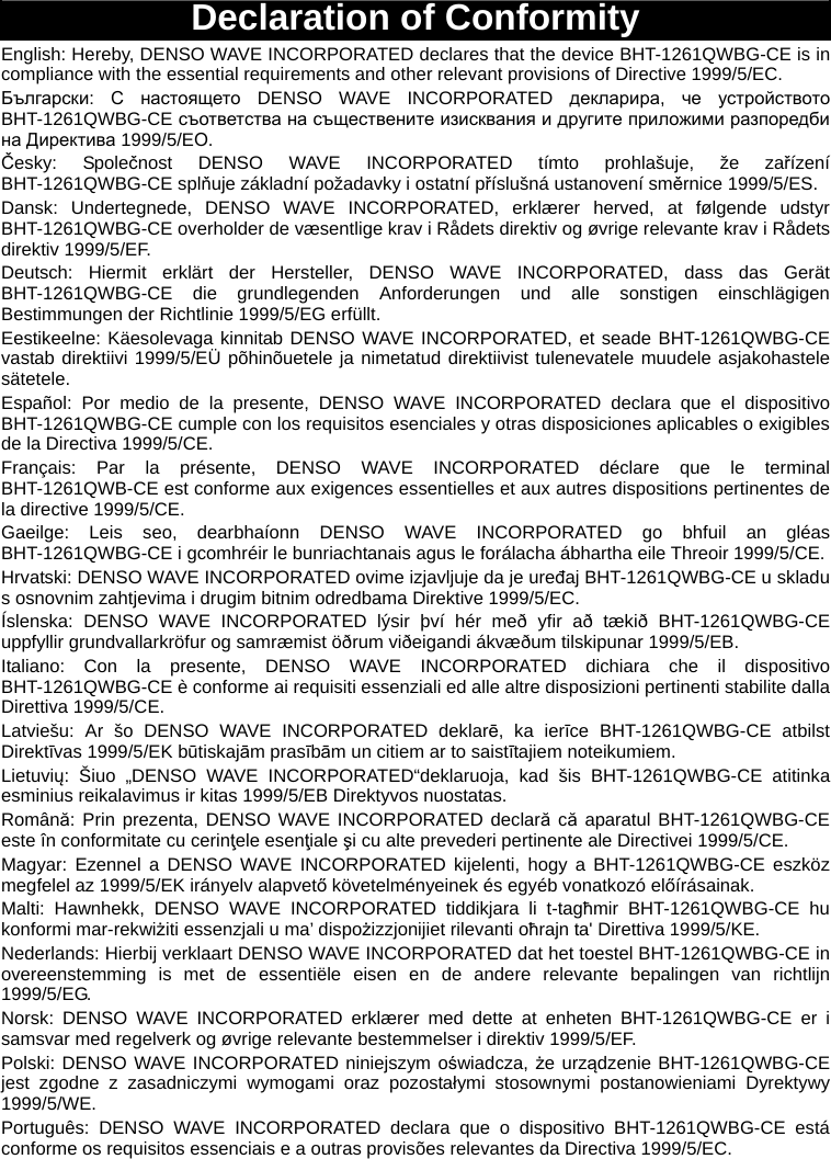  Declaration of Conformity English: Hereby, DENSO WAVE INCORPORATED declares that the device BHT-1261QWBG-CE is in compliance with the essential requirements and other relevant provisions of Directive 1999/5/EC. Български:  С настоящето DENSO WAVE INCORPORATED декларира,  че устройството BHT-1261QWBG-CE съответства на съществените изисквания и другите приложими разпоредби на Директива 1999/5/EО. Česky: Společnost DENSO WAVE INCORPORATED tímto prohlašuje, že zařízení BHT-1261QWBG-CE splňuje základní požadavky i ostatní příslušná ustanovení směrnice 1999/5/ES. Dansk: Undertegnede, DENSO WAVE INCORPORATED, erklærer herved, at følgende udstyr BHT-1261QWBG-CE overholder de væsentlige krav i Rådets direktiv og øvrige relevante krav i Rådets direktiv 1999/5/EF. Deutsch: Hiermit erklärt der Hersteller, DENSO WAVE INCORPORATED, dass das Gerät BHT-1261QWBG-CE die grundlegenden Anforderungen und alle sonstigen einschlägigen Bestimmungen der Richtlinie 1999/5/EG erfüllt. Eestikeelne: Käesolevaga kinnitab DENSO WAVE INCORPORATED, et seade BHT-1261QWBG-CE vastab direktiivi 1999/5/EÜ põhinõuetele ja nimetatud direktiivist tulenevatele muudele asjakohastele sätetele. Español: Por medio de la presente, DENSO WAVE INCORPORATED declara que el dispositivo BHT-1261QWBG-CE cumple con los requisitos esenciales y otras disposiciones aplicables o exigibles de la Directiva 1999/5/CE. Français: Par la présente, DENSO WAVE INCORPORATED déclare que le terminal BHT-1261QWB-CE est conforme aux exigences essentielles et aux autres dispositions pertinentes de la directive 1999/5/CE. Gaeilge: Leis seo, dearbhaíonn DENSO WAVE INCORPORATED go bhfuil an gléas BHT-1261QWBG-CE i gcomhréir le bunriachtanais agus le forálacha ábhartha eile Threoir 1999/5/CE. Hrvatski: DENSO WAVE INCORPORATED ovime izjavljuje da je uređaj BHT-1261QWBG-CE u skladu s osnovnim zahtjevima i drugim bitnim odredbama Direktive 1999/5/EC. Íslenska: DENSO WAVE INCORPORATED lýsir því hér með yfir að tækið BHT-1261QWBG-CE uppfyllir grundvallarkröfur og samræmist öðrum viðeigandi ákvæðum tilskipunar 1999/5/EB. Italiano: Con la presente, DENSO WAVE INCORPORATED dichiara che il dispositivo BHT-1261QWBG-CE è conforme ai requisiti essenziali ed alle altre disposizioni pertinenti stabilite dalla Direttiva 1999/5/CE. Latviešu: Ar šo DENSO WAVE INCORPORATED deklarē, ka ierīce BHT-1261QWBG-CE atbilst Direktīvas 1999/5/EK būtiskajām prasībām un citiem ar to saistītajiem noteikumiem. Lietuvių: Šiuo „DENSO WAVE INCORPORATED“deklaruoja, kad šis BHT-1261QWBG-CE atitinka esminius reikalavimus ir kitas 1999/5/EB Direktyvos nuostatas. Română: Prin prezenta, DENSO WAVE INCORPORATED declară că aparatul BHT-1261QWBG-CE este în conformitate cu cerinţele esenţiale şi cu alte prevederi pertinente ale Directivei 1999/5/CE. Magyar: Ezennel a DENSO WAVE INCORPORATED kijelenti, hogy a BHT-1261QWBG-CE eszköz megfelel az 1999/5/EK irányelv alapvető követelményeinek és egyéb vonatkozó előírásainak. Malti: Hawnhekk, DENSO WAVE INCORPORATED tiddikjara li t-tagħmir BHT-1261QWBG-CE hu konformi mar-rekwiżiti essenzjali u ma’ dispożizzjonijiet rilevanti oħrajn ta&apos; Direttiva 1999/5/KE. Nederlands: Hierbij verklaart DENSO WAVE INCORPORATED dat het toestel BHT-1261QWBG-CE in overeenstemming is met de essentiële eisen en de andere relevante bepalingen van richtlijn 1999/5/EG. Norsk: DENSO WAVE INCORPORATED erklærer med dette at enheten BHT-1261QWBG-CE er i samsvar med regelverk og øvrige relevante bestemmelser i direktiv 1999/5/EF. Polski: DENSO WAVE INCORPORATED niniejszym oświadcza, że urządzenie BHT-1261QWBG-CE jest zgodne z zasadniczymi wymogami oraz pozostałymi stosownymi postanowieniami Dyrektywy 1999/5/WE. Português: DENSO WAVE INCORPORATED declara que o dispositivo BHT-1261QWBG-CE está conforme os requisitos essenciais e a outras provisões relevantes da Directiva 1999/5/EC.  