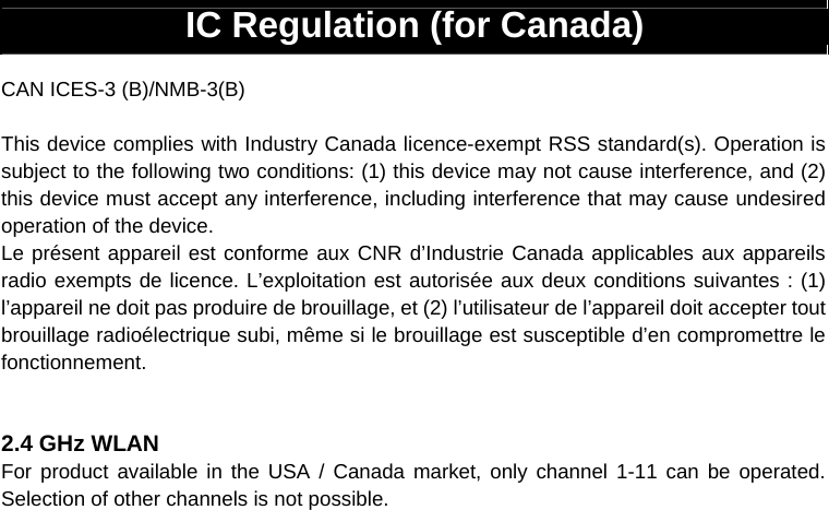 IC Regulation (for Canada)  CAN ICES-3 (B)/NMB-3(B)  This device complies with Industry Canada licence-exempt RSS standard(s). Operation is subject to the following two conditions: (1) this device may not cause interference, and (2) this device must accept any interference, including interference that may cause undesired operation of the device. Le présent appareil est conforme aux CNR d’Industrie Canada applicables aux appareils radio exempts de licence. L’exploitation est autorisée aux deux conditions suivantes : (1) l’appareil ne doit pas produire de brouillage, et (2) l’utilisateur de l’appareil doit accepter tout brouillage radioélectrique subi, même si le brouillage est susceptible d’en compromettre le fonctionnement.   2.4 GHz WLAN For product available in the USA / Canada market, only channel 1-11 can be operated. Selection of other channels is not possible.                        