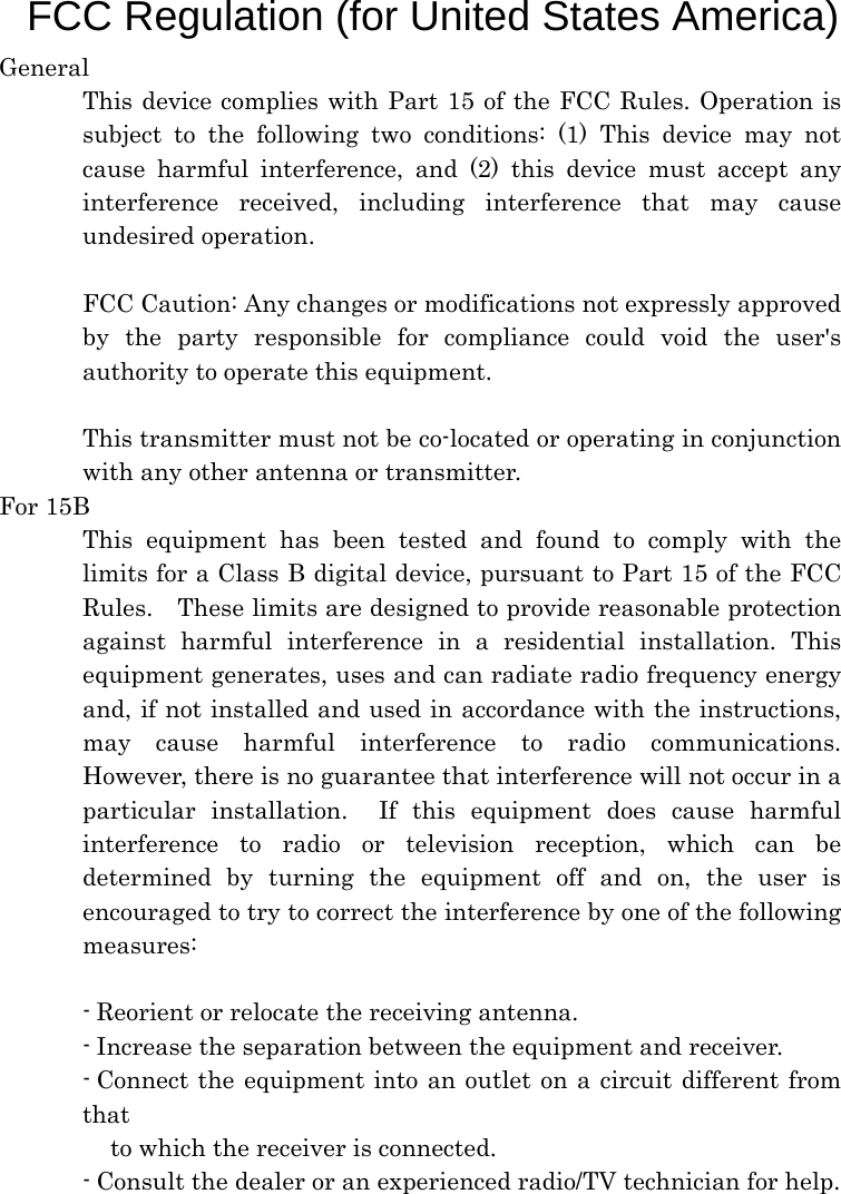  F FCC Regulation (for United States America)  General This device complies with Part 15 of the FCC Rules. Operation is subject to the following two conditions: (1) This device may not cause harmful interference, and (2) this device must accept any interference received, including interference that may cause undesired operation.  FCC Caution: Any changes or modifications not expressly approved by the party responsible for compliance could void the user&apos;s authority to operate this equipment.  This transmitter must not be co-located or operating in conjunction with any other antenna or transmitter. For 15B This equipment has been tested and found to comply with the limits for a Class B digital device, pursuant to Part 15 of the FCC Rules.    These limits are designed to provide reasonable protection against harmful interference in a residential installation. This equipment generates, uses and can radiate radio frequency energy and, if not installed and used in accordance with the instructions, may cause harmful interference to radio communications.  However, there is no guarantee that interference will not occur in a particular installation.  If this equipment does cause harmful interference to radio or television reception, which can be determined by turning the equipment off and on, the user is encouraged to try to correct the interference by one of the following measures:  - Reorient or relocate the receiving antenna. - Increase the separation between the equipment and receiver. - Connect the equipment into an outlet on a circuit different from that to which the receiver is connected. - Consult the dealer or an experienced radio/TV technician for help.  