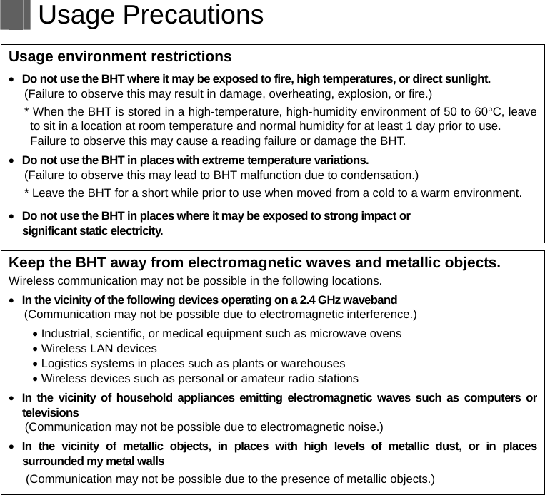   Usage Precautions   Usage environment restrictions  Do not use the BHT where it may be exposed to fire, high temperatures, or direct sunlight. (Failure to observe this may result in damage, overheating, explosion, or fire.) * When the BHT is stored in a high-temperature, high-humidity environment of 50 to 60C, leave to sit in a location at room temperature and normal humidity for at least 1 day prior to use. Failure to observe this may cause a reading failure or damage the BHT.    Do not use the BHT in places with extreme temperature variations. (Failure to observe this may lead to BHT malfunction due to condensation.) * Leave the BHT for a short while prior to use when moved from a cold to a warm environment.  Do not use the BHT in places where it may be exposed to strong impact or   significant static electricity.  Keep the BHT away from electromagnetic waves and metallic objects. Wireless communication may not be possible in the following locations.  In the vicinity of the following devices operating on a 2.4 GHz waveband (Communication may not be possible due to electromagnetic interference.)  Industrial, scientific, or medical equipment such as microwave ovens  Wireless LAN devices  Logistics systems in places such as plants or warehouses  Wireless devices such as personal or amateur radio stations  In the vicinity of household appliances emitting electromagnetic waves such as computers or televisions (Communication may not be possible due to electromagnetic noise.)  In the vicinity of metallic objects, in places with high levels of metallic dust, or in places surrounded my metal walls (Communication may not be possible due to the presence of metallic objects.)   