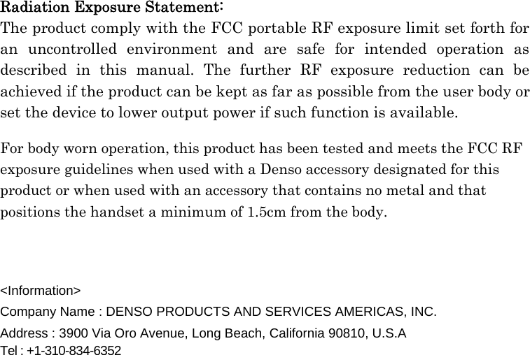  Radiation Exposure Statement: The product comply with the FCC portable RF exposure limit set forth for an uncontrolled environment and are safe for intended operation as described in this manual. The further RF exposure reduction can be achieved if the product can be kept as far as possible from the user body or set the device to lower output power if such function is available.  For body worn operation, this product has been tested and meets the FCC RF exposure guidelines when used with a Denso accessory designated for this product or when used with an accessory that contains no metal and that positions the handset a minimum of 1.5cm from the body.     &lt;Information&gt; Company Name : DENSO PRODUCTS AND SERVICES AMERICAS, INC. Address : 3900 Via Oro Avenue, Long Beach, California 90810, U.S.A Tel : +1-310-834-6352                             