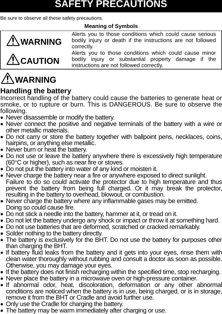  SAFETY PRECAUTIONS Be sure to observe all these safety precautions. Meaning of Symbols WARNING Alerts you to those conditions which could cause serious bodily injury or death if the instructions are not followed correctly. CAUTION Alerts you to those conditions which could cause minor bodily injury or substantial property damage if the instructions are not followed correctly. WARNING Handling the battery Incorrect handling of the battery could cause the batteries to generate heat or smoke, or to rupture or burn. This is DANGEROUS. Be sure to observe the following.   Never disassemble or modify the battery.  Never connect the positive and negative terminals of the battery with a wire or other metallic materials.  Do not carry or store the battery together with ballpoint pens, necklaces, coins, hairpins, or anything else metallic.   Never burn or heat the battery.  Do not use or leave the battery anywhere there is excessively high temperature (60C or higher), such as near fire or stoves.   Do not put the battery into water of any kind or moisten it.   Never charge the battery near a fire or anywhere exposed to direct sunlight. Failure to do so could activate the protector due to high temperature and thus prevent the battery from being full charged. Or it may break the protector, resulting in the battery to overhead, blowout, or combustion.   Never charge the battery where any inflammable gases may be emitted. Doing so could cause fire.   Do not stick a needle into the battery, hammer at it, or tread on it.   Do not let the battery undergo any shock or impact or throw it at something hard.   Do not use batteries that are deformed, scratched or cracked remarkably.   Solder nothing to the battery directly.  The battery is exclusively for the BHT. Do not use the battery for purposes other than charging the BHT.  If battery fluid leaks from the battery and it gets into your eyes, rinse them with clean water thoroughly without rubbing and consult a doctor as soon as possible. Otherwise, you may damage your eyes.   If the battery does not finish recharging within the specified time, stop recharging.   Never place the battery in a microwave oven or high-pressure container.  If abnormal odor, heat, discoloration, deformation or any other abnormal conditions are noticed when the battery is in use, being charged, or is in storage, remove it from the BHT or Cradle and avoid further use.   Only use the Cradle for charging the battery.   The battery may be warm immediately after charging or use.  