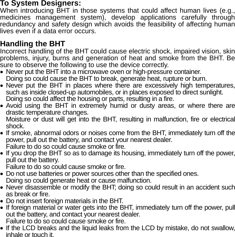 To System Designers: When introducing BHT in those systems that could affect human lives (e.g., medicines management system), develop applications carefully through redundancy and safety design which avoids the feasibility of affecting human lives even if a data error occurs.  Handling the BHT   Incorrect handling of the BHT could cause electric shock, impaired vision, skin problems, injury, burns and generation of heat and smoke from the BHT. Be sure to observe the following to use the device correctly.   Never put the BHT into a microwave oven or high-pressure container. Doing so could cause the BHT to break, generate heat, rupture or burn.  Never put the BHT in places where there are excessively high temperatures, such as inside closed-up automobiles, or in places exposed to direct sunlight. Doing so could affect the housing or parts, resulting in a fire.  Avoid using the BHT in extremely humid or dusty areas, or where there are drastic temperature changes. Moisture or dust will get into the BHT, resulting in malfunction, fire or electrical shock.  If smoke, abnormal odors or noises come from the BHT, immediately turn off the power, pull out the battery, and contact your nearest dealer. Failure to do so could cause smoke or fire.  If you drop the BHT so as to damage its housing, immediately turn off the power, pull out the battery. Failure to do so could cause smoke or fire.   Do not use batteries or power sources other than the specified ones. Doing so could generate heat or cause malfunction.  Never disassemble or modify the BHT; doing so could result in an accident such as break or fire.   Do not insert foreign materials in the BHT.  If foreign material or water gets into the BHT, immediately turn off the power, pull out the battery, and contact your nearest dealer. Failure to do so could cause smoke or fire.  If the LCD breaks and the liquid leaks from the LCD by mistake, do not swallow, inhale or touch it.   