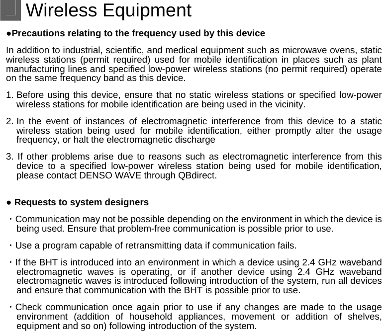  Wireless Equipment ●Precautions relating to the frequency used by this device In addition to industrial, scientific, and medical equipment such as microwave ovens, static wireless stations (permit required) used for mobile identification in places such as plant manufacturing lines and specified low-power wireless stations (no permit required) operate on the same frequency band as this device. 1. Before using this device, ensure that no static wireless stations or specified low-power wireless stations for mobile identification are being used in the vicinity. 2. In the event of instances of electromagnetic interference from this device to a static wireless station being used for mobile identification, either promptly alter the usage frequency, or halt the electromagnetic discharge 3. If other problems arise due to reasons such as electromagnetic interference from this device to a specified low-power wireless station being used for mobile identification, please contact DENSO WAVE through QBdirect.  ● Requests to system designers ・Communication may not be possible depending on the environment in which the device is being used. Ensure that problem-free communication is possible prior to use. ・Use a program capable of retransmitting data if communication fails. ・If the BHT is introduced into an environment in which a device using 2.4 GHz waveband electromagnetic waves is operating, or if another device using 2.4 GHz waveband electromagnetic waves is introduced following introduction of the system, run all devices and ensure that communication with the BHT is possible prior to use. ・Check communication once again prior to use if any changes are made to the usage environment (addition of household appliances, movement or addition of shelves, equipment and so on) following introduction of the system.  