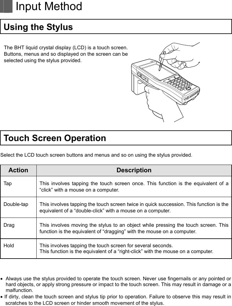   Input Method  Using the Stylus  The BHT liquid crystal display (LCD) is a touch screen. Buttons, menus and so displayed on the screen can be selected using the stylus provided.     Touch Screen Operation  Select the LCD touch screen buttons and menus and so on using the stylus provided.  Action Description Tap  This involves tapping the touch screen once. This function is the equivalent of a “click” with a mouse on a computer. Double-tap  This involves tapping the touch screen twice in quick succession. This function is the equivalent of a “double-click” with a mouse on a computer. Drag  This involves moving the stylus to an object while pressing the touch screen. This function is the equivalent of “dragging” with the mouse on a computer. Hold This involves tapping the touch screen for several seconds. This function is the equivalent of a “right-click” with the mouse on a computer.     Always use the stylus provided to operate the touch screen. Never use fingernails or any pointed or hard objects, or apply strong pressure or impact to the touch screen. This may result in damage or a malfunction.  If dirty, clean the touch screen and stylus tip prior to operation. Failure to observe this may result in scratches to the LCD screen or hinder smooth movement of the stylus.   