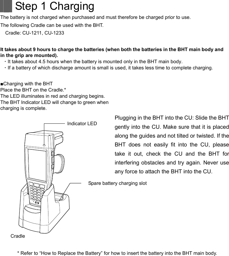   Step 1 Charging The battery is not charged when purchased and must therefore be charged prior to use. The following Cradle can be used with the BHT. Cradle: CU-1211, CU-1233  It takes about 9 hours to charge the batteries (when both the batteries in the BHT main body and in the grip are mounted). ・It takes about 4.5 hours when the battery is mounted only in the BHT main body. ・If a battery of which discharge amount is small is used, it takes less time to complete charging.    ■Charging with the BHT Place the BHT on the Cradle.* The LED illuminates in red and charging begins. The BHT Indicator LED will change to green when charging is complete.     Plugging in the BHT into the CU: Slide the BHT gently into the CU. Make sure that it is placed along the guides and not tilted or twisted. If the BHT does not easily fit into the CU, please take it out, check the CU and the BHT for interfering obstacles and try again. Never use any force to attach the BHT into the CU. Indicator LED  Spare battery charging slot Cradle  * Refer to “How to Replace the Battery” for how to insert the battery into the BHT main body.        