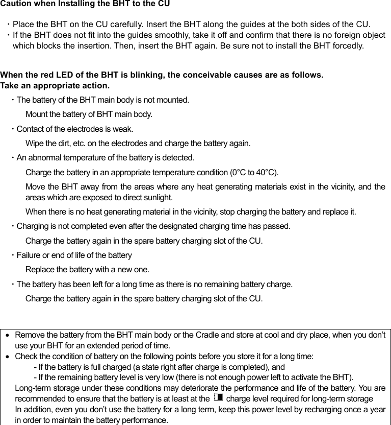  Caution when Installing the BHT to the CU  ・Place the BHT on the CU carefully. Insert the BHT along the guides at the both sides of the CU.   ・If the BHT does not fit into the guides smoothly, take it off and confirm that there is no foreign object which blocks the insertion. Then, insert the BHT again. Be sure not to install the BHT forcedly.  When the red LED of the BHT is blinking, the conceivable causes are as follows.   Take an appropriate action. ・The battery of the BHT main body is not mounted.   Mount the battery of BHT main body.   ・Contact of the electrodes is weak. Wipe the dirt, etc. on the electrodes and charge the battery again. ・An abnormal temperature of the battery is detected. Charge the battery in an appropriate temperature condition (0°C to 40°C). Move the BHT away from the areas where any heat generating materials exist in the vicinity, and the areas which are exposed to direct sunlight. When there is no heat generating material in the vicinity, stop charging the battery and replace it.   ・Charging is not completed even after the designated charging time has passed. Charge the battery again in the spare battery charging slot of the CU. ・Failure or end of life of the battery Replace the battery with a new one. ・The battery has been left for a long time as there is no remaining battery charge.   Charge the battery again in the spare battery charging slot of the CU.     Remove the battery from the BHT main body or the Cradle and store at cool and dry place, when you don’t use your BHT for an extended period of time.   Check the condition of battery on the following points before you store it for a long time:   - If the battery is full charged (a state right after charge is completed), and   - If the remaining battery level is very low (there is not enough power left to activate the BHT). Long-term storage under these conditions may deteriorate the performance and life of the battery. You are recommended to ensure that the battery is at least at the    charge level required for long-term storage In addition, even you don’t use the battery for a long term, keep this power level by recharging once a year in order to maintain the battery performance.   