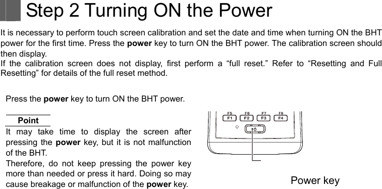    Step 2 Turning ON the Power It is necessary to perform touch screen calibration and set the date and time when turning ON the BHT power for the first time. Press the power key to turn ON the BHT power. The calibration screen should then display. If the calibration screen does not display, first perform a “full reset.” Refer to “Resetting and Full Resetting” for details of the full reset method.  Press the power key to turn ON the BHT power. Point   It may take time to display the screen after pressing the power key, but it is not malfunction of the BHT. Therefore, do not keep pressing the power key more than needed or press it hard. Doing so may cause breakage or malfunction of the power key. Power key    