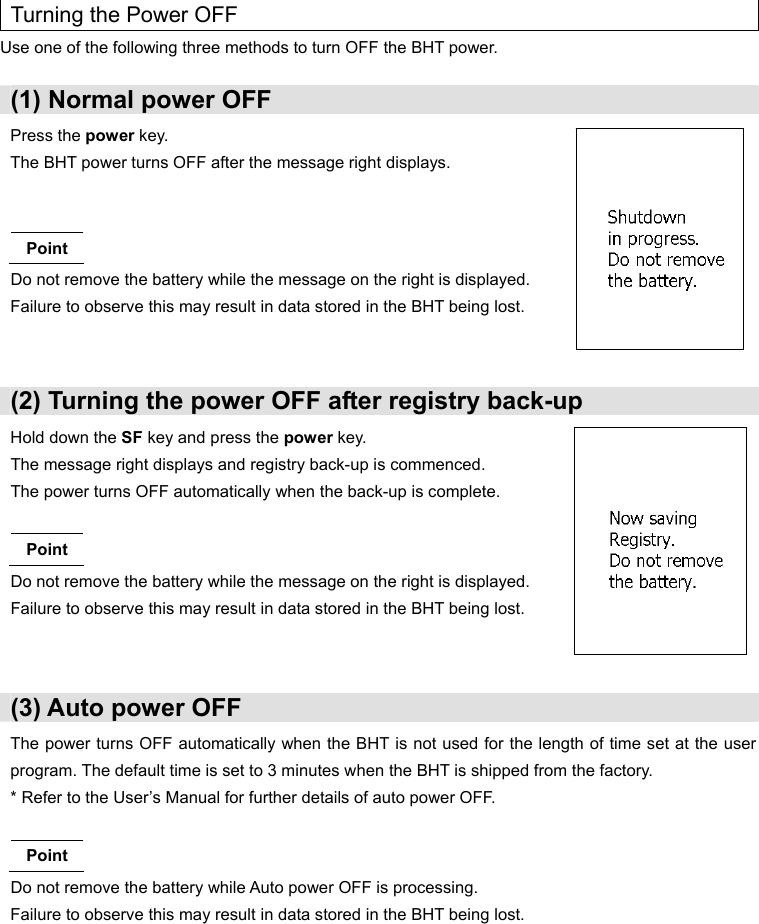  Turning the Power OFF Use one of the following three methods to turn OFF the BHT power.  (1) Normal power OFF Press the power key. The BHT power turns OFF after the message right displays.   Point Do not remove the battery while the message on the right is displayed. Failure to observe this may result in data stored in the BHT being lost.  (2) Turning the power OFF after registry back-up Hold down the SF key and press the power key. The message right displays and registry back-up is commenced. The power turns OFF automatically when the back-up is complete.  Point Do not remove the battery while the message on the right is displayed. Failure to observe this may result in data stored in the BHT being lost.   (3) Auto power OFF The power turns OFF automatically when the BHT is not used for the length of time set at the user program. The default time is set to 3 minutes when the BHT is shipped from the factory. * Refer to the User’s Manual for further details of auto power OFF.  Point Do not remove the battery while Auto power OFF is processing. Failure to observe this may result in data stored in the BHT being lost.        