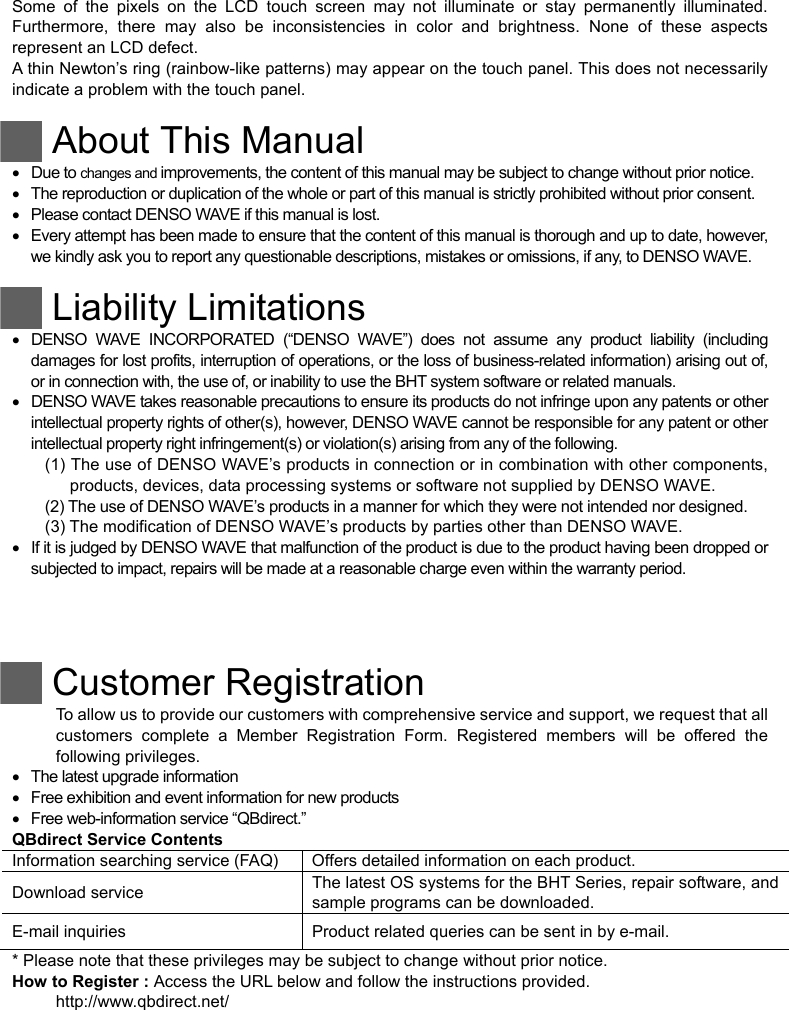 Some of the pixels on the LCD touch screen may not illuminate or stay permanently illuminated. Furthermore, there may also be inconsistencies in color and brightness. None of these aspects represent an LCD defect.   A thin Newton’s ring (rainbow-like patterns) may appear on the touch panel. This does not necessarily indicate a problem with the touch panel.   About This Manual  Due to changes and improvements, the content of this manual may be subject to change without prior notice.   The reproduction or duplication of the whole or part of this manual is strictly prohibited without prior consent.   Please contact DENSO WAVE if this manual is lost.   Every attempt has been made to ensure that the content of this manual is thorough and up to date, however, we kindly ask you to report any questionable descriptions, mistakes or omissions, if any, to DENSO WAVE.   Liability Limitations   DENSO WAVE INCORPORATED (“DENSO WAVE”) does not assume any product liability (including damages for lost profits, interruption of operations, or the loss of business-related information) arising out of, or in connection with, the use of, or inability to use the BHT system software or related manuals.   DENSO WAVE takes reasonable precautions to ensure its products do not infringe upon any patents or other intellectual property rights of other(s), however, DENSO WAVE cannot be responsible for any patent or other intellectual property right infringement(s) or violation(s) arising from any of the following. (1) The use of DENSO WAVE’s products in connection or in combination with other components, products, devices, data processing systems or software not supplied by DENSO WAVE. (2) The use of DENSO WAVE’s products in a manner for which they were not intended nor designed. (3) The modification of DENSO WAVE’s products by parties other than DENSO WAVE.   If it is judged by DENSO WAVE that malfunction of the product is due to the product having been dropped or subjected to impact, repairs will be made at a reasonable charge even within the warranty period.      Customer Registration To allow us to provide our customers with comprehensive service and support, we request that all customers complete a Member Registration Form. Registered members will be offered the following privileges.   The latest upgrade information   Free exhibition and event information for new products   Free web-information service “QBdirect.” QBdirect Service Contents Information searching service (FAQ)  Offers detailed information on each product. Download service    The latest OS systems for the BHT Series, repair software, and sample programs can be downloaded. E-mail inquiries    Product related queries can be sent in by e-mail. * Please note that these privileges may be subject to change without prior notice. How to Register : Access the URL below and follow the instructions provided. http://www.qbdirect.net/  