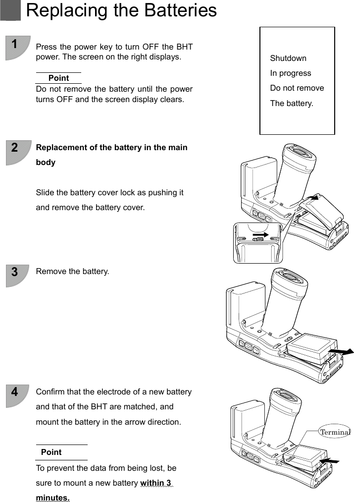   Replacing the Batteries    1  Press the power key to turn OFF the BHT power. The screen on the right displays.  Shutdown In progress Do not remove  Point Do not remove the battery until the power turns OFF and the screen display clears.  The battery.     2  Replacement of the battery in the main body  Slide the battery cover lock as pushing it and remove the battery cover.     3  Remove the battery.         4  Confirm that the electrode of a new battery and that of the BHT are matched, and mount the battery in the arrow direction.   Te r m ina l   Point To prevent the data from being lost, be sure to mount a new battery within 3   minutes.    