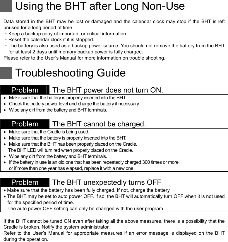   Using the BHT after Long Non-Use  Data stored in the BHT may be lost or damaged and the calendar clock may stop if the BHT is left unused for a long period of time. ・Keep a backup copy of important or critical information. ・Reset the calendar clock if it is stopped. ・The battery is also used as a backup power source. You should not remove the battery from the BHT for at least 2 days until memory backup power is fully charged. Please refer to the User’s Manual for more information on trouble shooting.   Troubleshooting Guide  Problem  The BHT power does not turn ON.   Make sure that the battery is properly inserted into the BHT.   Check the battery power level and charge the battery if necessary.   Wipe any dirt from the battery and BHT terminals.   Problem  The BHT cannot be charged.   Make sure that the Cradle is being used.   Make sure that the battery is properly inserted into the BHT.   Make sure that the BHT has been properly placed on the Cradle. The BHT LED will turn red when properly placed on the Cradle.   Wipe any dirt from the battery and BHT terminals.   If the battery in use is an old one that has been repeatedly charged 300 times or more,   or if more than one year has elapsed, replace it with a new one.   Problem  The BHT unexpectedly turns OFF    Make sure that the battery has been fully charged. If not, charge the battery.  The BHT may be set to auto power OFF. If so, the BHT will automatically turn OFF when it is not used for the specified period of time.   The auto power OFF setting can only be changed with the user program.  If the BHT cannot be tuned ON even after taking all the above measures, there is a possibility that the Cradle is broken. Notify the system administrator. Refer to the User’s Manual for appropriate measures if an error message is displayed on the BHT during the operation.   