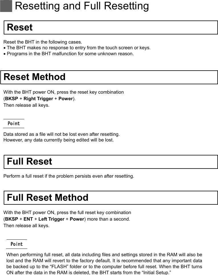  Resetting and Full Resetting   Reset Reset the BHT in the following cases.  The BHT makes no response to entry from the touch screen or keys.  Programs in the BHT malfunction for some unknown reason.   Reset Method With the BHT power ON, press the reset key combination   (BKSP + Right Trigger + Power). Then release all keys.  Point Data stored as a file will not be lost even after resetting.   However, any data currently being edited will be lost.   Full Reset Perform a full reset if the problem persists even after resetting.   Full Reset Method With the BHT power ON, press the full reset key combination   (BKSP + ENT + Left Trigger + Power) more than a second. Then release all keys.  Point When performing full reset, all data including files and settings stored in the RAM will also be lost and the RAM will revert to the factory default. It is recommended that any important data be backed up to the “FLASH” folder or to the computer before full reset. When the BHT turns ON after the data in the RAM is deleted, the BHT starts from the “Initial Setup.”   