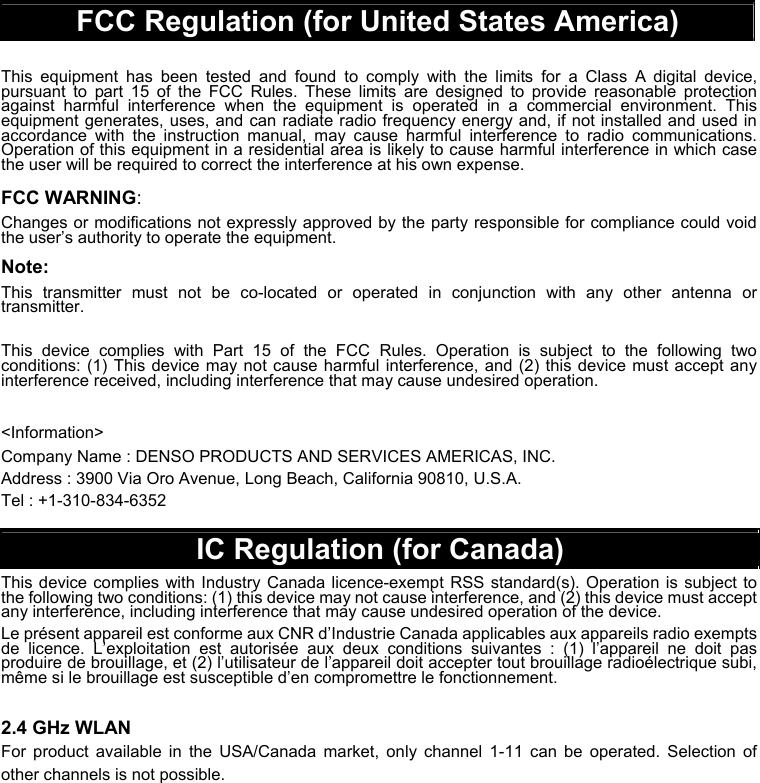  FCC Regulation (for United States America)  This equipment has been tested and found to comply with the limits for a Class A digital device, pursuant to part 15 of the FCC Rules. These limits are designed to provide reasonable protection against harmful interference when the equipment is operated in a commercial environment. This equipment generates, uses, and can radiate radio frequency energy and, if not installed and used in accordance with the instruction manual, may cause harmful interference to radio communications. Operation of this equipment in a residential area is likely to cause harmful interference in which case the user will be required to correct the interference at his own expense. FCC WARNING: Changes or modifications not expressly approved by the party responsible for compliance could void the user’s authority to operate the equipment. Note: This transmitter must not be co-located or operated in conjunction with any other antenna or transmitter.  This device complies with Part 15 of the FCC Rules. Operation is subject to the following two conditions: (1) This device may not cause harmful interference, and (2) this device must accept any interference received, including interference that may cause undesired operation.  &lt;Information&gt; Company Name : DENSO PRODUCTS AND SERVICES AMERICAS, INC.     Address : 3900 Via Oro Avenue, Long Beach, California 90810, U.S.A. Tel : +1-310-834-6352  IC Regulation (for Canada) This device complies with Industry Canada licence-exempt RSS standard(s). Operation is subject to the following two conditions: (1) this device may not cause interference, and (2) this device must accept any interference, including interference that may cause undesired operation of the device. Le présent appareil est conforme aux CNR d’Industrie Canada applicables aux appareils radio exempts de licence. L’exploitation est autorisée aux deux conditions suivantes : (1) l’appareil ne doit pas produire de brouillage, et (2) l’utilisateur de l’appareil doit accepter tout brouillage radioélectrique subi, même si le brouillage est susceptible d’en compromettre le fonctionnement.  2.4 GHz WLAN For product available in the USA/Canada market, only channel 1-11 can be operated. Selection of other channels is not possible.   