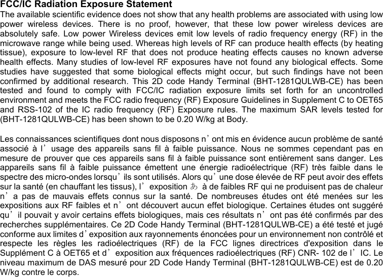  FCC/IC Radiation Exposure Statement The available scientific evidence does not show that any health problems are associated with using low power wireless devices. There is no proof, however, that these low power wireless devices are absolutely safe. Low power Wireless devices emit low levels of radio frequency energy (RF) in the microwave range while being used. Whereas high levels of RF can produce health effects (by heating tissue), exposure to low-level RF that does not produce heating effects causes no known adverse health effects. Many studies of low-level RF exposures have not found any biological effects. Some studies have suggested that some biological effects might occur, but such findings have not been confirmed by additional research. This 2D code Handy Terminal (BHT-1281QULWB-CE) has been tested and found to comply with FCC/IC radiation exposure limits set forth for an uncontrolled environment and meets the FCC radio frequency (RF) Exposure Guidelines in Supplement C to OET65 and RSS-102 of the IC radio frequency (RF) Exposure rules. The maximum SAR levels tested for (BHT-1281QULWB-CE) has been shown to be 0.20 W/kg at Body.  Les connaissances scientifiques dont nous disposons n’ont mis en évidence aucun problème de santé associé à l’usage des appareils sans fil à faible puissance. Nous ne sommes cependant pas en mesure de prouver que ces appareils sans fil à faible puissance sont entièrement sans danger. Les appareils sans fil à faible puissance émettent une énergie radioélectrique (RF) très faible dans le spectre des micro-ondes lorsqu’ils sont utilisés. Alors qu’une dose élevée de RF peut avoir des effets sur la santé (en chauffant les tissus), l’exposition あ  à de faibles RF qui ne produisent pas de chaleur n’a pas de mauvais effets connus sur la santé. De nombreuses études ont été menées sur les expositions aux RF faibles et n’ont découvert aucun effet biologique. Certaines études ont suggéré qu’il pouvait y avoir certains effets biologiques, mais ces résultats n’ont pas été confirmés par des recherches supplémentaires. Ce 2D Code Handy Terminal (BHT-1281QULWB-CE) a été testé et jugé conforme aux limites d’exposition aux rayonnements énoncées pour un environnement non contrôlé et respecte les règles les radioélectriques (RF) de la FCC lignes directrices d&apos;exposition dans le Supplément C à OET65 et d’exposition aux fréquences radioélectriques (RF) CNR- 102 de l’IC. Le niveau maximum de DAS mesuré pour 2D Code Handy Terminal (BHT-1281QULWB-CE) est de 0.20 W/kg contre le corps.                    