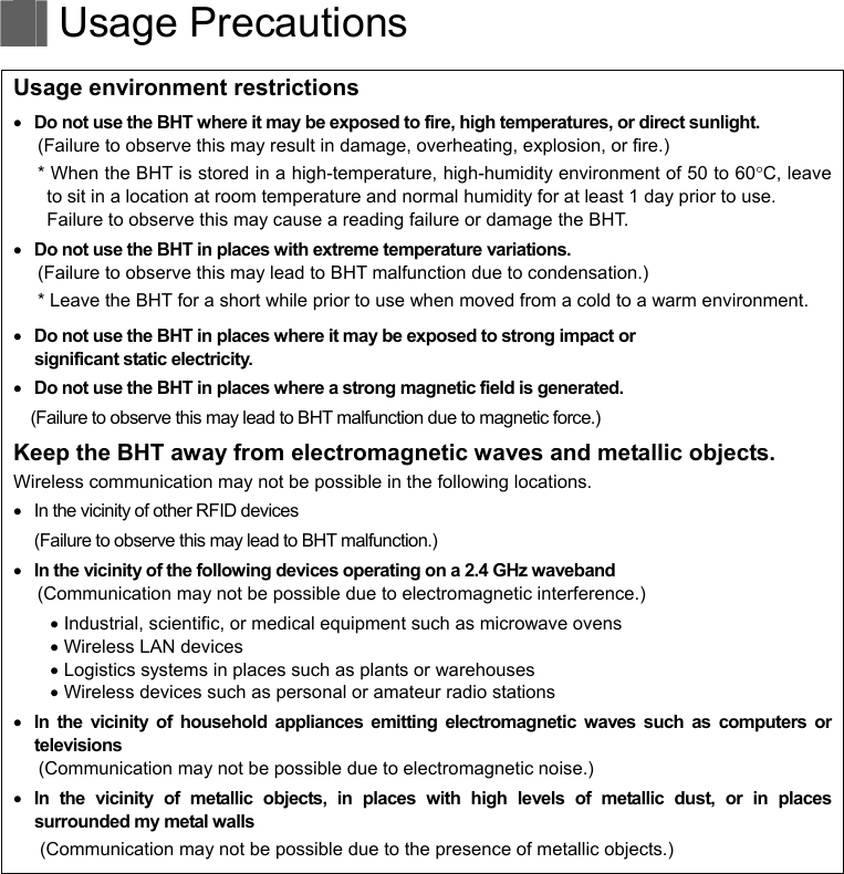   Usage Precautions   Usage environment restrictions  Do not use the BHT where it may be exposed to fire, high temperatures, or direct sunlight. (Failure to observe this may result in damage, overheating, explosion, or fire.) * When the BHT is stored in a high-temperature, high-humidity environment of 50 to 60C, leave to sit in a location at room temperature and normal humidity for at least 1 day prior to use. Failure to observe this may cause a reading failure or damage the BHT.    Do not use the BHT in places with extreme temperature variations. (Failure to observe this may lead to BHT malfunction due to condensation.) * Leave the BHT for a short while prior to use when moved from a cold to a warm environment.  Do not use the BHT in places where it may be exposed to strong impact or   significant static electricity.  Do not use the BHT in places where a strong magnetic field is generated. (Failure to observe this may lead to BHT malfunction due to magnetic force.) Keep the BHT away from electromagnetic waves and metallic objects. Wireless communication may not be possible in the following locations.   In the vicinity of other RFID devices (Failure to observe this may lead to BHT malfunction.)  In the vicinity of the following devices operating on a 2.4 GHz waveband (Communication may not be possible due to electromagnetic interference.)  Industrial, scientific, or medical equipment such as microwave ovens  Wireless LAN devices  Logistics systems in places such as plants or warehouses  Wireless devices such as personal or amateur radio stations  In the vicinity of household appliances emitting electromagnetic waves such as computers or televisions (Communication may not be possible due to electromagnetic noise.)  In the vicinity of metallic objects, in places with high levels of metallic dust, or in places surrounded my metal walls (Communication may not be possible due to the presence of metallic objects.)   