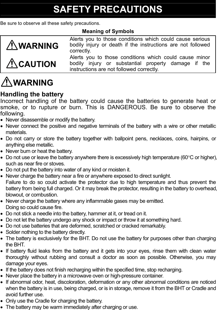  SAFETY PRECAUTIONS Be sure to observe all these safety precautions. Meaning of Symbols WARNING Alerts you to those conditions which could cause serious bodily injury or death if the instructions are not followed correctly. CAUTION Alerts you to those conditions which could cause minor bodily injury or substantial property damage if the instructions are not followed correctly. WARNING Handling the battery Incorrect handling of the battery could cause the batteries to generate heat or smoke, or to rupture or burn. This is DANGEROUS. Be sure to observe the following.   Never disassemble or modify the battery.   Never connect the positive and negative terminals of the battery with a wire or other metallic materials.   Do not carry or store the battery together with ballpoint pens, necklaces, coins, hairpins, or anything else metallic.   Never burn or heat the battery.   Do not use or leave the battery anywhere there is excessively high temperature (60C or higher), such as near fire or stoves.   Do not put the battery into water of any kind or moisten it.   Never charge the battery near a fire or anywhere exposed to direct sunlight. Failure to do so could activate the protector due to high temperature and thus prevent the battery from being full charged. Or it may break the protector, resulting in the battery to overhead, blowout, or combustion.   Never charge the battery where any inflammable gases may be emitted. Doing so could cause fire.   Do not stick a needle into the battery, hammer at it, or tread on it.   Do not let the battery undergo any shock or impact or throw it at something hard.   Do not use batteries that are deformed, scratched or cracked remarkably.   Solder nothing to the battery directly.   The battery is exclusively for the BHT. Do not use the battery for purposes other than charging the BHT.   If battery fluid leaks from the battery and it gets into your eyes, rinse them with clean water thoroughly without rubbing and consult a doctor as soon as possible. Otherwise, you may damage your eyes.   If the battery does not finish recharging within the specified time, stop recharging.   Never place the battery in a microwave oven or high-pressure container.   If abnormal odor, heat, discoloration, deformation or any other abnormal conditions are noticed when the battery is in use, being charged, or is in storage, remove it from the BHT or Cradle and avoid further use.   Only use the Cradle for charging the battery.   The battery may be warm immediately after charging or use.  