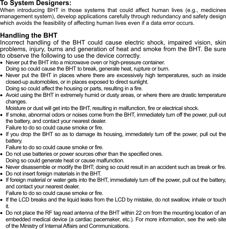 To System Designers: When introducing BHT in those systems that could affect human lives (e.g., medicines management system), develop applications carefully through redundancy and safety design hich avoids the feasibility of affecting human lives even if a data error occurs. w Handling the BHT   Incorrect handling of the BHT could cause electric shock, impaired vision, skin problems, injury, burns and generation of heat and smoke from the BHT. Be sure to observe the following to use the device correctly.   Never put the BHT into a microwave oven or high-pressure container. Doing so could cause the BHT to break, generate heat, rupture or burn.   Never put the BHT in places where there are excessively high temperatures, such as inside closed-up automobiles, or in places exposed to direct sunlight. Doing so could affect the housing or parts, resulting in a fire.   Avoid using the BHT in extremely humid or dusty areas, or where there are drastic temperature changes. Moisture or dust will get into the BHT, resulting in malfunction, fire or electrical shock.   If smoke, abnormal odors or noises come from the BHT, immediately turn off the power, pull out the battery, and contact your nearest dealer. Failure to do so could cause smoke or fire.   If you drop the BHT so as to damage its housing, immediately turn off the power, pull out the battery. Failure to do so could cause smoke or fire.   Do not use batteries or power sources other than the specified ones. Doing so could generate heat or cause malfunction.   Never disassemble or modify the BHT; doing so could result in an accident such as break or fire.   Do not insert foreign materials in the BHT.   If foreign material or water gets into the BHT, immediately turn off the power, pull out the battery, and contact your nearest dealer. Failure to do so could cause smoke or fire.   If the LCD breaks and the liquid leaks from the LCD by mistake, do not swallow, inhale or touch it.   Do not place the RF tag read antenna of the BHT within 22 cm from the mounting location of an embedded medical device (a cardiac pacemaker, etc.). For more information, see the web site of the Ministry of Internal Affairs and Communications.   