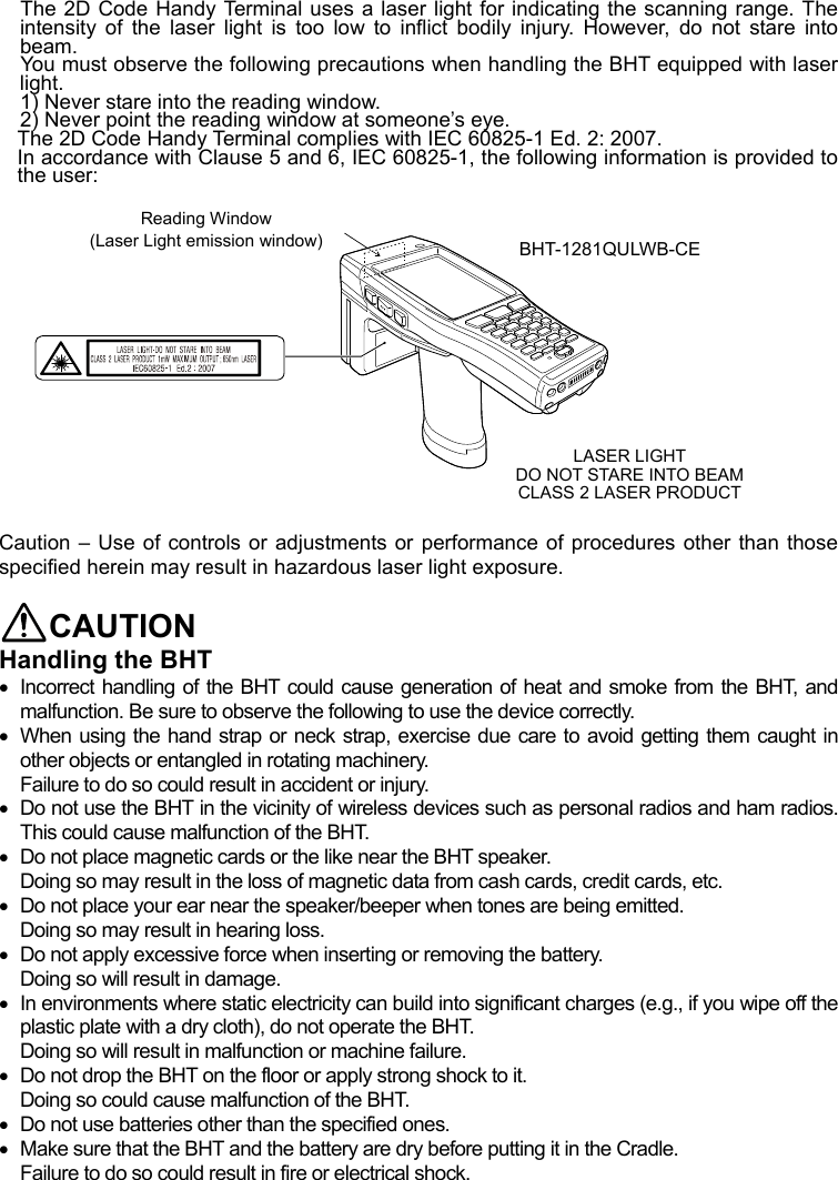 The 2D Code Handy Terminal uses a laser light for indicating the scanning range. The intensity of the laser light is too low to inflict bodily injury. However, do not stare into beam.  You must observe the following precautions when handling the BHT equipped with laser light.  1) Never stare into the reading window.   2) Never point the reading window at someone’s eye. The 2D Code Handy Terminal complies with IEC 60825-1 Ed. 2: 2007. In accordance with Clause 5 and 6, IEC 60825-1, the following information is provided to the user:  Reading Window    (Laser Light emission window)  BHT-1281QULWB-CE           LASER LIGHTDO NOT STARE INTO BEAM CLASS 2 LASER PRODUCT  Caution – Use of controls or adjustments or performance of procedures other than those specified herein may result in hazardous laser light exposure.  CAUTION Handling the BHT   Incorrect handling of the BHT could cause generation of heat and smoke from the BHT, and malfunction. Be sure to observe the following to use the device correctly.   When using the hand strap or neck strap, exercise due care to avoid getting them caught in other objects or entangled in rotating machinery. Failure to do so could result in accident or injury.   Do not use the BHT in the vicinity of wireless devices such as personal radios and ham radios. This could cause malfunction of the BHT.   Do not place magnetic cards or the like near the BHT speaker. Doing so may result in the loss of magnetic data from cash cards, credit cards, etc.   Do not place your ear near the speaker/beeper when tones are being emitted.   Doing so may result in hearing loss.   Do not apply excessive force when inserting or removing the battery. Doing so will result in damage.   In environments where static electricity can build into significant charges (e.g., if you wipe off the plastic plate with a dry cloth), do not operate the BHT. Doing so will result in malfunction or machine failure.   Do not drop the BHT on the floor or apply strong shock to it.   Doing so could cause malfunction of the BHT.     Do not use batteries other than the specified ones.   Make sure that the BHT and the battery are dry before putting it in the Cradle. Failure to do so could result in fire or electrical shock.   