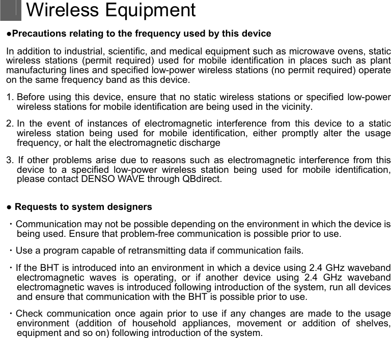  Wireless Equipment ●Precautions relating to the frequency used by this device In addition to industrial, scientific, and medical equipment such as microwave ovens, static wireless stations (permit required) used for mobile identification in places such as plant manufacturing lines and specified low-power wireless stations (no permit required) operate on the same frequency band as this device. 1. Before using this device, ensure that no static wireless stations or specified low-power wireless stations for mobile identification are being used in the vicinity. 2. In the event of instances of electromagnetic interference from this device to a static wireless station being used for mobile identification, either promptly alter the usage frequency, or halt the electromagnetic discharge 3. If other problems arise due to reasons such as electromagnetic interference from this device to a specified low-power wireless station being used for mobile identification, please contact DENSO WAVE through QBdirect.  ● Requests to system designers ・Communication may not be possible depending on the environment in which the device is being used. Ensure that problem-free communication is possible prior to use. ・Use a program capable of retransmitting data if communication fails. ・If the BHT is introduced into an environment in which a device using 2.4 GHz waveband electromagnetic waves is operating, or if another device using 2.4 GHz waveband electromagnetic waves is introduced following introduction of the system, run all devices and ensure that communication with the BHT is possible prior to use. ・Check communication once again prior to use if any changes are made to the usage environment (addition of household appliances, movement or addition of shelves, equipment and so on) following introduction of the system.  