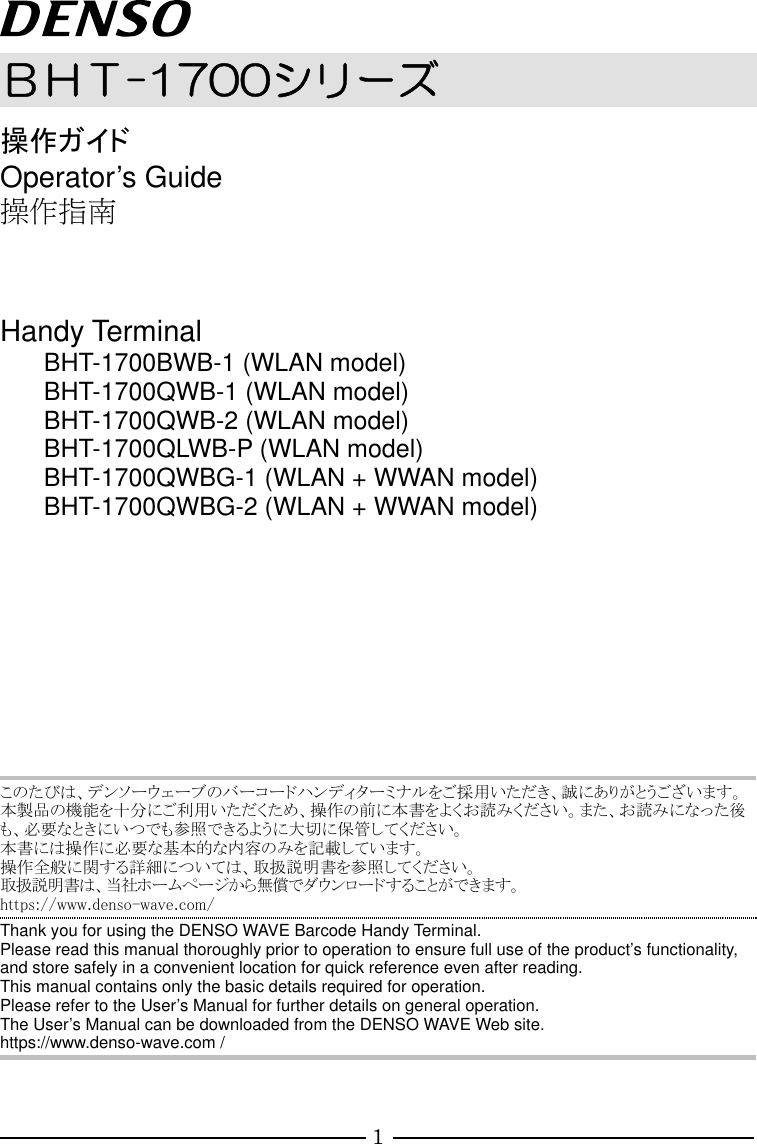 1  ＢＨＴ-1700シリーズ 操作ガイド Operator’s Guide 操作指南   Handy Terminal BHT-1700BWB-1 (WLAN model) BHT-1700QWB-1 (WLAN model) BHT-1700QWB-2 (WLAN model) BHT-1700QLWB-P (WLAN model) BHT-1700QWBG-1 (WLAN + WWAN model) BHT-1700QWBG-2 (WLAN + WWAN model)           このたびは、デンソーウェーブのバーコードハンディターミナルをご採用いただき、誠にありがとうございます。 本製品の機能を十分にご利用いただくため、操作の前に本書をよくお読みください。また、お読みになった後も、必要なときにいつでも参照できるように大切に保管してください。 本書には操作に必要な基本的な内容のみを記載しています。 操作全般に関する詳細については、取扱説明書を参照してください。 取扱説明書は、当社ホームページから無償でダウンロードすることができます。 https://www.denso-wave.com/ Thank you for using the DENSO WAVE Barcode Handy Terminal. Please read this manual thoroughly prior to operation to ensure full use of the product’s functionality, and store safely in a convenient location for quick reference even after reading. This manual contains only the basic details required for operation. Please refer to the User’s Manual for further details on general operation. The User’s Manual can be downloaded from the DENSO WAVE Web site. https://www.denso-wave.com /     