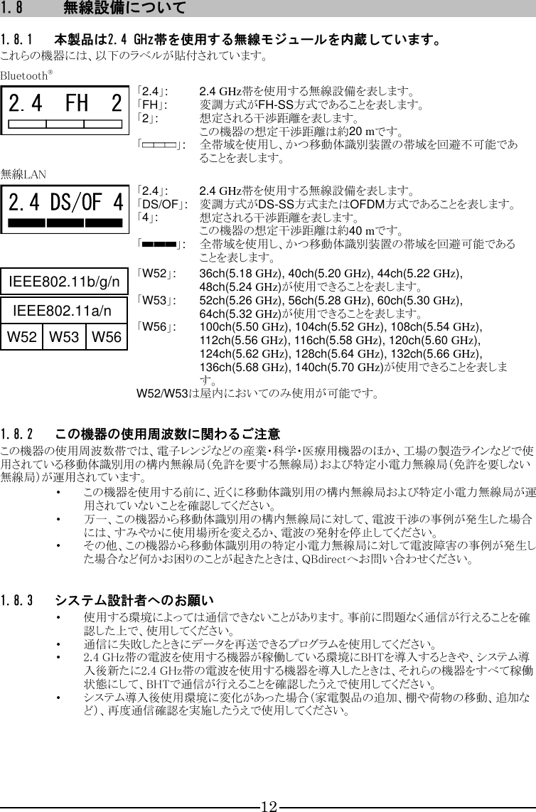 12 1.8 無線設備について  1.8.1 本製品は2.4 GHz帯を使用する無線モジュールを内蔵しています。 これらの機器には、以下のラベルが貼付されています。  Bluetooth®  「2.4」:  2.4 GHz帯を使用する無線設備を表します。 「FH」:  変調方式がFH-SS方式であることを表します。 「2」:  想定される干渉距離を表します。 この機器の想定干渉距離は約20 mです。 「 」:  全帯域を使用し、かつ移動体識別装置の帯域を回避不可能であることを表します。 無線LAN  「2.4」:  2.4 GHz帯を使用する無線設備を表します。 「DS/OF」:  変調方式がDS-SS方式またはOFDM方式であることを表します。 「4」:  想定される干渉距離を表します。 この機器の想定干渉距離は約40 mです。 「 」:  全帯域を使用し、かつ移動体識別装置の帯域を回避可能であることを表します。  「W52」:  36ch(5.18 GHz), 40ch(5.20 GHz), 44ch(5.22 GHz), 48ch(5.24 GHz)が使用できることを表します。 「W53」:  52ch(5.26 GHz), 56ch(5.28 GHz), 60ch(5.30 GHz), 64ch(5.32 GHz)が使用できることを表します。 「W56」:  100ch(5.50 GHz), 104ch(5.52 GHz), 108ch(5.54 GHz), 112ch(5.56 GHz), 116ch(5.58 GHz), 120ch(5.60 GHz), 124ch(5.62 GHz), 128ch(5.64 GHz), 132ch(5.66 GHz), 136ch(5.68 GHz), 140ch(5.70 GHz)が使用できることを表します。 W52/W53は屋内においてのみ使用が可能です。  1.8.2 この機器の使用周波数に関わるご注意 この機器の使用周波数帯では、電子レンジなどの産業・科学・医療用機器のほか、工場の製造ラインなどで使用されている移動体識別用の構内無線局（免許を要する無線局）および特定小電力無線局（免許を要しない無線局）が運用されています。 ・ この機器を使用する前に、近くに移動体識別用の構内無線局および特定小電力無線局が運用されていないことを確認してください。 ・ 万一、この機器から移動体識別用の構内無線局に対して、電波干渉の事例が発生した場合には、すみやかに使用場所を変えるか、電波の発射を停止してください。 ・ その他、この機器から移動体識別用の特定小電力無線局に対して電波障害の事例が発生した場合など何かお困りのことが起きたときは、QBdirectへお問い合わせください。  1.8.3 システム設計者へのお願い ・ 使用する環境によっては通信できないことがあります。事前に問題なく通信が行えることを確認した上で、使用してください。 ・ 通信に失敗したときにデータを再送できるプログラムを使用してください。 ・ 2.4 GHz帯の電波を使用する機器が稼働している環境にBHTを導入するときや、システム導入後新たに2.4 GHz帯の電波を使用する機器を導入したときは、それらの機器をすべて稼働状態にして、BHTで通信が行えることを確認したうえで使用してください。 ・ システム導入後使用環境に変化があった場合（家電製品の追加、棚や荷物の移動、追加など）、再度通信確認を実施したうえで使用してください。      IEEE802.11b/g/nIEEE802.11a/nW52 W53 W56IEEE802.11b/g/nIEEE802.11a/nW52 W53 W56