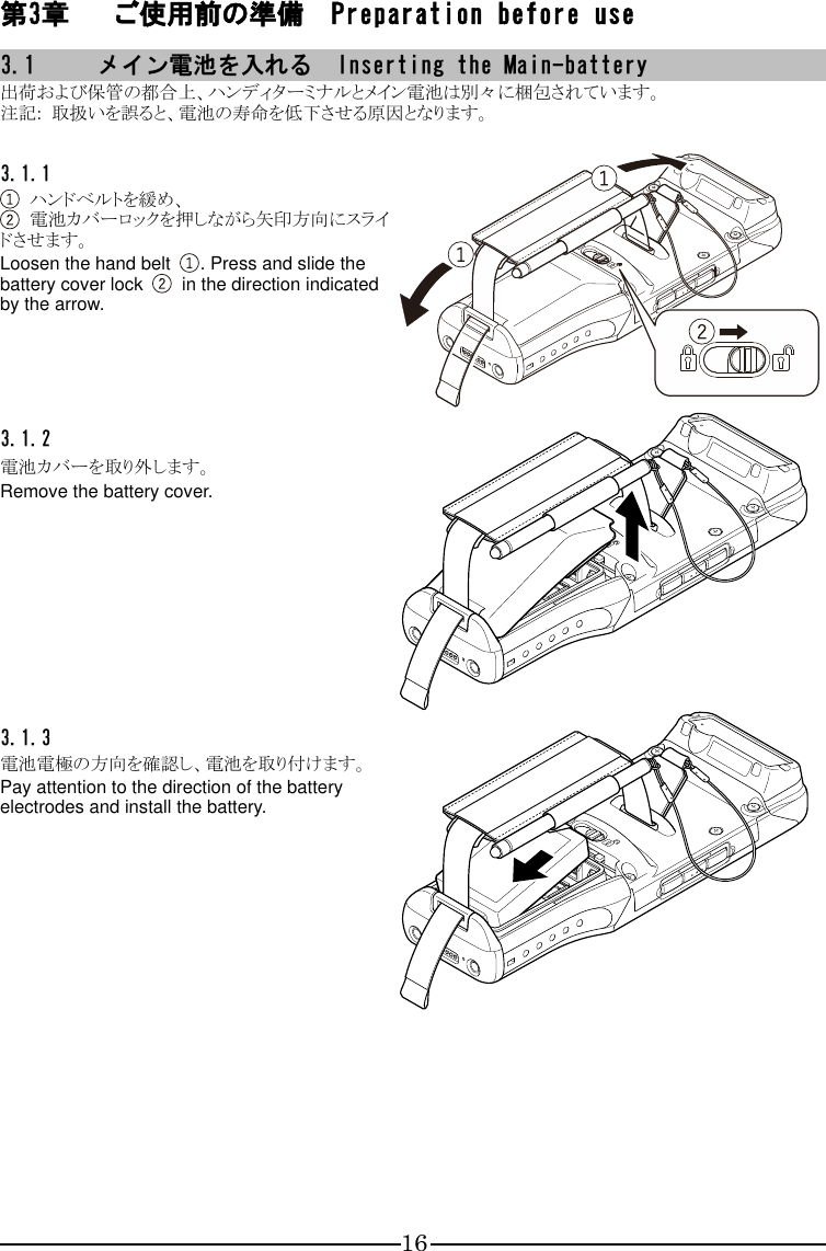 16 第3章 ご使用前の準備  Preparation before use 3.1 メイン電池を入れる  Inserting the Main-battery 出荷および保管の都合上、ハンディターミナルとメイン電池は別々に梱包されています。 注記:  取扱いを誤ると、電池の寿命を低下させる原因となります。  3.1.1    ハンドベルトを緩め、   電池カバーロックを押しながら矢印方向にスライドさせます。 Loosen the hand belt  . Press and slide the battery cover lock    in the direction indicated by the arrow.  3.1.2  電池カバーを取り外します。 Remove the battery cover.  3.1.3  電池電極の方向を確認し、電池を取り付けます。 Pay attention to the direction of the battery electrodes and install the battery.  