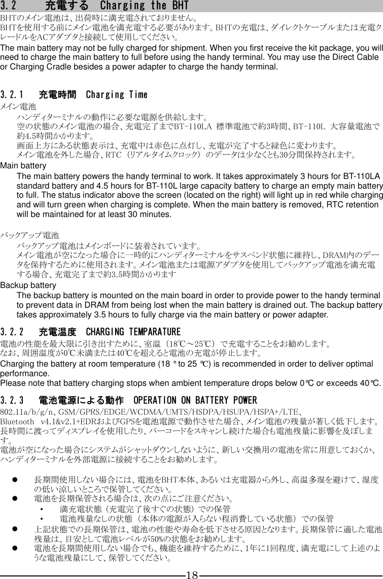 18 3.2 充電する  Charging the BHT BHTのメイン電池は、出荷時に満充電されておりません。 BHTを使用する前にメイン電池を満充電する必要があります。BHTの充電は、ダイレクトケーブルまたは充電クレードルをACアダプタと接続して使用してください。 The main battery may not be fully charged for shipment. When you first receive the kit package, you will need to charge the main battery to full before using the handy terminal. You may use the Direct Cable or Charging Cradle besides a power adapter to charge the handy terminal.  3.2.1 充電時間  Charging Time メイン電池 ハンディターミナルの動作に必要な電源を供給します。 空の状態のメイン電池の場合、充電完了までBT-110LA  標準電池で約3時間、BT-110L  大容量電池で約4.5時間かかります。 画面上方にある状態表示は、充電中は赤色に点灯し、充電が完了すると緑色に変わります。 メイン電池を外した場合、RTC  （リアルタイムクロック）  のデータは少なくとも30分間保持されます。 Main battery The main battery powers the handy terminal to work. It takes approximately 3 hours for BT-110LA standard battery and 4.5 hours for BT-110L large capacity battery to charge an empty main battery to full. The status indicator above the screen (located on the right) will light up in red while charging and will turn green when charging is complete. When the main battery is removed, RTC retention will be maintained for at least 30 minutes.  バックアップ電池 バックアップ電池はメインボードに装着されています。 メイン電池が空になった場合に一時的にハンディターミナルをサスペンド状態に維持し、DRAM内のデータを保持するために使用されます。メイン電池または電源アダプタを使用してバックアップ電池を満充電する場合、充電完了まで約3.5時間かかります Backup battery The backup battery is mounted on the main board in order to provide power to the handy terminal to prevent data in DRAM from being lost when the main battery is drained out. The backup battery takes approximately 3.5 hours to fully charge via the main battery or power adapter. 3.2.2 充電温度  CHARGING TEMPARATURE 電池の性能を最大限に引き出すために、室温  （18℃～25℃）  で充電することをお勧めします。 なお、周囲温度が0℃未満または40℃を超えると電池の充電が停止します。 Charging the battery at room temperature (18 ° to 25 °C) is recommended in order to deliver optimal performance. Please note that battery charging stops when ambient temperature drops below 0°C or exceeds 40°C. 3.2.3 電池電源による動作  OPERATION ON BATTERY POWER 802.11a/b/g/n、GSM/GPRS/EDGE/WCDMA/UMTS/HSDPA/HSUPA/HSPA+/LTE、Bluetooth   v4.1&amp;v2.1+EDRおよびGPSを電池電源で動作させた場合、メイン電池の残量が著しく低下します。長時間に渡ってディスプレイを使用したり、バーコードをスキャンし続けた場合も電池残量に影響を及ぼします。 電池が空になった場合にシステムがシャットダウンしないように、新しい交換用の電池を常に用意しておくか、ハンディターミナルを外部電源に接続することをお勧めします。   長期間使用しない場合には、電池をBHT本体、あるいは充電器から外し、高温多湿を避けて、湿度の低い涼しいところで保管してください。  電池を長期保管される場合は、次の点にご注意ください。 ・ 満充電状態  (充電完了後すぐの状態)  での保管 ・ 電池残量なしの状態  （本体の電源が入らない程消費している状態）  での保管  上記状態での長期保管は、電池の性能や寿命を低下させる原因となります。長期保管に適した電池残量は、目安として電池レベルが50%の状態をお勧めします。  電池を長期間使用しない場合でも、機能を維持するために、1年に1回程度、満充電にして上述のような電池残量にして、保管してください。 