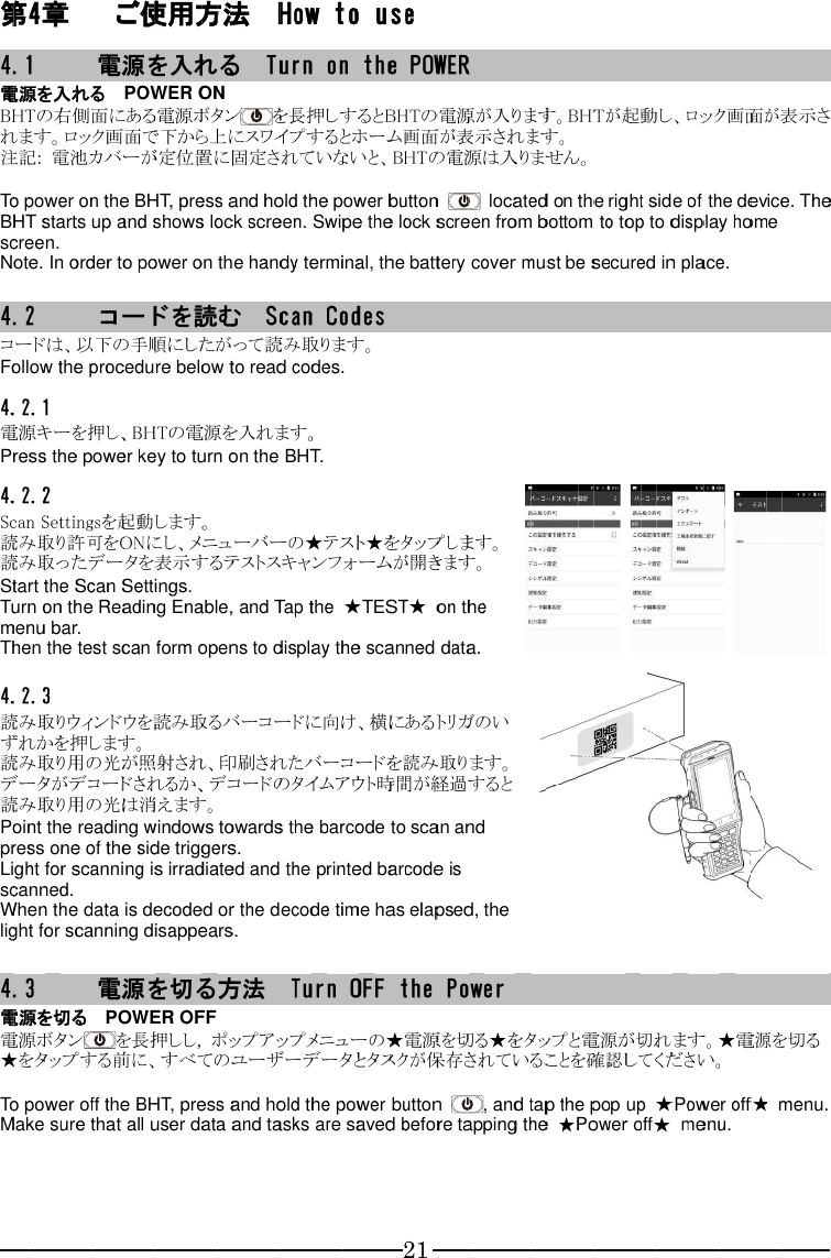 第4.1電源を入れるBHTれます。注記 To power on the BHT starts up and shows lock screen. screen.Note.  4.2コードは、以下の手順にしたがって読み取ります。Follow the procedure below to read codes.4.2.1電源キーを押し、Press the power key to turn on the BHT.4.2.2Scan 読み取り許可を読み取ったデータを表示するテストスキャンフォームが開きます。Start the Scan Settings.Turn on the Reading Enable, and Tap the menu bar.Then the test scan form opens to display the scanned data.4.2.3読み取りウィンドウを読み取るバーコードに向け、横にあるトリガのいずれかを押します。読み取り用の光が照射され、印刷されたバーコードを読み取ります。データがデコードされるか、デコードのタイムアウト時間が経過すると読み取り用の光は消えます。Point the reading windows towards the barcode to scan and press one of the side triggers.Light for scanning is irradiated and the printscanned.When the data is decoded or the decode time has elapsed, the light for scanning disappears. 4.3電源を切る電源ボタン★をタップ To power oMake sure that all user data and tasks are saved before tapping the  第44.1電源を入れるBHTれます。注記 To power on the BHT starts up and shows lock screen. screen.Note.  4.2コードは、以下の手順にしたがって読み取ります。Follow the procedure below to read codes.4.2.1電源キーを押し、Press the power key to turn on the BHT.4.2.2Scan 読み取り許可を読み取ったデータを表示するテストスキャンフォームが開きます。Start the Scan Settings.Turn on the Reading Enable, and Tap the menu bar.Then the test scan form opens to display the scanned data.4.2.3読み取りウィンドウを読み取るバーコードに向け、横にあるトリガのいずれかを押します。読み取り用の光が照射され、印刷されたバーコードを読み取ります。データがデコードされるか、デコードのタイムアウト時間が経過すると読み取り用の光は消えます。Point the reading windows towards the barcode to scan and press one of the side triggers.Light for scanning is irradiated and the printscanned.When the data is decoded or the decode time has elapsed, the light for scanning disappears. 4.3電源を切る電源ボタン★をタップ To power oMake sure that all user data and tasks are saved before tapping the  4章4.1 電源を入れるBHTの右れます。注記: To power on the BHT starts up and shows lock screen. screen.Note. 4.2 コードは、以下の手順にしたがって読み取ります。Follow the procedure below to read codes.4.2.1電源キーを押し、Press the power key to turn on the BHT.4.2.2Scan Settings読み取り許可を読み取ったデータを表示するテストスキャンフォームが開きます。Start the Scan Settings.Turn on the Reading Enable, and Tap the menu bar.Then the test scan form opens to display the scanned data.4.2.3読み取りウィンドウを読み取るバーコードに向け、横にあるトリガのいずれかを押します。読み取り用の光が照射され、印刷されたバーコードを読み取ります。データがデコードされるか、デコードのタイムアウト時間が経過すると読み取り用の光は消えます。Point the reading windows towards the barcode to scan and press one of the side triggers.Light for scanning is irradiated and the printscanned.When the data is decoded or the decode time has elapsed, the light for scanning disappears.4.3 電源を切る電源ボタン★をタップTo power oMake sure that all user data and tasks are saved before tapping the  章 電源を入れるの右れます。: 電池カバーが定位置に固定されていないと、To power on the BHT starts up and shows lock screen. screen. Note. In order to コードは、以下の手順にしたがって読み取ります。Follow the procedure below to read codes.4.2.1 電源キーを押し、Press the power key to turn on the BHT.4.2.2 Settings読み取り許可を読み取ったデータを表示するテストスキャンフォームが開きます。Start the Scan Settings.Turn on the Reading Enable, and Tap the menu bar.Then the test scan form opens to display the scanned data.4.2.3 読み取りウィンドウを読み取るバーコードに向け、横にあるトリガのいずれかを押します。読み取り用の光が照射され、印刷されたバーコードを読み取ります。データがデコードされるか、デコードのタイムアウト時間が経過すると読み取り用の光は消えます。Point the reading windows towards the barcode to scan and press one of the side triggers.Light for scanning is irradiated and the printscanned.When the data is decoded or the decode time has elapsed, the light for scanning disappears. 電源を切る電源ボタン★をタップTo power oMake sure that all user data and tasks are saved before tapping the 章  電源を入れるの右側面れます。ロック画面で下から上にス電池カバーが定位置に固定されていないと、To power on the BHT starts up and shows lock screen.  In order to コードは、以下の手順にしたがって読み取ります。Follow the procedure below to read codes. 電源キーを押し、Press the power key to turn on the BHT. Settings読み取り許可を読み取ったデータを表示するテストスキャンフォームが開きます。Start the Scan Settings.Turn on the Reading Enable, and Tap the menu bar.Then the test scan form opens to display the scanned data. 読み取りウィンドウを読み取るバーコードに向け、横にあるトリガのいずれかを押します。読み取り用の光が照射され、印刷されたバーコードを読み取ります。データがデコードされるか、デコードのタイムアウト時間が経過すると読み取り用の光は消えます。Point the reading windows towards the barcode to scan and press one of the side triggers.Light for scanning is irradiated and the printscanned. When the data is decoded or the decode time has elapsed, the light for scanning disappears. 電源を切る電源ボタン★をタップTo power oMake sure that all user data and tasks are saved before tapping the  電源を入れる側面ロック画面で下から上にス電池カバーが定位置に固定されていないと、To power on the BHT starts up and shows lock screen.  In order toコードは、以下の手順にしたがって読み取ります。Follow the procedure below to read codes. 電源キーを押し、Press the power key to turn on the BHT. Settings読み取り許可を読み取ったデータを表示するテストスキャンフォームが開きます。Start the Scan Settings.Turn on the Reading Enable, and Tap the menu bar. Then the test scan form opens to display the scanned data. 読み取りウィンドウを読み取るバーコードに向け、横にあるトリガのいずれかを押します。読み取り用の光が照射され、印刷されたバーコードを読み取ります。データがデコードされるか、デコードのタイムアウト時間が経過すると読み取り用の光は消えます。Point the reading windows towards the barcode to scan and press one of the side triggers.Light for scanning is irradiated and the print When the data is decoded or the decode time has elapsed, the light for scanning disappears.電源を切る   電源ボタン★をタップする前に、すべてのユーザーデータとタスクが保存されていることを確認してください。To power offMake sure that all user data and tasks are saved before tapping the  電源を入れる電源を入れる   側面ロック画面で下から上にス電池カバーが定位置に固定されていないと、To power on the BHT starts up and shows lock screen. In order toコードを読むコードは、以下の手順にしたがって読み取ります。Follow the procedure below to read codes. 電源キーを押し、Press the power key to turn on the BHT. Settingsを起動します。読み取り許可を読み取ったデータを表示するテストスキャンフォームが開きます。Start the Scan Settings.Turn on the Reading Enable, and Tap the  Then the test scan form opens to display the scanned data. 読み取りウィンドウを読み取るバーコードに向け、横にあるトリガのいずれかを押します。読み取り用の光が照射され、印刷されたバーコードを読み取ります。データがデコードされるか、デコードのタイムアウト時間が経過すると読み取り用の光は消えます。Point the reading windows towards the barcode to scan and press one of the side triggers.Light for scanning is irradiated and the print When the data is decoded or the decode time has elapsed, the light for scanning disappears.電源   POWER OFFする前に、すべてのユーザーデータとタスクが保存されていることを確認してください。ff the Make sure that all user data and tasks are saved before tapping the  ご使用方法電源を入れる   側面にある電源ボタンロック画面で下から上にス電池カバーが定位置に固定されていないと、To power on the BHT starts up and shows lock screen. In order toコードを読むコードは、以下の手順にしたがって読み取ります。Follow the procedure below to read codes.電源キーを押し、Press the power key to turn on the BHT.を起動します。読み取り許可をON読み取ったデータを表示するテストスキャンフォームが開きます。Start the Scan Settings.Turn on the Reading Enable, and Tap the Then the test scan form opens to display the scanned data.読み取りウィンドウを読み取るバーコードに向け、横にあるトリガのいずれかを押します。読み取り用の光が照射され、印刷されたバーコードを読み取ります。データがデコードされるか、デコードのタイムアウト時間が経過すると読み取り用の光は消えます。Point the reading windows towards the barcode to scan and press one of the side triggers.Light for scanning is irradiated and the printWhen the data is decoded or the decode time has elapsed, the light for scanning disappears.電源POWER OFFをする前に、すべてのユーザーデータとタスクが保存されていることを確認してください。the Make sure that all user data and tasks are saved before tapping the ご使用方法電源を入れる   POWER ONにある電源ボタンロック画面で下から上にス電池カバーが定位置に固定されていないと、To power on the BHTBHT starts up and shows lock screen. In order to power on the handy terminal, the battery cover must be secured in place.コードを読むコードは、以下の手順にしたがって読み取ります。Follow the procedure below to read codes.電源キーを押し、BHTPress the power key to turn on the BHT.を起動します。ON読み取ったデータを表示するテストスキャンフォームが開きます。Start the Scan Settings.Turn on the Reading Enable, and Tap the Then the test scan form opens to display the scanned data.読み取りウィンドウを読み取るバーコードに向け、横にあるトリガのいずれかを押します。読み取り用の光が照射され、印刷されたバーコードを読み取ります。データがデコードされるか、デコードのタイムアウト時間が経過すると読み取り用の光は消えます。Point the reading windows towards the barcode to scan and press one of the side triggers.Light for scanning is irradiated and the printWhen the data is decoded or the decode time has elapsed, the light for scanning disappears.電源POWER OFFを長押ししする前に、すべてのユーザーデータとタスクが保存されていることを確認してください。the BHTMake sure that all user data and tasks are saved before tapping the ご使用方法電源を入れるPOWER ONにある電源ボタンロック画面で下から上にス電池カバーが定位置に固定されていないと、BHTBHT starts up and shows lock screen. power on the handy terminal, the battery cover must be secured in place.コードを読むコードは、以下の手順にしたがって読み取ります。Follow the procedure below to read codes.BHTPress the power key to turn on the BHT.を起動します。ONにし、メニューバーの★テスト★をタップします。読み取ったデータを表示するテストスキャンフォームが開きます。Start the Scan Settings.Turn on the Reading Enable, and Tap the Then the test scan form opens to display the scanned data.読み取りウィンドウを読み取るバーコードに向け、横にあるトリガのいずれかを押します。 読み取り用の光が照射され、印刷されたバーコードを読み取ります。データがデコードされるか、デコードのタイムアウト時間が経過すると読み取り用の光は消えます。Point the reading windows towards the barcode to scan and press one of the side triggers.Light for scanning is irradiated and the printWhen the data is decoded or the decode time has elapsed, the light for scanning disappears.電源を切るPOWER OFF長押ししする前に、すべてのユーザーデータとタスクが保存されていることを確認してください。BHTMake sure that all user data and tasks are saved before tapping the ご使用方法電源を入れるPOWER ONにある電源ボタンロック画面で下から上にス電池カバーが定位置に固定されていないと、BHT, press and hold the power button BHT starts up and shows lock screen. power on the handy terminal, the battery cover must be secured in place.コードを読むコードは、以下の手順にしたがって読み取ります。Follow the procedure below to read codes.BHTの電源を入れます。Press the power key to turn on the BHT.を起動します。にし、メニューバーの★テスト★をタップします。読み取ったデータを表示するテストスキャンフォームが開きます。Start the Scan Settings.Turn on the Reading Enable, and Tap the Then the test scan form opens to display the scanned data.読み取りウィンドウを読み取るバーコードに向け、横にあるトリガのい 読み取り用の光が照射され、印刷されたバーコードを読み取ります。データがデコードされるか、デコードのタイムアウト時間が経過すると読み取り用の光は消えます。Point the reading windows towards the barcode to scan and press one of the side triggers.Light for scanning is irradiated and the printWhen the data is decoded or the decode time has elapsed, the light for scanning disappears.を切るPOWER OFF長押ししする前に、すべてのユーザーデータとタスクが保存されていることを確認してください。BHT, press and hold the power button Make sure that all user data and tasks are saved before tapping the ご使用方法電源を入れるPOWER ONにある電源ボタンロック画面で下から上にス電池カバーが定位置に固定されていないと、BHT, press and hold the power button BHT starts up and shows lock screen. power on the handy terminal, the battery cover must be secured in place.コードを読むコードは、以下の手順にしたがって読み取ります。Follow the procedure below to read codes.の電源を入れます。Press the power key to turn on the BHT.を起動します。にし、メニューバーの★テスト★をタップします。読み取ったデータを表示するテストスキャンフォームが開きます。Start the Scan Settings.Turn on the Reading Enable, and Tap the Then the test scan form opens to display the scanned data.読み取りウィンドウを読み取るバーコードに向け、横にあるトリガのい読み取り用の光が照射され、印刷されたバーコードを読み取ります。データがデコードされるか、デコードのタイムアウト時間が経過すると読み取り用の光は消えます。Point the reading windows towards the barcode to scan and press one of the side triggers.Light for scanning is irradiated and the printWhen the data is decoded or the decode time has elapsed, the light for scanning disappears.を切るPOWER OFF長押ししする前に、すべてのユーザーデータとタスクが保存されていることを確認してください。BHT, press and hold the power button Make sure that all user data and tasks are saved before tapping the ご使用方法電源を入れるPOWER ONにある電源ボタンロック画面で下から上にス電池カバーが定位置に固定されていないと、, press and hold the power button BHT starts up and shows lock screen. power on the handy terminal, the battery cover must be secured in place.コードを読むコードは、以下の手順にしたがって読み取ります。Follow the procedure below to read codes.の電源を入れます。Press the power key to turn on the BHT.を起動します。にし、メニューバーの★テスト★をタップします。読み取ったデータを表示するテストスキャンフォームが開きます。Start the Scan Settings. Turn on the Reading Enable, and Tap the Then the test scan form opens to display the scanned data.読み取りウィンドウを読み取るバーコードに向け、横にあるトリガのい読み取り用の光が照射され、印刷されたバーコードを読み取ります。データがデコードされるか、デコードのタイムアウト時間が経過すると読み取り用の光は消えます。Point the reading windows towards the barcode to scan and press one of the side triggers.Light for scanning is irradiated and the printWhen the data is decoded or the decode time has elapsed, the light for scanning disappears.を切るPOWER OFF長押しし, する前に、すべてのユーザーデータとタスクが保存されていることを確認してください。, press and hold the power button Make sure that all user data and tasks are saved before tapping the ご使用方法電源を入れるPOWER ONにある電源ボタンロック画面で下から上にス電池カバーが定位置に固定されていないと、, press and hold the power button BHT starts up and shows lock screen. power on the handy terminal, the battery cover must be secured in place.コードを読むコードは、以下の手順にしたがって読み取ります。Follow the procedure below to read codes.の電源を入れます。Press the power key to turn on the BHT.を起動します。 にし、メニューバーの★テスト★をタップします。読み取ったデータを表示するテストスキャンフォームが開きます。 Turn on the Reading Enable, and Tap the Then the test scan form opens to display the scanned data.読み取りウィンドウを読み取るバーコードに向け、横にあるトリガのい読み取り用の光が照射され、印刷されたバーコードを読み取ります。データがデコードされるか、デコードのタイムアウト時間が経過すると読み取り用の光は消えます。Point the reading windows towards the barcode to scan and press one of the side triggers.Light for scanning is irradiated and the printWhen the data is decoded or the decode time has elapsed, the light for scanning disappears.を切るPOWER OFF , ポップアップメニューのする前に、すべてのユーザーデータとタスクが保存されていることを確認してください。, press and hold the power button Make sure that all user data and tasks are saved before tapping the ご使用方法電源を入れるPOWER ON にある電源ボタンロック画面で下から上にス電池カバーが定位置に固定されていないと、, press and hold the power button BHT starts up and shows lock screen. power on the handy terminal, the battery cover must be secured in place.コードを読むコードは、以下の手順にしたがって読み取ります。Follow the procedure below to read codes.の電源を入れます。Press the power key to turn on the BHT. にし、メニューバーの★テスト★をタップします。読み取ったデータを表示するテストスキャンフォームが開きます。Turn on the Reading Enable, and Tap the Then the test scan form opens to display the scanned data.読み取りウィンドウを読み取るバーコードに向け、横にあるトリガのい読み取り用の光が照射され、印刷されたバーコードを読み取ります。データがデコードされるか、デコードのタイムアウト時間が経過すると読み取り用の光は消えます。 Point the reading windows towards the barcode to scan and press one of the side triggers.Light for scanning is irradiated and the printWhen the data is decoded or the decode time has elapsed, the light for scanning disappears.を切る方法 ポップアップメニューのする前に、すべてのユーザーデータとタスクが保存されていることを確認してください。, press and hold the power button Make sure that all user data and tasks are saved before tapping the ご使用方法電源を入れる   にある電源ボタンロック画面で下から上にス電池カバーが定位置に固定されていないと、, press and hold the power button BHT starts up and shows lock screen. power on the handy terminal, the battery cover must be secured in place.コードを読む  コードは、以下の手順にしたがって読み取ります。Follow the procedure below to read codes.の電源を入れます。Press the power key to turn on the BHT. にし、メニューバーの★テスト★をタップします。読み取ったデータを表示するテストスキャンフォームが開きます。Turn on the Reading Enable, and Tap the Then the test scan form opens to display the scanned data.読み取りウィンドウを読み取るバーコードに向け、横にあるトリガのい読み取り用の光が照射され、印刷されたバーコードを読み取ります。データがデコードされるか、デコードのタイムアウト時間が経過すると Point the reading windows towards the barcode to scan and press one of the side triggers. Light for scanning is irradiated and the printWhen the data is decoded or the decode time has elapsed, the light for scanning disappears. 方法 ポップアップメニューのする前に、すべてのユーザーデータとタスクが保存されていることを確認してください。, press and hold the power button Make sure that all user data and tasks are saved before tapping the ご使用方法    ロック画面で下から上にスワイプするとホーム画面が表示されます。電池カバーが定位置に固定されていないと、, press and hold the power button BHT starts up and shows lock screen. power on the handy terminal, the battery cover must be secured in place.  コードは、以下の手順にしたがって読み取ります。Follow the procedure below to read codes.の電源を入れます。Press the power key to turn on the BHT.にし、メニューバーの★テスト★をタップします。読み取ったデータを表示するテストスキャンフォームが開きます。Turn on the Reading Enable, and Tap the Then the test scan form opens to display the scanned data.読み取りウィンドウを読み取るバーコードに向け、横にあるトリガのい読み取り用の光が照射され、印刷されたバーコードを読み取ります。データがデコードされるか、デコードのタイムアウト時間が経過するとPoint the reading windows towards the barcode to scan and  Light for scanning is irradiated and the printWhen the data is decoded or the decode time has elapsed, the  方法ポップアップメニューのする前に、すべてのユーザーデータとタスクが保存されていることを確認してください。, press and hold the power button Make sure that all user data and tasks are saved before tapping the   How to use  Turn on the POWERを長押しするとワイプするとホーム画面が表示されます。電池カバーが定位置に固定されていないと、, press and hold the power button BHT starts up and shows lock screen. power on the handy terminal, the battery cover must be secured in place.  Scan コードは、以下の手順にしたがって読み取ります。Follow the procedure below to read codes.の電源を入れます。Press the power key to turn on the BHT.にし、メニューバーの★テスト★をタップします。読み取ったデータを表示するテストスキャンフォームが開きます。Turn on the Reading Enable, and Tap the Then the test scan form opens to display the scanned data.読み取りウィンドウを読み取るバーコードに向け、横にあるトリガのい読み取り用の光が照射され、印刷されたバーコードを読み取ります。データがデコードされるか、デコードのタイムアウト時間が経過するとPoint the reading windows towards the barcode to scan and Light for scanning is irradiated and the printWhen the data is decoded or the decode time has elapsed, the 方法  ポップアップメニューのする前に、すべてのユーザーデータとタスクが保存されていることを確認してください。, press and hold the power button Make sure that all user data and tasks are saved before tapping the How to useTurn on the POWERを長押しするとワイプするとホーム画面が表示されます。電池カバーが定位置に固定されていないと、, press and hold the power button BHT starts up and shows lock screen. power on the handy terminal, the battery cover must be secured in place.Scan コードは、以下の手順にしたがって読み取ります。Follow the procedure below to read codes.の電源を入れます。Press the power key to turn on the BHT.にし、メニューバーの★テスト★をタップします。読み取ったデータを表示するテストスキャンフォームが開きます。Turn on the Reading Enable, and Tap the Then the test scan form opens to display the scanned data.読み取りウィンドウを読み取るバーコードに向け、横にあるトリガのい読み取り用の光が照射され、印刷されたバーコードを読み取ります。データがデコードされるか、デコードのタイムアウト時間が経過するとPoint the reading windows towards the barcode to scan and Light for scanning is irradiated and the printWhen the data is decoded or the decode time has elapsed, the   Turn OFF the Powerポップアップメニューのする前に、すべてのユーザーデータとタスクが保存されていることを確認してください。, press and hold the power button Make sure that all user data and tasks are saved before tapping the How to useTurn on the POWERを長押しするとワイプするとホーム画面が表示されます。電池カバーが定位置に固定されていないと、, press and hold the power button BHT starts up and shows lock screen. power on the handy terminal, the battery cover must be secured in place.Scan コードは、以下の手順にしたがって読み取ります。Follow the procedure below to read codes.の電源を入れます。Press the power key to turn on the BHT.にし、メニューバーの★テスト★をタップします。読み取ったデータを表示するテストスキャンフォームが開きます。Turn on the Reading Enable, and Tap the Then the test scan form opens to display the scanned data.読み取りウィンドウを読み取るバーコードに向け、横にあるトリガのい読み取り用の光が照射され、印刷されたバーコードを読み取ります。データがデコードされるか、デコードのタイムアウト時間が経過するとPoint the reading windows towards the barcode to scan and Light for scanning is irradiated and the printWhen the data is decoded or the decode time has elapsed, the Turn OFF the Powerポップアップメニューのする前に、すべてのユーザーデータとタスクが保存されていることを確認してください。, press and hold the power button Make sure that all user data and tasks are saved before tapping the How to useTurn on the POWERを長押しするとワイプするとホーム画面が表示されます。電池カバーが定位置に固定されていないと、, press and hold the power button BHT starts up and shows lock screen. Swipe the lock screen from bottom to top to display home power on the handy terminal, the battery cover must be secured in place.Scan Codesコードは、以下の手順にしたがって読み取ります。Follow the procedure below to read codes.の電源を入れます。 Press the power key to turn on the BHT. にし、メニューバーの★テスト★をタップします。読み取ったデータを表示するテストスキャンフォームが開きます。Turn on the Reading Enable, and Tap the Then the test scan form opens to display the scanned data.読み取りウィンドウを読み取るバーコードに向け、横にあるトリガのい読み取り用の光が照射され、印刷されたバーコードを読み取ります。データがデコードされるか、デコードのタイムアウト時間が経過するとPoint the reading windows towards the barcode to scan and Light for scanning is irradiated and the printWhen the data is decoded or the decode time has elapsed, the Turn OFF the Powerポップアップメニューのする前に、すべてのユーザーデータとタスクが保存されていることを確認してください。, press and hold the power button Make sure that all user data and tasks are saved before tapping the How to useTurn on the POWERを長押しするとワイプするとホーム画面が表示されます。電池カバーが定位置に固定されていないと、, press and hold the power button Swipe the lock screen from bottom to top to display home power on the handy terminal, the battery cover must be secured in place.Codesコードは、以下の手順にしたがって読み取ります。Follow the procedure below to read codes.  にし、メニューバーの★テスト★をタップします。読み取ったデータを表示するテストスキャンフォームが開きます。Turn on the Reading Enable, and Tap the Then the test scan form opens to display the scanned data.読み取りウィンドウを読み取るバーコードに向け、横にあるトリガのい読み取り用の光が照射され、印刷されたバーコードを読み取ります。データがデコードされるか、デコードのタイムアウト時間が経過するとPoint the reading windows towards the barcode to scan and Light for scanning is irradiated and the printWhen the data is decoded or the decode time has elapsed, the Turn OFF the Powerポップアップメニューのする前に、すべてのユーザーデータとタスクが保存されていることを確認してください。, press and hold the power button Make sure that all user data and tasks are saved before tapping the  How to useTurn on the POWERを長押しするとワイプするとホーム画面が表示されます。電池カバーが定位置に固定されていないと、, press and hold the power button Swipe the lock screen from bottom to top to display home power on the handy terminal, the battery cover must be secured in place.Codesコードは、以下の手順にしたがって読み取ります。Follow the procedure below to read codes.  にし、メニューバーの★テスト★をタップします。読み取ったデータを表示するテストスキャンフォームが開きます。Turn on the Reading Enable, and Tap the ★Then the test scan form opens to display the scanned data.読み取りウィンドウを読み取るバーコードに向け、横にあるトリガのい読み取り用の光が照射され、印刷されたバーコードを読み取ります。データがデコードされるか、デコードのタイムアウト時間が経過するとPoint the reading windows towards the barcode to scan and Light for scanning is irradiated and the printed barcode is When the data is decoded or the decode time has elapsed, the Turn OFF the Powerポップアップメニューのする前に、すべてのユーザーデータとタスクが保存されていることを確認してください。, press and hold the power button Make sure that all user data and tasks are saved before tapping the  How to useTurn on the POWERを長押しするとワイプするとホーム画面が表示されます。電池カバーが定位置に固定されていないと、, press and hold the power button Swipe the lock screen from bottom to top to display home power on the handy terminal, the battery cover must be secured in place.Codesコードは、以下の手順にしたがって読み取ります。 にし、メニューバーの★テスト★をタップします。読み取ったデータを表示するテストスキャンフォームが開きます。★TESTThen the test scan form opens to display the scanned data.読み取りウィンドウを読み取るバーコードに向け、横にあるトリガのい読み取り用の光が照射され、印刷されたバーコードを読み取ります。データがデコードされるか、デコードのタイムアウト時間が経過するとPoint the reading windows towards the barcode to scan and ed barcode is When the data is decoded or the decode time has elapsed, the Turn OFF the Powerポップアップメニューのする前に、すべてのユーザーデータとタスクが保存されていることを確認してください。, press and hold the power button Make sure that all user data and tasks are saved before tapping the How to useTurn on the POWERを長押しするとBHTワイプするとホーム画面が表示されます。電池カバーが定位置に固定されていないと、, press and hold the power button Swipe the lock screen from bottom to top to display home power on the handy terminal, the battery cover must be secured in place.Codes コードは、以下の手順にしたがって読み取ります。 にし、メニューバーの★テスト★をタップします。読み取ったデータを表示するテストスキャンフォームが開きます。TESTThen the test scan form opens to display the scanned data.読み取りウィンドウを読み取るバーコードに向け、横にあるトリガのい読み取り用の光が照射され、印刷されたバーコードを読み取ります。データがデコードされるか、デコードのタイムアウト時間が経過するとPoint the reading windows towards the barcode to scan and ed barcode is When the data is decoded or the decode time has elapsed, the Turn OFF the Powerポップアップメニューの★電源を切る★をタップする前に、すべてのユーザーデータとタスクが保存されていることを確認してください。, press and hold the power button Make sure that all user data and tasks are saved before tapping the 21How to useTurn on the POWERBHTワイプするとホーム画面が表示されます。電池カバーが定位置に固定されていないと、BHT, press and hold the power button Swipe the lock screen from bottom to top to display home power on the handy terminal, the battery cover must be secured in place.  にし、メニューバーの★テスト★をタップします。読み取ったデータを表示するテストスキャンフォームが開きます。TESTThen the test scan form opens to display the scanned data.読み取りウィンドウを読み取るバーコードに向け、横にあるトリガのい読み取り用の光が照射され、印刷されたバーコードを読み取ります。データがデコードされるか、デコードのタイムアウト時間が経過するとPoint the reading windows towards the barcode to scan and ed barcode is When the data is decoded or the decode time has elapsed, the Turn OFF the Power★電源を切る★をタップする前に、すべてのユーザーデータとタスクが保存されていることを確認してください。, press and hold the power button Make sure that all user data and tasks are saved before tapping the 21How to use Turn on the POWERBHTの電源が入ります。ワイプするとホーム画面が表示されます。BHT, press and hold the power button Swipe the lock screen from bottom to top to display home power on the handy terminal, the battery cover must be secured in place. にし、メニューバーの★テスト★をタップします。読み取ったデータを表示するテストスキャンフォームが開きます。TEST★Then the test scan form opens to display the scanned data.読み取りウィンドウを読み取るバーコードに向け、横にあるトリガのい読み取り用の光が照射され、印刷されたバーコードを読み取ります。データがデコードされるか、デコードのタイムアウト時間が経過するとPoint the reading windows towards the barcode to scan and ed barcode is When the data is decoded or the decode time has elapsed, the Turn OFF the Power★電源を切る★をタップする前に、すべてのユーザーデータとタスクが保存されていることを確認してください。, press and hold the power button Make sure that all user data and tasks are saved before tapping the 21  Turn on the POWERの電源が入ります。ワイプするとホーム画面が表示されます。BHTの電源は入りません。, press and hold the power button Swipe the lock screen from bottom to top to display home power on the handy terminal, the battery cover must be secured in place.にし、メニューバーの★テスト★をタップします。読み取ったデータを表示するテストスキャンフォームが開きます。★ on the Then the test scan form opens to display the scanned data.読み取りウィンドウを読み取るバーコードに向け、横にあるトリガのい読み取り用の光が照射され、印刷されたバーコードを読み取ります。データがデコードされるか、デコードのタイムアウト時間が経過するとPoint the reading windows towards the barcode to scan and ed barcode is When the data is decoded or the decode time has elapsed, the Turn OFF the Power★電源を切る★をタップする前に、すべてのユーザーデータとタスクが保存されていることを確認してください。, press and hold the power button Make sure that all user data and tasks are saved before tapping the   Turn on the POWERの電源が入ります。ワイプするとホーム画面が表示されます。の電源は入りません。, press and hold the power button Swipe the lock screen from bottom to top to display home power on the handy terminal, the battery cover must be secured in place.にし、メニューバーの★テスト★をタップします。読み取ったデータを表示するテストスキャンフォームが開きます。on the Then the test scan form opens to display the scanned data.読み取りウィンドウを読み取るバーコードに向け、横にあるトリガのい読み取り用の光が照射され、印刷されたバーコードを読み取ります。データがデコードされるか、デコードのタイムアウト時間が経過するとPoint the reading windows towards the barcode to scan and ed barcode is When the data is decoded or the decode time has elapsed, the Turn OFF the Power★電源を切る★をタップする前に、すべてのユーザーデータとタスクが保存されていることを確認してください。, press and hold the power button Make sure that all user data and tasks are saved before tapping the Turn on the POWERの電源が入ります。ワイプするとホーム画面が表示されます。の電源は入りません。Swipe the lock screen from bottom to top to display home power on the handy terminal, the battery cover must be secured in place.にし、メニューバーの★テスト★をタップします。読み取ったデータを表示するテストスキャンフォームが開きます。on the Then the test scan form opens to display the scanned data.読み取りウィンドウを読み取るバーコードに向け、横にあるトリガのい読み取り用の光が照射され、印刷されたバーコードを読み取ります。データがデコードされるか、デコードのタイムアウト時間が経過するとPoint the reading windows towards the barcode to scan and ed barcode is When the data is decoded or the decode time has elapsed, the Turn OFF the Power★電源を切る★をタップする前に、すべてのユーザーデータとタスクが保存されていることを確認してください。Make sure that all user data and tasks are saved before tapping the Turn on the POWER の電源が入ります。ワイプするとホーム画面が表示されます。の電源は入りません。 Swipe the lock screen from bottom to top to display home power on the handy terminal, the battery cover must be secured in place.にし、メニューバーの★テスト★をタップします。読み取ったデータを表示するテストスキャンフォームが開きます。on the Then the test scan form opens to display the scanned data. 読み取りウィンドウを読み取るバーコードに向け、横にあるトリガのい読み取り用の光が照射され、印刷されたバーコードを読み取ります。データがデコードされるか、デコードのタイムアウト時間が経過するとPoint the reading windows towards the barcode to scan and When the data is decoded or the decode time has elapsed, the Turn OFF the Power★電源を切る★をタップする前に、すべてのユーザーデータとタスクが保存されていることを確認してください。, and tap the pop upMake sure that all user data and tasks are saved before tapping the  の電源が入ります。ワイプするとホーム画面が表示されます。の電源は入りません。 located on the right side of the device.Swipe the lock screen from bottom to top to display home power on the handy terminal, the battery cover must be secured in place.にし、メニューバーの★テスト★をタップします。読み取ったデータを表示するテストスキャンフォームが開きます。 on the  読み取りウィンドウを読み取るバーコードに向け、横にあるトリガのい読み取り用の光が照射され、印刷されたバーコードを読み取ります。データがデコードされるか、デコードのタイムアウト時間が経過するとPoint the reading windows towards the barcode to scan and When the data is decoded or the decode time has elapsed, the Turn OFF the Power★電源を切る★をタップする前に、すべてのユーザーデータとタスクが保存されていることを確認してください。, and tap the pop upMake sure that all user data and tasks are saved before tapping the の電源が入ります。ワイプするとホーム画面が表示されます。の電源は入りません。located on the right side of the device.Swipe the lock screen from bottom to top to display home power on the handy terminal, the battery cover must be secured in place.にし、メニューバーの★テスト★をタップします。   読み取りウィンドウを読み取るバーコードに向け、横にあるトリガのい読み取り用の光が照射され、印刷されたバーコードを読み取ります。 データがデコードされるか、デコードのタイムアウト時間が経過するとWhen the data is decoded or the decode time has elapsed, the Turn OFF the Power ★電源を切る★をタップする前に、すべてのユーザーデータとタスクが保存されていることを確認してください。, and tap the pop upMake sure that all user data and tasks are saved before tapping the の電源が入ります。ワイプするとホーム画面が表示されます。の電源は入りません。located on the right side of the device.Swipe the lock screen from bottom to top to display home power on the handy terminal, the battery cover must be secured in place.    ★電源を切る★をタップする前に、すべてのユーザーデータとタスクが保存されていることを確認してください。, and tap the pop upMake sure that all user data and tasks are saved before tapping the の電源が入ります。ワイプするとホーム画面が表示されます。の電源は入りません。located on the right side of the device.Swipe the lock screen from bottom to top to display home power on the handy terminal, the battery cover must be secured in place. ★電源を切る★をタップする前に、すべてのユーザーデータとタスクが保存されていることを確認してください。, and tap the pop upMake sure that all user data and tasks are saved before tapping the の電源が入ります。ワイプするとホーム画面が表示されます。の電源は入りません。located on the right side of the device.Swipe the lock screen from bottom to top to display home power on the handy terminal, the battery cover must be secured in place.★電源を切る★をタップする前に、すべてのユーザーデータとタスクが保存されていることを確認してください。, and tap the pop upMake sure that all user data and tasks are saved before tapping the ★の電源が入ります。BHTワイプするとホーム画面が表示されます。 の電源は入りません。located on the right side of the device.Swipe the lock screen from bottom to top to display home power on the handy terminal, the battery cover must be secured in place.★電源を切る★をタップと電源が切れます。★電源を切るする前に、すべてのユーザーデータとタスクが保存されていることを確認してください。, and tap the pop up★Power offBHT の電源は入りません。 located on the right side of the device.Swipe the lock screen from bottom to top to display home power on the handy terminal, the battery cover must be secured in place.と電源が切れます。★電源を切るする前に、すべてのユーザーデータとタスクが保存されていることを確認してください。, and tap the pop upPower offBHTが起動し、 located on the right side of the device.Swipe the lock screen from bottom to top to display home power on the handy terminal, the battery cover must be secured in place.と電源が切れます。★電源を切るする前に、すべてのユーザーデータとタスクが保存されていることを確認してください。, and tap the pop upPower offが起動し、 located on the right side of the device.Swipe the lock screen from bottom to top to display home power on the handy terminal, the battery cover must be secured in place. と電源が切れます。★電源を切るする前に、すべてのユーザーデータとタスクが保存されていることを確認してください。, and tap the pop upPower offが起動し、located on the right side of the device.Swipe the lock screen from bottom to top to display home power on the handy terminal, the battery cover must be secured in place. と電源が切れます。★電源を切るする前に、すべてのユーザーデータとタスクが保存されていることを確認してください。, and tap the pop upPower offが起動し、located on the right side of the device.Swipe the lock screen from bottom to top to display home power on the handy terminal, the battery cover must be secured in place.と電源が切れます。★電源を切るする前に、すべてのユーザーデータとタスクが保存されていることを確認してください。, and tap the pop up ★Power off★が起動し、located on the right side of the device.Swipe the lock screen from bottom to top to display home power on the handy terminal, the battery cover must be secured in place.と電源が切れます。★電源を切るする前に、すべてのユーザーデータとタスクが保存されていることを確認してください。★★ が起動し、ロックlocated on the right side of the device.Swipe the lock screen from bottom to top to display home power on the handy terminal, the battery cover must be secured in place.と電源が切れます。★電源を切るする前に、すべてのユーザーデータとタスクが保存されていることを確認してください。★Power off menu.ロックlocated on the right side of the device.Swipe the lock screen from bottom to top to display home power on the handy terminal, the battery cover must be secured in place.と電源が切れます。★電源を切るする前に、すべてのユーザーデータとタスクが保存されていることを確認してください。Power offmenu.ロックlocated on the right side of the device.Swipe the lock screen from bottom to top to display home power on the handy terminal, the battery cover must be secured in place.と電源が切れます。★電源を切るする前に、すべてのユーザーデータとタスクが保存されていることを確認してください。Power offmenu.ロック画面が表示さlocated on the right side of the device.Swipe the lock screen from bottom to top to display home power on the handy terminal, the battery cover must be secured in place.  と電源が切れます。★電源を切るする前に、すべてのユーザーデータとタスクが保存されていることを確認してください。 Power offmenu. 画面が表示さlocated on the right side of the device.Swipe the lock screen from bottom to top to display home  と電源が切れます。★電源を切る Power off★ 画面が表示さlocated on the right side of the device.Swipe the lock screen from bottom to top to display home と電源が切れます。★電源を切るPower off★ 画面が表示さlocated on the right side of the device.Swipe the lock screen from bottom to top to display home と電源が切れます。★電源を切る★ menu.画面が表示さlocated on the right side of the device. Swipe the lock screen from bottom to top to display home と電源が切れます。★電源を切るmenu.画面が表示さ The  と電源が切れます。★電源を切るmenu.画面が表示さThe   と電源が切れます。★電源を切るmenu. 画面が表示さThe   menu. 