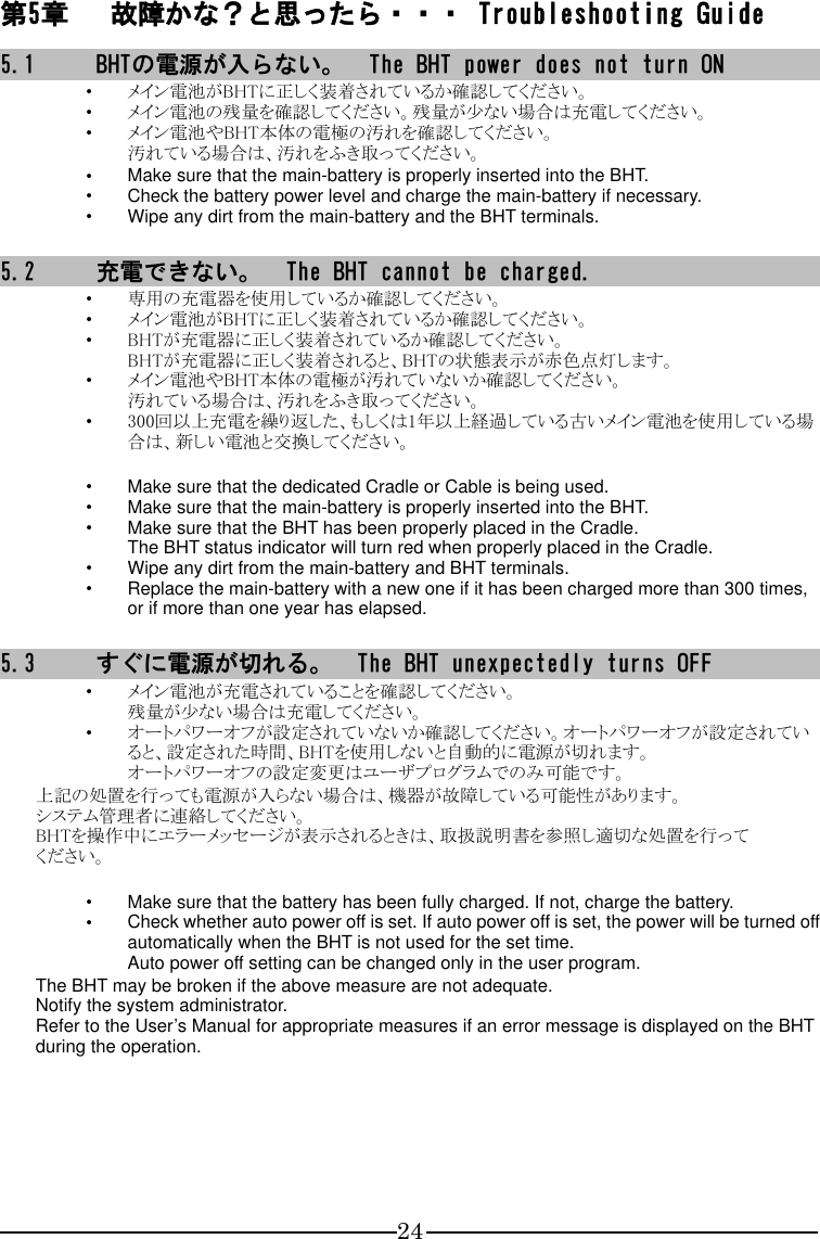 24 第5章 故障かな？と思ったら・・・ Troubleshooting Guide 5.1 BHTの電源が入らない。  The BHT power does not turn ON ・ メイン電池がBHTに正しく装着されているか確認してください。 ・ メイン電池の残量を確認してください。残量が少ない場合は充電してください。 ・ メイン電池やBHT本体の電極の汚れを確認してください。 汚れている場合は、汚れをふき取ってください。 ・ Make sure that the main-battery is properly inserted into the BHT. ・ Check the battery power level and charge the main-battery if necessary. ・ Wipe any dirt from the main-battery and the BHT terminals.  5.2 充電できない。  The BHT cannot be charged. ・ 専用の充電器を使用しているか確認してください。 ・ メイン電池がBHTに正しく装着されているか確認してください。 ・ BHTが充電器に正しく装着されているか確認してください。 BHTが充電器に正しく装着されると、BHTの状態表示が赤色点灯します。 ・ メイン電池やBHT本体の電極が汚れていないか確認してください。 汚れている場合は、汚れをふき取ってください。 ・ 300回以上充電を繰り返した、もしくは1年以上経過している古いメイン電池を使用している場合は、新しい電池と交換してください。  ・ Make sure that the dedicated Cradle or Cable is being used. ・ Make sure that the main-battery is properly inserted into the BHT. ・ Make sure that the BHT has been properly placed in the Cradle. The BHT status indicator will turn red when properly placed in the Cradle. ・ Wipe any dirt from the main-battery and BHT terminals. ・ Replace the main-battery with a new one if it has been charged more than 300 times, or if more than one year has elapsed.  5.3 すぐに電源が切れる。  The BHT unexpectedly turns OFF ・ メイン電池が充電されていることを確認してください。 残量が少ない場合は充電してください。 ・ オートパワーオフが設定されていないか確認してください。オートパワーオフが設定されていると、設定された時間、BHTを使用しないと自動的に電源が切れます。 オートパワーオフの設定変更はユーザプログラムでのみ可能です。 上記の処置を行っても電源が入らない場合は、機器が故障している可能性があります。 システム管理者に連絡してください。 BHTを操作中にエラーメッセージが表示されるときは、取扱説明書を参照し適切な処置を行って ください。  ・ Make sure that the battery has been fully charged. If not, charge the battery. ・ Check whether auto power off is set. If auto power off is set, the power will be turned off automatically when the BHT is not used for the set time. Auto power off setting can be changed only in the user program. The BHT may be broken if the above measure are not adequate. Notify the system administrator. Refer to the User’s Manual for appropriate measures if an error message is displayed on the BHT during the operation.   