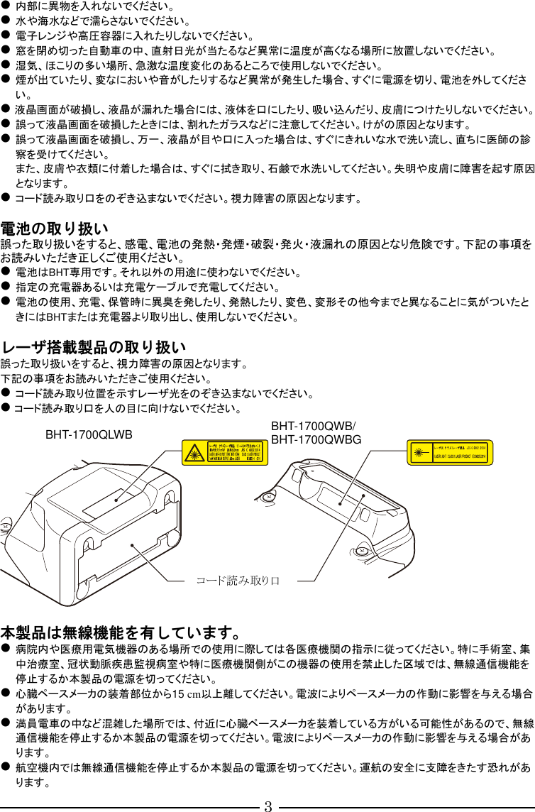 3  内部に異物を入れないでください。  水や海水などで濡らさないでください。  電子レンジや高圧容器に入れたりしないでください。  窓を閉め切った自動車の中、直射日光が当たるなど異常に温度が高くなる場所に放置しないでください。  湿気、ほこりの多い場所、急激な温度変化のあるところで使用しないでください。  煙が出ていたり、変なにおいや音がしたりするなど異常が発生した場合、すぐに電源を切り、電池を外してください。  液晶画面が破損し、液晶が漏れた場合には、液体を口にしたり、吸い込んだり、皮膚につけたりしないでください。  誤って液晶画面を破損したときには、割れたガラスなどに注意してください。けがの原因となります。  誤って液晶画面を破損し、万一、液晶が目や口に入った場合は、すぐにきれいな水で洗い流し、直ちに医師の診察を受けてください。 また、皮膚や衣類に付着した場合は、すぐに拭き取り、石鹸で水洗いしてください。失明や皮膚に障害を起す原因となります。  コード読み取り口をのぞき込まないでください。視力障害の原因となります。  電池の取り扱い 誤った取り扱いをすると、感電、電池の発熱・発煙・破裂・発火・液漏れの原因となり危険です。下記の事項をお読みいただき正しくご使用ください。  電池はBHT専用です。それ以外の用途に使わないでください。  指定の充電器あるいは充電ケーブルで充電してください。  電池の使用、充電、保管時に異臭を発したり、発熱したり、変色、変形その他今までと異なることに気がついたときにはBHTまたは充電器より取り出し、使用しないでください。  レーザ搭載製品の取り扱い 誤った取り扱いをすると、視力障害の原因となります。 下記の事項をお読みいただきご使用ください。  コード読み取り位置を示すレーザ光をのぞき込まないでください。  コード読み取り口を人の目に向けないでください。    本製品は無線機能を有しています。  病院内や医療用電気機器のある場所での使用に際しては各医療機関の指示に従ってください。特に手術室、集中治療室、冠状動脈疾患監視病室や特に医療機関側がこの機器の使用を禁止した区域では、無線通信機能を停止するか本製品の電源を切ってください。  心臓ペースメーカの装着部位から15 cm以上離してください。電波によりペースメーカの作動に影響を与える場合があります。  満員電車の中など混雑した場所では、付近に心臓ペースメーカを装着している方がいる可能性があるので、無線通信機能を停止するか本製品の電源を切ってください。電波によりペースメーカの作動に影響を与える場合があります。  航空機内では無線通信機能を停止するか本製品の電源を切ってください。運航の安全に支障をきたす恐れがあります。 コード読み取り口 BHT-1700QLWB  BHT-1700QWB/ BHT-1700QWBG 
