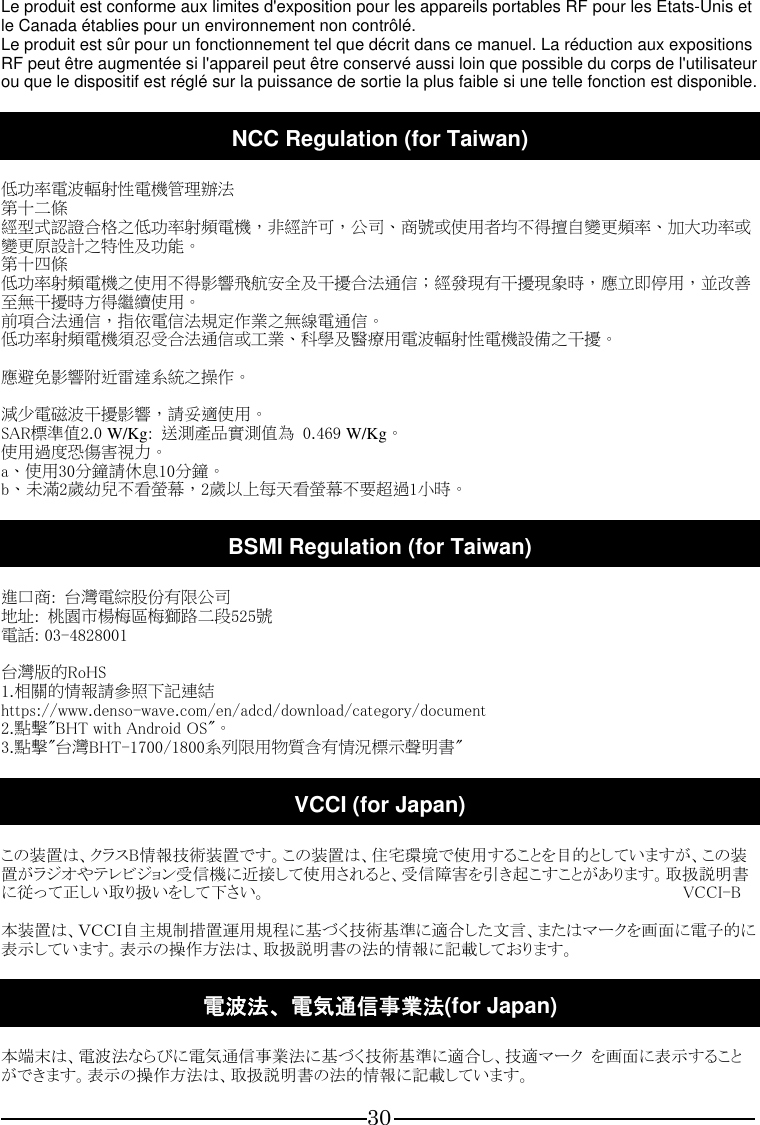 30  Le produit est conforme aux limites d&apos;exposition pour les appareils portables RF pour les Etats-Unis et le Canada établies pour un environnement non contrôlé. Le produit est sûr pour un fonctionnement tel que décrit dans ce manuel. La réduction aux expositions RF peut être augmentée si l&apos;appareil peut être conservé aussi loin que possible du corps de l&apos;utilisateur ou que le dispositif est réglé sur la puissance de sortie la plus faible si une telle fonction est disponible.  NCC Regulation (for Taiwan)  低功率電波輻射性電機管理辦法 第十二條 經型式認證合格之低功率射頻電機，非經許可，公司、商號或使用者均不得擅自變更頻率、加大功率或變更原設計之特性及功能。 第十四條 低功率射頻電機之使用不得影響飛航安全及干擾合法通信；經發現有干擾現象時，應立即停用，並改善至無干擾時方得繼續使用。 前項合法通信，指依電信法規定作業之無線電通信。 低功率射頻電機須忍受合法通信或工業、科學及醫療用電波輻射性電機設備之干擾。  應避免影響附近雷達系統之操作。  減少電磁波干擾影響，請妥適使用。 SAR標準值2.0 W/Kg:  送測產品實測值為  0.469 W/Kg。 使用過度恐傷害視力。 a、使用30分鐘請休息10分鐘。 b、未滿2歲幼兒不看螢幕，2歲以上每天看螢幕不要超過1小時。  BSMI Regulation (for Taiwan)  進口商:  台灣電綜股份有限公司 地址:  桃園市楊梅區梅獅路二段525號 電話: 03-4828001  台灣版的RoHS 1.相關的情報請參照下記連結 https://www.denso-wave.com/en/adcd/download/category/document 2.點擊&quot;BHT with Android OS&quot;。 3.點擊&quot;台灣BHT-1700/1800系列限用物質含有情況標示聲明書&quot;  VCCI (for Japan)  この装置は、クラスB情報技術装置です。この装置は、住宅環境で使用することを目的としていますが、この装置がラジオやテレビジョン受信機に近接して使用されると、受信障害を引き起こすことがあります。取扱説明書に従って正しい取り扱いをして下さい。                                                                                                    VCCI-B  本装置は、ＶＣＣＩ自主規制措置運用規程に基づく技術基準に適合した文言、またはマークを画面に電子的に表示しています。表示の操作方法は、取扱説明書の法的情報に記載しております。  電波法、電気通信事業法(for Japan)  本端末は、電波法ならびに電気通信事業法に基づく技術基準に適合し、技適マーク  を画面に表示することができます。表示の操作方法は、取扱説明書の法的情報に記載しています。 