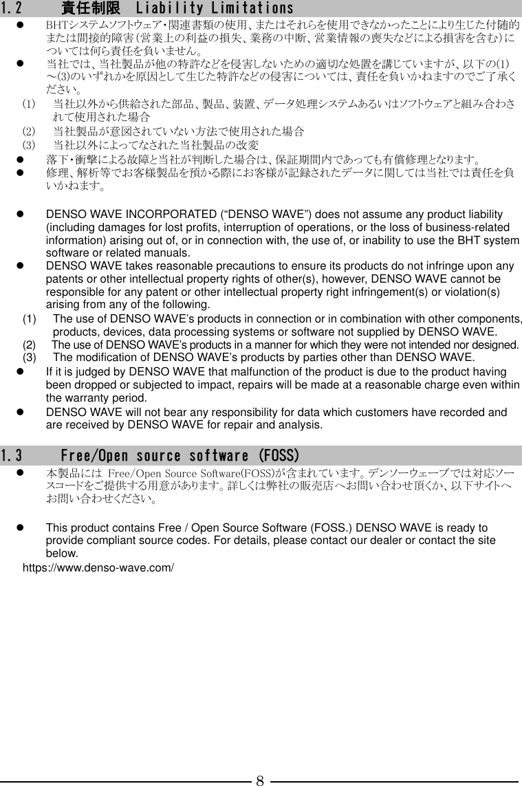 8 1.2 責任制限  Liability Limitations  BHTシステムソフトウェア・関連書類の使用、またはそれらを使用できなかったことにより生じた付随的または間接的障害（営業上の利益の損失、業務の中断、営業情報の喪失などによる損害を含む）については何ら責任を負いません。  当社では、当社製品が他の特許などを侵害しないための適切な処置を講じていますが、以下の(1)～(3)のいずれかを原因として生じた特許などの侵害については、責任を負いかねますのでご了承ください。 (1) 当社以外から供給された部品、製品、装置、データ処理システムあるいはソフトウェアと組み合わされて使用された場合 (2) 当社製品が意図されていない方法で使用された場合 (3) 当社以外によってなされた当社製品の改変  落下・衝撃による故障と当社が判断した場合は、保証期間内であっても有償修理となります。  修理、解析等でお客様製品を預かる際にお客様が記録されたデータに関しては当社では責任を負いかねます。    DENSO WAVE INCORPORATED (“DENSO WAVE”) does not assume any product liability (including damages for lost profits, interruption of operations, or the loss of business-related information) arising out of, or in connection with, the use of, or inability to use the BHT system software or related manuals.   DENSO WAVE takes reasonable precautions to ensure its products do not infringe upon any patents or other intellectual property rights of other(s), however, DENSO WAVE cannot be responsible for any patent or other intellectual property right infringement(s) or violation(s) arising from any of the following.   (1)  The use of DENSO WAVE’s products in connection or in combination with other components, products, devices, data processing systems or software not supplied by DENSO WAVE. (2)  The use of DENSO WAVE’s products in a manner for which they were not intended nor designed. (3)  The modification of DENSO WAVE’s products by parties other than DENSO WAVE.   If it is judged by DENSO WAVE that malfunction of the product is due to the product having been dropped or subjected to impact, repairs will be made at a reasonable charge even within the warranty period.   DENSO WAVE will not bear any responsibility for data which customers have recorded and are received by DENSO WAVE for repair and analysis.    1.3 Free/Open source software (FOSS)  本製品には  Free/Open Source Software(FOSS)が含まれています。デンソーウェーブでは対応ソースコードをご提供する用意があります。詳しくは弊社の販売店へお問い合わせ頂くか、以下サイトへお問い合わせください。    This product contains Free / Open Source Software (FOSS.) DENSO WAVE is ready to provide compliant source codes. For details, please contact our dealer or contact the site below. https://www.denso-wave.com/    