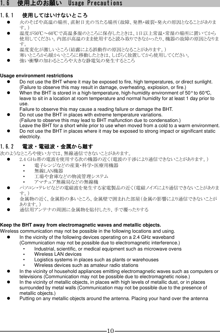 10 1.6 使用上のお願い  Usage Precautions 1.6.1 使用してはいけないところ  火のそばや高温の場所、直射日光の当たる場所（故障、発熱・破裂・発火の原因となることがあります。）  温度が50℃～60℃で高温多湿のところに保存したときは、1日以上常温・常湿の場所に置いてから使用してください。内部が高温のまま使用すると読み取りできなかったり、機器の故障の原因となります。  温度変化が激しいところ（結露による誤動作の原因となることがあります。） 寒いところから暖かいところに移動したときは、しばらく放置してから使用してください。  強い衝撃の加わるところや大きな静電気の発生するところ    Usage environment restrictions   Do not use the BHT where it may be exposed to fire, high temperatures, or direct sunlight. (Failure to observe this may result in damage, overheating, explosion, or fire.)   When the BHT is stored in a high-temperature, high-humidity environment of 50° to 60°C, leave to sit in a location at room temperature and normal humidity for at least 1 day prior to use. Failure to observe this may cause a reading failure or damage the BHT.   Do not use the BHT in places with extreme temperature variations. (Failure to observe this may lead to BHT malfunction due to condensation.) Leave the BHT for a short while prior to use when moved from a cold to a warm environment.   Do not use the BHT in places where it may be exposed to strong impact or significant static electricity. 1.6.2 電波・電磁波・金属から離す 次のようなところや使い方では、無線通信できないことがあります。  2.4 GHz帯の電波を使用する次の機器の近く（電波の干渉により通信できないことがあります。） ・ 電子レンジなどの産業・科学・医療用機器 ・ 無線LAN機器 ・ 工場や倉庫などの物流管理システム ・ アマチュア無線局などの無線機  パソコン・テレビなどの電磁波を発生する家電製品の近く（電磁ノイズにより通信できないことがあります。）  金属物の近く、金属粉の多いところ、金属壁で囲まれた部屋（金属の影響により通信できないことがあります。）  通信用アンテナの周囲に金属物を貼付したり、手で覆ったりする    Keep the BHT away from electromagnetic waves and metallic objects. Wireless communication may not be possible in the following locations and using.   In the vicinity of the following devices operating on a 2.4 GHz waveband (Communication may not be possible due to electromagnetic interference.) ・ Industrial, scientific, or medical equipment such as microwave ovens ・ Wireless LAN devices ・ Logistics systems in places such as plants or warehouses ・ Wireless devices such as amateur radio stations   In the vicinity of household appliances emitting electromagnetic waves such as computers or televisions (Communication may not be possible due to electromagnetic noise.)   In the vicinity of metallic objects, in places with high levels of metallic dust, or in places surrounded by metal walls (Communication may not be possible due to the presence of metallic objects.)   Putting on any metallic objects around the antenna. Placing your hand over the antenna    