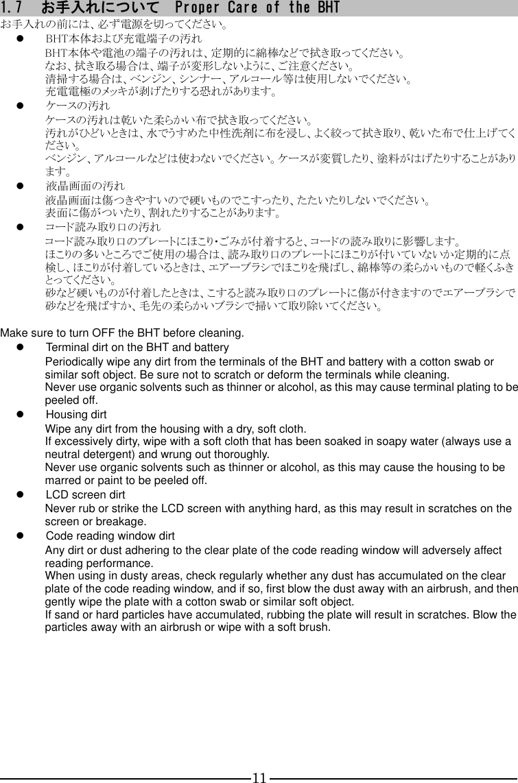 11 1.7 お手入れについて  Proper Care of the BHT お手入れの前には、必ず電源を切ってください。  BHT本体および充電端子の汚れ BHT本体や電池の端子の汚れは、定期的に綿棒などで拭き取ってください。 なお、拭き取る場合は、端子が変形しないように、ご注意ください。 清掃する場合は、ベンジン、シンナー、アルコール等は使用しないでください。 充電電極のメッキが剥げたりする恐れがあります。  ケースの汚れ ケースの汚れは乾いた柔らかい布で拭き取ってください。 汚れがひどいときは、水でうすめた中性洗剤に布を浸し、よく絞って拭き取り、乾いた布で仕上げてください。 ベンジン、アルコールなどは使わないでください。ケースが変質したり、塗料がはげたりすることがあります。  液晶画面の汚れ 液晶画面は傷つきやすいので硬いものでこすったり、たたいたりしないでください。 表面に傷がついたり、割れたりすることがあります。  コード読み取り口の汚れ コード読み取り口のプレートにほこり・ごみが付着すると、コードの読み取りに影響します。 ほこりの多いところでご使用の場合は、読み取り口のプレートにほこりが付いていないか定期的に点検し、ほこりが付着しているときは、エアーブラシでほこりを飛ばし、綿棒等の柔らかいもので軽くふきとってください。 砂など硬いものが付着したときは、こすると読み取り口のプレートに傷が付きますのでエアーブラシで砂などを飛ばすか、毛先の柔らかいブラシで掃いて取り除いてください。  Make sure to turn OFF the BHT before cleaning.   Terminal dirt on the BHT and battery   Periodically wipe any dirt from the terminals of the BHT and battery with a cotton swab or similar soft object. Be sure not to scratch or deform the terminals while cleaning. Never use organic solvents such as thinner or alcohol, as this may cause terminal plating to be peeled off.   Housing dirt Wipe any dirt from the housing with a dry, soft cloth. If excessively dirty, wipe with a soft cloth that has been soaked in soapy water (always use a neutral detergent) and wrung out thoroughly. Never use organic solvents such as thinner or alcohol, as this may cause the housing to be marred or paint to be peeled off.   LCD screen dirt Never rub or strike the LCD screen with anything hard, as this may result in scratches on the screen or breakage.   Code reading window dirt Any dirt or dust adhering to the clear plate of the code reading window will adversely affect reading performance. When using in dusty areas, check regularly whether any dust has accumulated on the clear plate of the code reading window, and if so, first blow the dust away with an airbrush, and then gently wipe the plate with a cotton swab or similar soft object. If sand or hard particles have accumulated, rubbing the plate will result in scratches. Blow the particles away with an airbrush or wipe with a soft brush.     