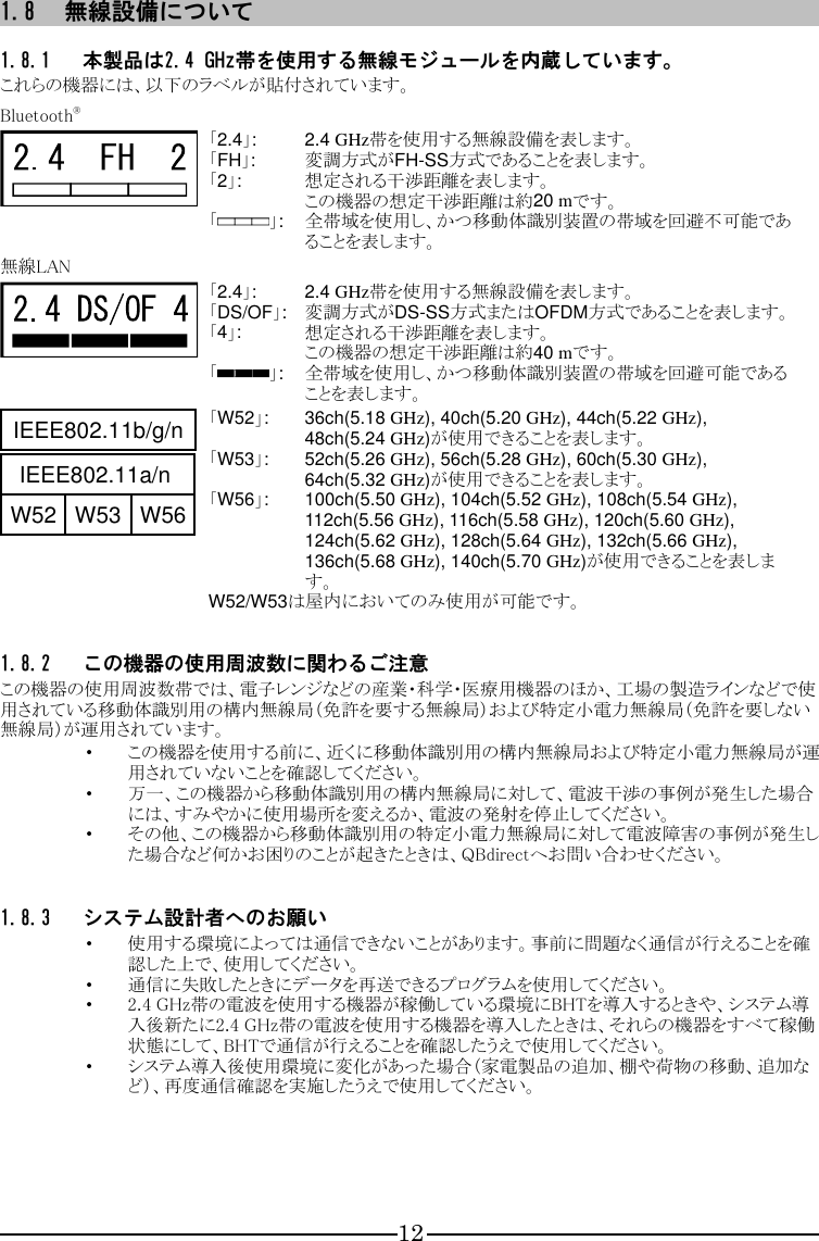 12 1.8 無線設備について  1.8.1 本製品は2.4 GHz帯を使用する無線モジュールを内蔵しています。 これらの機器には、以下のラベルが貼付されています。  Bluetooth®  「2.4」:  2.4 GHz帯を使用する無線設備を表します。 「FH」:  変調方式がFH-SS方式であることを表します。 「2」:  想定される干渉距離を表します。 この機器の想定干渉距離は約20 mです。 「 」:  全帯域を使用し、かつ移動体識別装置の帯域を回避不可能であることを表します。 無線LAN  「2.4」:  2.4 GHz帯を使用する無線設備を表します。 「DS/OF」:  変調方式がDS-SS方式またはOFDM方式であることを表します。 「4」:  想定される干渉距離を表します。 この機器の想定干渉距離は約40 mです。 「 」:  全帯域を使用し、かつ移動体識別装置の帯域を回避可能であることを表します。  「W52」:  36ch(5.18 GHz), 40ch(5.20 GHz), 44ch(5.22 GHz), 48ch(5.24 GHz)が使用できることを表します。 「W53」:  52ch(5.26 GHz), 56ch(5.28 GHz), 60ch(5.30 GHz), 64ch(5.32 GHz)が使用できることを表します。 「W56」:  100ch(5.50 GHz), 104ch(5.52 GHz), 108ch(5.54 GHz), 112ch(5.56 GHz), 116ch(5.58 GHz), 120ch(5.60 GHz), 124ch(5.62 GHz), 128ch(5.64 GHz), 132ch(5.66 GHz), 136ch(5.68 GHz), 140ch(5.70 GHz)が使用できることを表します。 W52/W53は屋内においてのみ使用が可能です。  1.8.2 この機器の使用周波数に関わるご注意 この機器の使用周波数帯では、電子レンジなどの産業・科学・医療用機器のほか、工場の製造ラインなどで使用されている移動体識別用の構内無線局（免許を要する無線局）および特定小電力無線局（免許を要しない無線局）が運用されています。 ・ この機器を使用する前に、近くに移動体識別用の構内無線局および特定小電力無線局が運用されていないことを確認してください。 ・ 万一、この機器から移動体識別用の構内無線局に対して、電波干渉の事例が発生した場合には、すみやかに使用場所を変えるか、電波の発射を停止してください。 ・ その他、この機器から移動体識別用の特定小電力無線局に対して電波障害の事例が発生した場合など何かお困りのことが起きたときは、QBdirectへお問い合わせください。  1.8.3 システム設計者へのお願い ・ 使用する環境によっては通信できないことがあります。事前に問題なく通信が行えることを確認した上で、使用してください。 ・ 通信に失敗したときにデータを再送できるプログラムを使用してください。 ・ 2.4 GHz帯の電波を使用する機器が稼働している環境にBHTを導入するときや、システム導入後新たに2.4 GHz帯の電波を使用する機器を導入したときは、それらの機器をすべて稼働状態にして、BHTで通信が行えることを確認したうえで使用してください。 ・ システム導入後使用環境に変化があった場合（家電製品の追加、棚や荷物の移動、追加など）、再度通信確認を実施したうえで使用してください。      IEEE802.11b/g/nIEEE802.11a/nW52 W53 W56IEEE802.11b/g/nIEEE802.11a/nW52 W53 W56