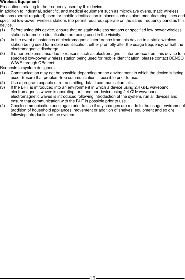 13 Wireless Equipment Precautions relating to the frequency used by this device In addition to industrial, scientific, and medical equipment such as microwave ovens, static wireless stations (permit required) used for mobile identification in places such as plant manufacturing lines and specified low-power wireless stations (no permit required) operate on the same frequency band as this device. (1)  Before using this device, ensure that no static wireless stations or specified low-power wireless stations for mobile identification are being used in the vicinity. (2)  In the event of instances of electromagnetic interference from this device to a static wireless station being used for mobile identification, either promptly alter the usage frequency, or halt the electromagnetic discharge (3)  If other problems arise due to reasons such as electromagnetic interference from this device to a specified low-power wireless station being used for mobile identification, please contact DENSO WAVE through QBdirect. Requests to system designers (1)  Communication may not be possible depending on the environment in which the device is being used. Ensure that problem-free communication is possible prior to use. (2)  Use a program capable of retransmitting data if communication fails. (3)  If the BHT is introduced into an environment in which a device using 2.4 GHz waveband electromagnetic waves is operating, or if another device using 2.4 GHz waveband electromagnetic waves is introduced following introduction of the system, run all devices and ensure that communication with the BHT is possible prior to use. (4)  Check communication once again prior to use if any changes are made to the usage environment (addition of household appliances, movement or addition of shelves, equipment and so on) following introduction of the system.     