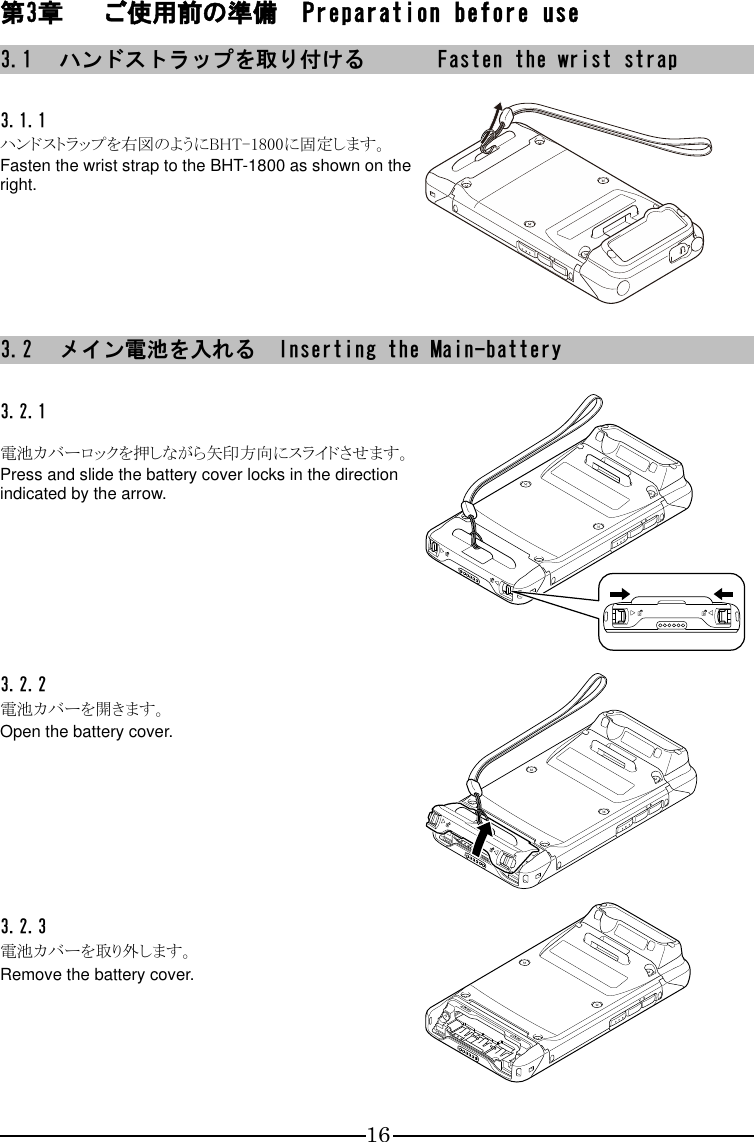 16 第3章 ご使用前の準備  Preparation before use 3.1 ハンドストラップを取り付ける  Fasten the wrist strap  3.1.1  ハンドストラップを右図のようにBHT-1800に固定します。 Fasten the wrist strap to the BHT-1800 as shown on the right.   3.2 メイン電池を入れる  Inserting the Main-battery  3.2.1   電池カバーロックを押しながら矢印方向にスライドさせます。 Press and slide the battery cover locks in the direction indicated by the arrow.  3.2.2  電池カバーを開きます。 Open the battery cover.  3.2.3  電池カバーを取り外します。 Remove the battery cover.  