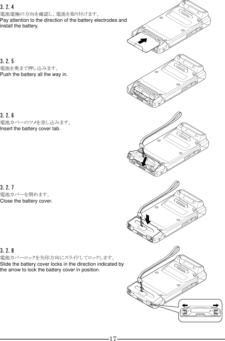 17 3.2.4  電池電極の方向を確認し、電池を取り付けます。 Pay attention to the direction of the battery electrodes and install the battery.  3.2.5  電池を奥まで押し込みます。 Push the battery all the way in.  3.2.6  電池カバーのツメを差し込みます。 Insert the battery cover tab.  3.2.7  電池カバーを閉めます。 Close the battery cover.  3.2.8  電池カバーロックを矢印方向にスライドしてロックします。 Slide the battery cover locks in the direction indicated by the arrow to lock the battery cover in position.   