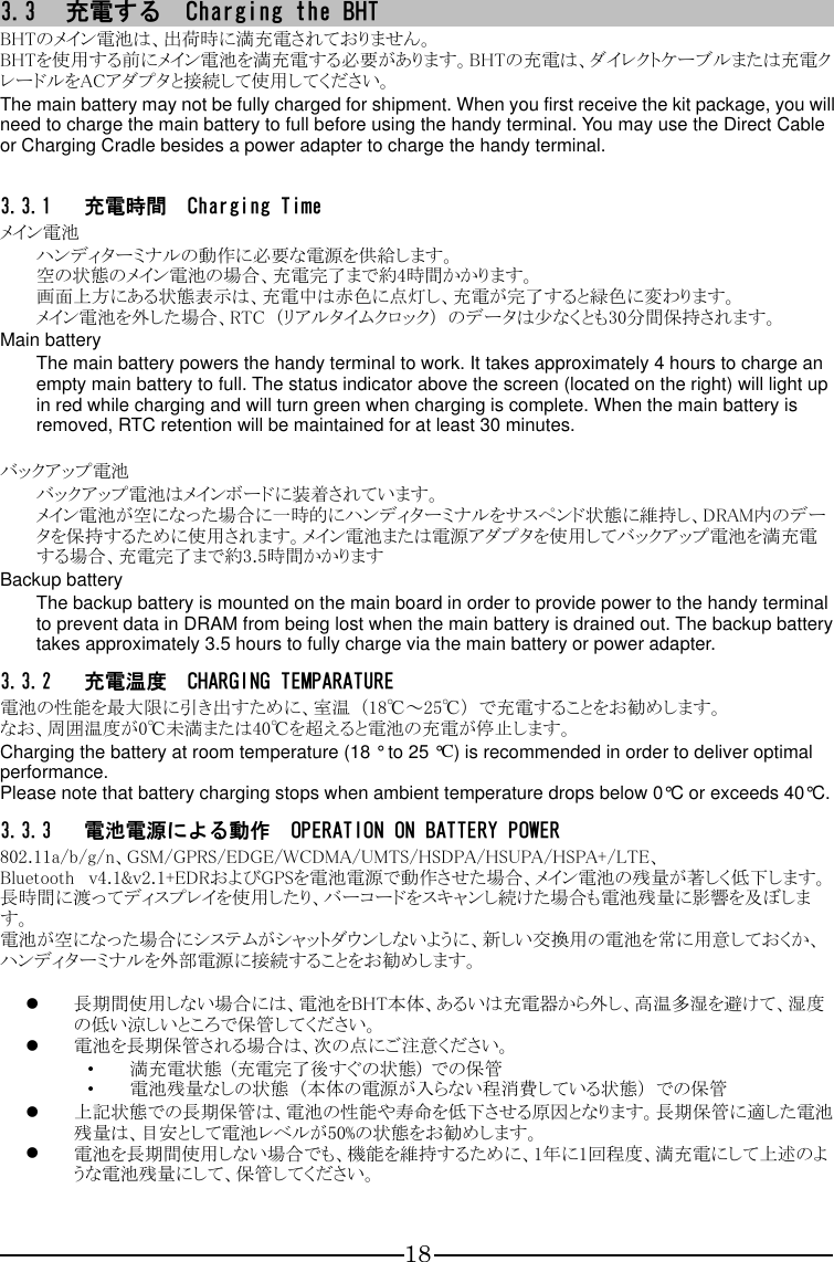 18 3.3 充電する  Charging the BHT BHTのメイン電池は、出荷時に満充電されておりません。 BHTを使用する前にメイン電池を満充電する必要があります。BHTの充電は、ダイレクトケーブルまたは充電クレードルをACアダプタと接続して使用してください。 The main battery may not be fully charged for shipment. When you first receive the kit package, you will need to charge the main battery to full before using the handy terminal. You may use the Direct Cable or Charging Cradle besides a power adapter to charge the handy terminal.  3.3.1 充電時間  Charging Time メイン電池 ハンディターミナルの動作に必要な電源を供給します。 空の状態のメイン電池の場合、充電完了まで約4時間かかります。 画面上方にある状態表示は、充電中は赤色に点灯し、充電が完了すると緑色に変わります。 メイン電池を外した場合、RTC  （リアルタイムクロック）  のデータは少なくとも30分間保持されます。 Main battery The main battery powers the handy terminal to work. It takes approximately 4 hours to charge an empty main battery to full. The status indicator above the screen (located on the right) will light up in red while charging and will turn green when charging is complete. When the main battery is removed, RTC retention will be maintained for at least 30 minutes.  バックアップ電池 バックアップ電池はメインボードに装着されています。 メイン電池が空になった場合に一時的にハンディターミナルをサスペンド状態に維持し、DRAM内のデータを保持するために使用されます。メイン電池または電源アダプタを使用してバックアップ電池を満充電する場合、充電完了まで約3.5時間かかります Backup battery The backup battery is mounted on the main board in order to provide power to the handy terminal to prevent data in DRAM from being lost when the main battery is drained out. The backup battery takes approximately 3.5 hours to fully charge via the main battery or power adapter. 3.3.2 充電温度  CHARGING TEMPARATURE 電池の性能を最大限に引き出すために、室温  （18℃～25℃）  で充電することをお勧めします。 なお、周囲温度が0℃未満または40℃を超えると電池の充電が停止します。 Charging the battery at room temperature (18 ° to 25 °C) is recommended in order to deliver optimal performance. Please note that battery charging stops when ambient temperature drops below 0°C or exceeds 40°C. 3.3.3 電池電源による動作  OPERATION ON BATTERY POWER 802.11a/b/g/n、GSM/GPRS/EDGE/WCDMA/UMTS/HSDPA/HSUPA/HSPA+/LTE、Bluetooth   v4.1&amp;v2.1+EDRおよびGPSを電池電源で動作させた場合、メイン電池の残量が著しく低下します。長時間に渡ってディスプレイを使用したり、バーコードをスキャンし続けた場合も電池残量に影響を及ぼします。 電池が空になった場合にシステムがシャットダウンしないように、新しい交換用の電池を常に用意しておくか、ハンディターミナルを外部電源に接続することをお勧めします。   長期間使用しない場合には、電池をBHT本体、あるいは充電器から外し、高温多湿を避けて、湿度の低い涼しいところで保管してください。  電池を長期保管される場合は、次の点にご注意ください。 ・ 満充電状態  (充電完了後すぐの状態)  での保管 ・ 電池残量なしの状態  （本体の電源が入らない程消費している状態）  での保管  上記状態での長期保管は、電池の性能や寿命を低下させる原因となります。長期保管に適した電池残量は、目安として電池レベルが50%の状態をお勧めします。  電池を長期間使用しない場合でも、機能を維持するために、1年に1回程度、満充電にして上述のような電池残量にして、保管してください。  