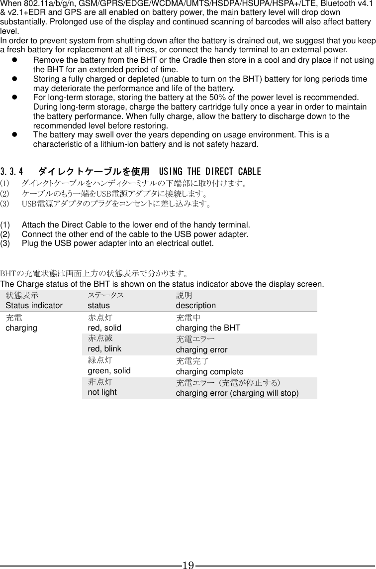 19 When 802.11a/b/g/n, GSM/GPRS/EDGE/WCDMA/UMTS/HSDPA/HSUPA/HSPA+/LTE, Bluetooth v4.1 &amp; v2.1+EDR and GPS are all enabled on battery power, the main battery level will drop down substantially. Prolonged use of the display and continued scanning of barcodes will also affect battery level.   In order to prevent system from shutting down after the battery is drained out, we suggest that you keep a fresh battery for replacement at all times, or connect the handy terminal to an external power.   Remove the battery from the BHT or the Cradle then store in a cool and dry place if not using the BHT for an extended period of time.   Storing a fully charged or depleted (unable to turn on the BHT) battery for long periods time may deteriorate the performance and life of the battery.   For long-term storage, storing the battery at the 50% of the power level is recommended. During long-term storage, charge the battery cartridge fully once a year in order to maintain the battery performance. When fully charge, allow the battery to discharge down to the recommended level before restoring.   The battery may swell over the years depending on usage environment. This is a characteristic of a lithium-ion battery and is not safety hazard.  3.3.4 ダイレクトケーブルを使用  USING THE DIRECT CABLE (1) ダイレクトケーブルをハンディターミナルの下端部に取り付けます。 (2) ケーブルのもう一端をUSB電源アダプタに接続します。 (3) USB電源アダプタのプラグをコンセントに差し込みます。  (1)  Attach the Direct Cable to the lower end of the handy terminal. (2)  Connect the other end of the cable to the USB power adapter. (3)  Plug the USB power adapter into an electrical outlet.   BHTの充電状態は画面上方の状態表示で分かります。 The Charge status of the BHT is shown on the status indicator above the display screen. 状態表示 Status indicator ステータス status 説明 description 充電 charging 赤点灯 red, solid 充電中 charging the BHT  赤点滅 red, blink 充電エラー charging error  緑点灯 green, solid 充電完了 charging complete  非点灯 not light 充電エラー  (充電が停止する) charging error (charging will stop)                