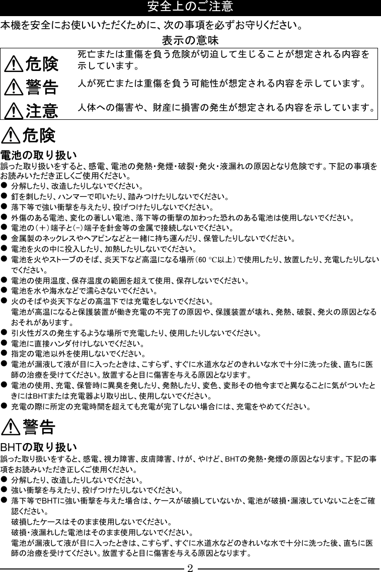 2 安全上のご注意 本機を安全にお使いいただくために、次の事項を必ずお守りください。 表示の意味 危険 死亡または重傷を負う危険が切迫して生じることが想定される内容を示しています。 警告 人が死亡または重傷を負う可能性が想定される内容を示しています。 注意 人体への傷害や、財産に損害の発生が想定される内容を示しています。 危険 電池の取り扱い 誤った取り扱いをすると、感電、電池の発熱・発煙・破裂・発火・液漏れの原因となり危険です。下記の事項をお読みいただき正しくご使用ください。  分解したり、改造したりしないでください。  釘を刺したり、ハンマーで叩いたり、踏みつけたりしないでください。  落下等で強い衝撃を与えたり、投げつけたりしないでください。  外傷のある電池、変化の著しい電池、落下等の衝撃の加わった恐れのある電池は使用しないでください。  電池の（＋）端子と（-）端子を針金等の金属で接続しないでください。  金属製のネックレスやヘアピンなどと一緒に持ち運んだり、保管したりしないでください。  電池を火の中に投入したり、加熱したりしないでください。  電池を火やストーブのそば、炎天下など高温になる場所（60 °C以上）で使用したり、放置したり、充電したりしないでください。  電池の使用温度、保存温度の範囲を超えて使用、保存しないでください。  電池を水や海水などで濡らさないでください。  火のそばや炎天下などの高温下では充電をしないでください。 電池が高温になると保護装置が働き充電の不完了の原因や、保護装置が壊れ、発熱、破裂、発火の原因となるおそれがあります。  引火性ガスの発生するような場所で充電したり、使用したりしないでください。  電池に直接ハンダ付けしないでください。  指定の電池以外を使用しないでください。  電池が漏液して液が目に入ったときは、こすらず、すぐに水道水などのきれいな水で十分に洗った後、直ちに医師の治療を受けてください。放置すると目に傷害を与える原因となります。  電池の使用、充電、保管時に異臭を発したり、発熱したり、変色、変形その他今までと異なることに気がついたときにはBHTまたは充電器より取り出し、使用しないでください。  充電の際に所定の充電時間を超えても充電が完了しない場合には、充電をやめてください。 警告 BHTの取り扱い 誤った取り扱いをすると、感電、視力障害、皮膚障害、けが、やけど、BHTの発熱・発煙の原因となります。下記の事項をお読みいただき正しくご使用ください。  分解したり、改造したりしないでください。  強い衝撃を与えたり、投げつけたりしないでください。  落下等でBHTに強い衝撃を与えた場合は、ケースが破損していないか、電池が破損・漏液していないことをご確認ください。 破損したケースはそのまま使用しないでください。 破損・液漏れした電池はそのまま使用しないでください。 電池が漏液して液が目に入ったときは、こすらず、すぐに水道水などのきれいな水で十分に洗った後、直ちに医師の治療を受けてください。放置すると目に傷害を与える原因となります。 