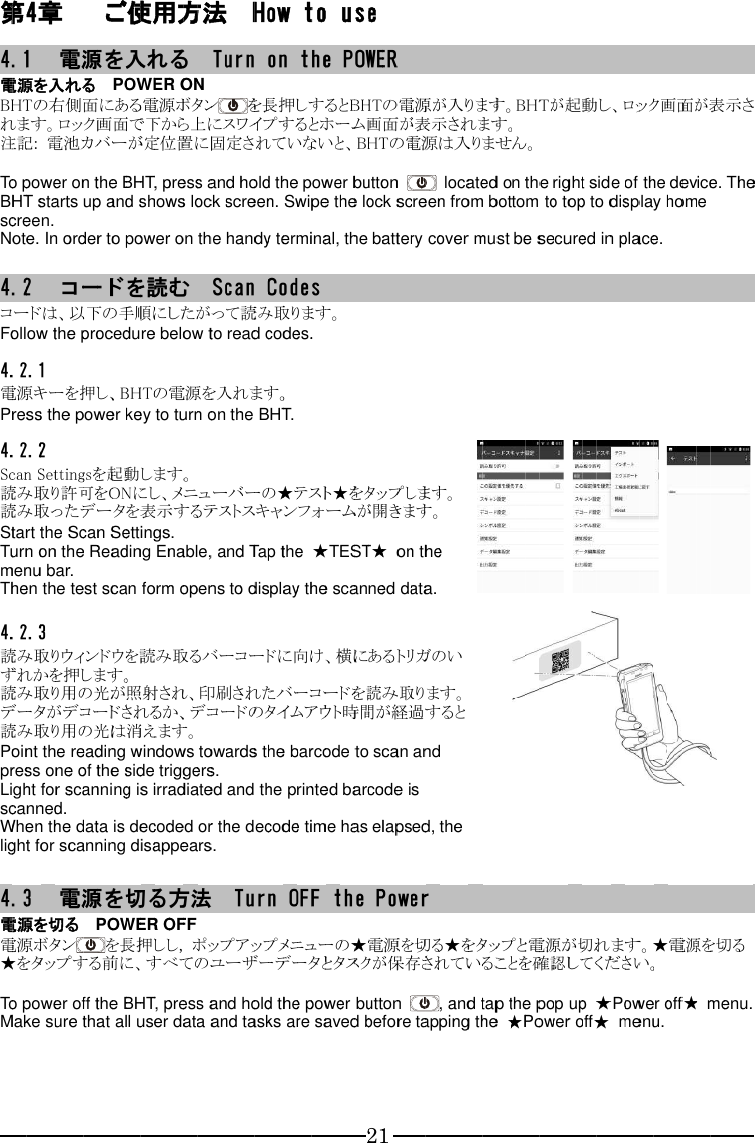 第4.1電源を入れるBHTれます。注記 To power on the BHT starts up and shows lock screen. screen.Note. 4.2コードは、以下の手順にしたがって読み取ります。Follow the pro4.2.1電源キーを押し、Press the power key to turn on the BHT.4.2.2Scan 読み取り許可を読み取ったデータを表示するテストスキャンフォームが開きます。Start the Scan Settings.Turn on the Reading Enable, and Tap the menu bar.Then the test scan form opens to display the scanned data.4.2.3読み取りウィンドウを読み取るバーコードに向け、横にあるトリガのいずれかを押します。読み取り用の光が照射され、印刷されたバーコードを読み取ります。データがデコードされるか、デコードのタイムアウト時間が経過すると読み取り用の光は消えます。Point the reading windows towards the barcode to press one of the side triggers.Light for scanning is irradiated and the printed barcode is scanned.When the data is decoded or the decode time has elapsed, the light for scanning disappears. 4.3電源を切る電源ボタン★をタップ To power oMake sure that all user data and tasks are saved before tapping the   第44.1電源を入れるBHTれます。注記 To power on the BHT starts up and shows lock screen. screen.Note. 4.2コードは、以下の手順にしたがって読み取ります。Follow the pro4.2.1電源キーを押し、Press the power key to turn on the BHT.4.2.2Scan 読み取り許可を読み取ったデータを表示するテストスキャンフォームが開きます。Start the Scan Settings.Turn on the Reading Enable, and Tap the menu bar.Then the test scan form opens to display the scanned data.4.2.3読み取りウィンドウを読み取るバーコードに向け、横にあるトリガのいずれかを押します。読み取り用の光が照射され、印刷されたバーコードを読み取ります。データがデコードされるか、デコードのタイムアウト時間が経過すると読み取り用の光は消えます。Point the reading windows towards the barcode to press one of the side triggers.Light for scanning is irradiated and the printed barcode is scanned.When the data is decoded or the decode time has elapsed, the light for scanning disappears. 4.3電源を切る電源ボタン★をタップ To power oMake sure that all user data and tasks are saved before tapping the   4章4.1 電源を入れるBHTの右れます。注記: To power on the BHT starts up and shows lock screen. screen.Note. 4.2 コードは、以下の手順にしたがって読み取ります。Follow the pro4.2.1電源キーを押し、Press the power key to turn on the BHT.4.2.2Scan Settings読み取り許可を読み取ったデータを表示するテストスキャンフォームが開きます。Start the Scan Settings.Turn on the Reading Enable, and Tap the menu bar.Then the test scan form opens to display the scanned data.4.2.3読み取りウィンドウを読み取るバーコードに向け、横にあるトリガのいずれかを押します。読み取り用の光が照射され、印刷されたバーコードを読み取ります。データがデコードされるか、デコードのタイムアウト時間が経過すると読み取り用の光は消えます。Point the reading windows towards the barcode to press one of the side triggers.Light for scanning is irradiated and the printed barcode is scanned.When the data is decoded or the decode time has elapsed, the light for scanning disappears.4.3 電源を切る電源ボタン★をタップTo power oMake sure that all user data and tasks are saved before tapping the 章 電源を入れるの右れます。: 電池カバーが定位置に固定されていないと、To power on the BHT starts up and shows lock screen. screen.  In order to コードは、以下の手順にしたがって読み取ります。Follow the pro4.2.1 電源キーを押し、Press the power key to turn on the BHT.4.2.2 Settings読み取り許可を読み取ったデータを表示するテストスキャンフォームが開きます。Start the Scan Settings.Turn on the Reading Enable, and Tap the menu bar.Then the test scan form opens to display the scanned data.4.2.3 読み取りウィンドウを読み取るバーコードに向け、横にあるトリガのいずれかを押します。読み取り用の光が照射され、印刷されたバーコードを読み取ります。データがデコードされるか、デコードのタイムアウト時間が経過すると読み取り用の光は消えます。Point the reading windows towards the barcode to press one of the side triggers.Light for scanning is irradiated and the printed barcode is scanned.When the data is decoded or the decode time has elapsed, the light for scanning disappears. 電源を切る電源ボタン★をタップTo power oMake sure that all user data and tasks are saved before tapping the 章  電源を入れる電源を入れるの右側面れます。ロック画面で下から上にス電池カバーが定位置に固定されていないと、To power on the BHT starts up and shows lock screen.  In order to コードを読むコードは、以下の手順にしたがって読み取ります。Follow the pro 電源キーを押し、Press the power key to turn on the BHT. Settings読み取り許可を読み取ったデータを表示するテストスキャンフォームが開きます。Start the Scan Settings.Turn on the Reading Enable, and Tap the menu bar.Then the test scan form opens to display the scanned data. 読み取りウィンドウを読み取るバーコードに向け、横にあるトリガのいずれかを押します。読み取り用の光が照射され、印刷されたバーコードを読み取ります。データがデコードされるか、デコードのタイムアウト時間が経過すると読み取り用の光は消えます。Point the reading windows towards the barcode to press one of the side triggers.Light for scanning is irradiated and the printed barcode is scanned. When the data is decoded or the decode time has elapsed, the light for scanning disappears. 電源電源を切る電源ボタン★をタップTo power oMake sure that all user data and tasks are saved before tapping the  電源を入れる電源を入れる側面ロック画面で下から上にス電池カバーが定位置に固定されていないと、To power on the BHT starts up and shows lock screen.  In order toコードを読むコードは、以下の手順にしたがって読み取ります。Follow the pro 電源キーを押し、Press the power key to turn on the BHT. Settings読み取り許可を読み取ったデータを表示するテストスキャンフォームが開きます。Start the Scan Settings.Turn on the Reading Enable, and Tap the menu bar. Then the test scan form opens to display the scanned data. 読み取りウィンドウを読み取るバーコードに向け、横にあるトリガのいずれかを押します。読み取り用の光が照射され、印刷されたバーコードを読み取ります。データがデコードされるか、デコードのタイムアウト時間が経過すると読み取り用の光は消えます。Point the reading windows towards the barcode to press one of the side triggers.Light for scanning is irradiated and the printed barcode is  When the data is decoded or the decode time has elapsed, the light for scanning disappears.電源電源を切る   電源ボタン★をタップする前に、すべてのユーザーデータとタスクが保存されていることを確認してください。To power offMake sure that all user data and tasks are saved before tapping the  電源を入れる電源を入れる   側面ロック画面で下から上にス電池カバーが定位置に固定されていないと、To power on the BHT starts up and shows lock screen. In order toコードを読むコードは、以下の手順にしたがって読み取ります。Follow the pro 電源キーを押し、Press the power key to turn on the BHT. Settingsを起動します。読み取り許可を読み取ったデータを表示するテストスキャンフォームが開きます。Start the Scan Settings.Turn on the Reading Enable, and Tap the  Then the test scan form opens to display the scanned data. 読み取りウィンドウを読み取るバーコードに向け、横にあるトリガのいずれかを押します。読み取り用の光が照射され、印刷されたバーコードを読み取ります。データがデコードされるか、デコードのタイムアウト時間が経過すると読み取り用の光は消えます。Point the reading windows towards the barcode to press one of the side triggers.Light for scanning is irradiated and the printed barcode is  When the data is decoded or the decode time has elapsed, the light for scanning disappears.電源   POWER OFFする前に、すべてのユーザーデータとタスクが保存されていることを確認してください。ff the Make sure that all user data and tasks are saved before tapping the  ご使用方法電源を入れる   側面にある電源ボタンロック画面で下から上にス電池カバーが定位置に固定されていないと、To power on the BHT starts up and shows lock screen. In order toコードを読むコードは、以下の手順にしたがって読み取ります。Follow the procedure below to read codes.電源キーを押し、Press the power key to turn on the BHT.を起動します。読み取り許可をON読み取ったデータを表示するテストスキャンフォームが開きます。Start the Scan Settings.Turn on the Reading Enable, and Tap the Then the test scan form opens to display the scanned data.読み取りウィンドウを読み取るバーコードに向け、横にあるトリガのいずれかを押します。読み取り用の光が照射され、印刷されたバーコードを読み取ります。データがデコードされるか、デコードのタイムアウト時間が経過すると読み取り用の光は消えます。Point the reading windows towards the barcode to press one of the side triggers.Light for scanning is irradiated and the printed barcode is When the data is decoded or the decode time has elapsed, the light for scanning disappears.電源を切るPOWER OFFをする前に、すべてのユーザーデータとタスクが保存されていることを確認してください。the Make sure that all user data and tasks are saved before tapping the ご使用方法電源を入れる   POWER ONにある電源ボタンロック画面で下から上にス電池カバーが定位置に固定されていないと、To power on the BHTBHT starts up and shows lock screen. In order to power on the handy terminal, the battery cover must be secured in place.コードを読むコードは、以下の手順にしたがって読み取ります。cedure below to read codes.電源キーを押し、BHTPress the power key to turn on the BHT.を起動します。ON読み取ったデータを表示するテストスキャンフォームが開きます。Start the Scan Settings.Turn on the Reading Enable, and Tap the Then the test scan form opens to display the scanned data.読み取りウィンドウを読み取るバーコードに向け、横にあるトリガのいずれかを押します。読み取り用の光が照射され、印刷されたバーコードを読み取ります。データがデコードされるか、デコードのタイムアウト時間が経過すると読み取り用の光は消えます。Point the reading windows towards the barcode to press one of the side triggers.Light for scanning is irradiated and the printed barcode is When the data is decoded or the decode time has elapsed, the light for scanning disappears.を切るPOWER OFFを長押ししする前に、すべてのユーザーデータとタスクが保存されていることを確認してください。the BHTMake sure that all user data and tasks are saved before tapping the ご使用方法電源を入れるPOWER ONにある電源ボタンロック画面で下から上にス電池カバーが定位置に固定されていないと、BHTBHT starts up and shows lock screen. power on the handy terminal, the battery cover must be secured in place.コードを読むコードは、以下の手順にしたがって読み取ります。cedure below to read codes.BHTPress the power key to turn on the BHT.を起動します。ONにし、メニューバーの★テスト★をタップします。読み取ったデータを表示するテストスキャンフォームが開きます。Start the Scan Settings.Turn on the Reading Enable, and Tap the Then the test scan form opens to display the scanned data.読み取りウィンドウを読み取るバーコードに向け、横にあるトリガのいずれかを押します。 読み取り用の光が照射され、印刷されたバーコードを読み取ります。データがデコードされるか、デコードのタイムアウト時間が経過すると読み取り用の光は消えます。Point the reading windows towards the barcode to press one of the side triggers.Light for scanning is irradiated and the printed barcode is When the data is decoded or the decode time has elapsed, the light for scanning disappears.を切るPOWER OFF長押ししする前に、すべてのユーザーデータとタスクが保存されていることを確認してください。BHTMake sure that all user data and tasks are saved before tapping the ご使用方法電源を入れるPOWER ONにある電源ボタンロック画面で下から上にス電池カバーが定位置に固定されていないと、BHT, press and hold the power button BHT starts up and shows lock screen. power on the handy terminal, the battery cover must be secured in place.コードを読むコードは、以下の手順にしたがって読み取ります。cedure below to read codes.BHTの電源を入れます。Press the power key to turn on the BHT.を起動します。にし、メニューバーの★テスト★をタップします。読み取ったデータを表示するテストスキャンフォームが開きます。Start the Scan Settings.Turn on the Reading Enable, and Tap the Then the test scan form opens to display the scanned data.読み取りウィンドウを読み取るバーコードに向け、横にあるトリガのい 読み取り用の光が照射され、印刷されたバーコードを読み取ります。データがデコードされるか、デコードのタイムアウト時間が経過すると読み取り用の光は消えます。Point the reading windows towards the barcode to press one of the side triggers.Light for scanning is irradiated and the printed barcode is When the data is decoded or the decode time has elapsed, the light for scanning disappears.を切るPOWER OFF長押ししする前に、すべてのユーザーデータとタスクが保存されていることを確認してください。BHT, press and hold the power button Make sure that all user data and tasks are saved before tapping the ご使用方法電源を入れるPOWER ONにある電源ボタンロック画面で下から上にス電池カバーが定位置に固定されていないと、BHT, press and hold the power button BHT starts up and shows lock screen. power on the handy terminal, the battery cover must be secured in place.コードを読むコードは、以下の手順にしたがって読み取ります。cedure below to read codes.の電源を入れます。Press the power key to turn on the BHT.を起動します。にし、メニューバーの★テスト★をタップします。読み取ったデータを表示するテストスキャンフォームが開きます。Start the Scan Settings.Turn on the Reading Enable, and Tap the Then the test scan form opens to display the scanned data.読み取りウィンドウを読み取るバーコードに向け、横にあるトリガのい読み取り用の光が照射され、印刷されたバーコードを読み取ります。データがデコードされるか、デコードのタイムアウト時間が経過すると読み取り用の光は消えます。Point the reading windows towards the barcode to press one of the side triggers.Light for scanning is irradiated and the printed barcode is When the data is decoded or the decode time has elapsed, the light for scanning disappears.を切る方法POWER OFF長押ししする前に、すべてのユーザーデータとタスクが保存されていることを確認してください。BHT, press and hold the power button Make sure that all user data and tasks are saved before tapping the ご使用方法電源を入れるPOWER ONにある電源ボタンロック画面で下から上にス電池カバーが定位置に固定されていないと、, press and hold the power button BHT starts up and shows lock screen. power on the handy terminal, the battery cover must be secured in place.コードを読むコードは、以下の手順にしたがって読み取ります。cedure below to read codes.の電源を入れます。Press the power key to turn on the BHT.を起動します。にし、メニューバーの★テスト★をタップします。読み取ったデータを表示するテストスキャンフォームが開きます。Start the Scan Settings. Turn on the Reading Enable, and Tap the Then the test scan form opens to display the scanned data.読み取りウィンドウを読み取るバーコードに向け、横にあるトリガのい読み取り用の光が照射され、印刷されたバーコードを読み取ります。データがデコードされるか、デコードのタイムアウト時間が経過すると読み取り用の光は消えます。Point the reading windows towards the barcode to press one of the side triggers.Light for scanning is irradiated and the printed barcode is When the data is decoded or the decode time has elapsed, the light for scanning disappears.方法POWER OFF長押しし, する前に、すべてのユーザーデータとタスクが保存されていることを確認してください。, press and hold the power button Make sure that all user data and tasks are saved before tapping the ご使用方法電源を入れる  POWER ONにある電源ボタンロック画面で下から上にス電池カバーが定位置に固定されていないと、, press and hold the power button BHT starts up and shows lock screen. power on the handy terminal, the battery cover must be secured in place.コードを読む  コードは、以下の手順にしたがって読み取ります。cedure below to read codes.の電源を入れます。Press the power key to turn on the BHT.を起動します。 にし、メニューバーの★テスト★をタップします。読み取ったデータを表示するテストスキャンフォームが開きます。 Turn on the Reading Enable, and Tap the Then the test scan form opens to display the scanned data.読み取りウィンドウを読み取るバーコードに向け、横にあるトリガのい読み取り用の光が照射され、印刷されたバーコードを読み取ります。データがデコードされるか、デコードのタイムアウト時間が経過すると読み取り用の光は消えます。Point the reading windows towards the barcode to press one of the side triggers.Light for scanning is irradiated and the printed barcode is When the data is decoded or the decode time has elapsed, the light for scanning disappears.方法POWER OFF , ポップアップメニューのする前に、すべてのユーザーデータとタスクが保存されていることを確認してください。, press and hold the power button Make sure that all user data and tasks are saved before tapping the ご使用方法  POWER ON にある電源ボタンロック画面で下から上にス電池カバーが定位置に固定されていないと、, press and hold the power button BHT starts up and shows lock screen. power on the handy terminal, the battery cover must be secured in place.  コードは、以下の手順にしたがって読み取ります。cedure below to read codes.の電源を入れます。Press the power key to turn on the BHT. にし、メニューバーの★テスト★をタップします。読み取ったデータを表示するテストスキャンフォームが開きます。Turn on the Reading Enable, and Tap the Then the test scan form opens to display the scanned data.読み取りウィンドウを読み取るバーコードに向け、横にあるトリガのい読み取り用の光が照射され、印刷されたバーコードを読み取ります。データがデコードされるか、デコードのタイムアウト時間が経過すると読み取り用の光は消えます。 Point the reading windows towards the barcode to press one of the side triggers.Light for scanning is irradiated and the printed barcode is When the data is decoded or the decode time has elapsed, the light for scanning disappears.方法 ポップアップメニューのする前に、すべてのユーザーデータとタスクが保存されていることを確認してください。, press and hold the power button Make sure that all user data and tasks are saved before tapping the ご使用方法  Turn on the POWER にある電源ボタンロック画面で下から上にス電池カバーが定位置に固定されていないと、, press and hold the power button BHT starts up and shows lock screen. power on the handy terminal, the battery cover must be secured in place.  Scan コードは、以下の手順にしたがって読み取ります。cedure below to read codes.の電源を入れます。Press the power key to turn on the BHT. にし、メニューバーの★テスト★をタップします。読み取ったデータを表示するテストスキャンフォームが開きます。Turn on the Reading Enable, and Tap the Then the test scan form opens to display the scanned data.読み取りウィンドウを読み取るバーコードに向け、横にあるトリガのい読み取り用の光が照射され、印刷されたバーコードを読み取ります。データがデコードされるか、デコードのタイムアウト時間が経過すると Point the reading windows towards the barcode to press one of the side triggers. Light for scanning is irradiated and the printed barcode is When the data is decoded or the decode time has elapsed, the light for scanning disappears. 方法   ポップアップメニューのする前に、すべてのユーザーデータとタスクが保存されていることを確認してください。, press and hold the power button Make sure that all user data and tasks are saved before tapping the ご使用方法  Turn on the POWERロック画面で下から上にスワイプするとホーム画面が表示されます。電池カバーが定位置に固定されていないと、, press and hold the power button BHT starts up and shows lock screen. power on the handy terminal, the battery cover must be secured in place.Scan コードは、以下の手順にしたがって読み取ります。cedure below to read codes.の電源を入れます。Press the power key to turn on the BHT.にし、メニューバーの★テスト★をタップします。読み取ったデータを表示するテストスキャンフォームが開きます。Turn on the Reading Enable, and Tap the Then the test scan form opens to display the scanned data.読み取りウィンドウを読み取るバーコードに向け、横にあるトリガのい読み取り用の光が照射され、印刷されたバーコードを読み取ります。データがデコードされるか、デコードのタイムアウト時間が経過するとPoint the reading windows towards the barcode to  Light for scanning is irradiated and the printed barcode is When the data is decoded or the decode time has elapsed, the    Turn OFF the Powerポップアップメニューのする前に、すべてのユーザーデータとタスクが保存されていることを確認してください。, press and hold the power button Make sure that all user data and tasks are saved before tapping the   How to useTurn on the POWERを長押しするとワイプするとホーム画面が表示されます。電池カバーが定位置に固定されていないと、, press and hold the power button BHT starts up and shows lock screen. power on the handy terminal, the battery cover must be secured in place.Scan コードは、以下の手順にしたがって読み取ります。cedure below to read codes.の電源を入れます。Press the power key to turn on the BHT.にし、メニューバーの★テスト★をタップします。読み取ったデータを表示するテストスキャンフォームが開きます。Turn on the Reading Enable, and Tap the Then the test scan form opens to display the scanned data.読み取りウィンドウを読み取るバーコードに向け、横にあるトリガのい読み取り用の光が照射され、印刷されたバーコードを読み取ります。データがデコードされるか、デコードのタイムアウト時間が経過するとPoint the reading windows towards the barcode to Light for scanning is irradiated and the printed barcode is When the data is decoded or the decode time has elapsed, the Turn OFF the Powerポップアップメニューのする前に、すべてのユーザーデータとタスクが保存されていることを確認してください。, press and hold the power button Make sure that all user data and tasks are saved before tapping the How to useTurn on the POWERを長押しするとワイプするとホーム画面が表示されます。電池カバーが定位置に固定されていないと、, press and hold the power button BHT starts up and shows lock screen. power on the handy terminal, the battery cover must be secured in place.Scan Codesコードは、以下の手順にしたがって読み取ります。cedure below to read codes.の電源を入れます。Press the power key to turn on the BHT.にし、メニューバーの★テスト★をタップします。読み取ったデータを表示するテストスキャンフォームが開きます。Turn on the Reading Enable, and Tap the Then the test scan form opens to display the scanned data.読み取りウィンドウを読み取るバーコードに向け、横にあるトリガのい読み取り用の光が照射され、印刷されたバーコードを読み取ります。データがデコードされるか、デコードのタイムアウト時間が経過するとPoint the reading windows towards the barcode to Light for scanning is irradiated and the printed barcode is When the data is decoded or the decode time has elapsed, the Turn OFF the Powerポップアップメニューのする前に、すべてのユーザーデータとタスクが保存されていることを確認してください。, press and hold the power button Make sure that all user data and tasks are saved before tapping the How to useTurn on the POWERを長押しするとワイプするとホーム画面が表示されます。電池カバーが定位置に固定されていないと、, press and hold the power button BHT starts up and shows lock screen. power on the handy terminal, the battery cover must be secured in place.Codesコードは、以下の手順にしたがって読み取ります。cedure below to read codes.の電源を入れます。Press the power key to turn on the BHT.にし、メニューバーの★テスト★をタップします。読み取ったデータを表示するテストスキャンフォームが開きます。Turn on the Reading Enable, and Tap the Then the test scan form opens to display the scanned data.読み取りウィンドウを読み取るバーコードに向け、横にあるトリガのい読み取り用の光が照射され、印刷されたバーコードを読み取ります。データがデコードされるか、デコードのタイムアウト時間が経過するとPoint the reading windows towards the barcode to Light for scanning is irradiated and the printed barcode is When the data is decoded or the decode time has elapsed, the Turn OFF the Powerポップアップメニューのする前に、すべてのユーザーデータとタスクが保存されていることを確認してください。, press and hold the power button Make sure that all user data and tasks are saved before tapping the How to useTurn on the POWERを長押しするとワイプするとホーム画面が表示されます。電池カバーが定位置に固定されていないと、, press and hold the power button BHT starts up and shows lock screen. Swipe the lock screen from bottom to top to display home power on the handy terminal, the battery cover must be secured in place.Codesコードは、以下の手順にしたがって読み取ります。cedure below to read codes.の電源を入れます。 Press the power key to turn on the BHT. にし、メニューバーの★テスト★をタップします。読み取ったデータを表示するテストスキャンフォームが開きます。Turn on the Reading Enable, and Tap the Then the test scan form opens to display the scanned data.読み取りウィンドウを読み取るバーコードに向け、横にあるトリガのい読み取り用の光が照射され、印刷されたバーコードを読み取ります。データがデコードされるか、デコードのタイムアウト時間が経過するとPoint the reading windows towards the barcode to Light for scanning is irradiated and the printed barcode is When the data is decoded or the decode time has elapsed, the Turn OFF the Powerポップアップメニューのする前に、すべてのユーザーデータとタスクが保存されていることを確認してください。, press and hold the power button Make sure that all user data and tasks are saved before tapping the How to useTurn on the POWERを長押しするとワイプするとホーム画面が表示されます。電池カバーが定位置に固定されていないと、, press and hold the power button Swipe the lock screen from bottom to top to display home power on the handy terminal, the battery cover must be secured in place.Codesコードは、以下の手順にしたがって読み取ります。cedure below to read codes.  にし、メニューバーの★テスト★をタップします。読み取ったデータを表示するテストスキャンフォームが開きます。Turn on the Reading Enable, and Tap the Then the test scan form opens to display the scanned data.読み取りウィンドウを読み取るバーコードに向け、横にあるトリガのい読み取り用の光が照射され、印刷されたバーコードを読み取ります。データがデコードされるか、デコードのタイムアウト時間が経過するとPoint the reading windows towards the barcode to Light for scanning is irradiated and the printed barcode is When the data is decoded or the decode time has elapsed, the Turn OFF the Powerポップアップメニューのする前に、すべてのユーザーデータとタスクが保存されていることを確認してください。, press and hold the power button Make sure that all user data and tasks are saved before tapping the How to useTurn on the POWERを長押しするとワイプするとホーム画面が表示されます。電池カバーが定位置に固定されていないと、, press and hold the power button Swipe the lock screen from bottom to top to display home power on the handy terminal, the battery cover must be secured in place.Codes コードは、以下の手順にしたがって読み取ります。cedure below to read codes.  にし、メニューバーの★テスト★をタップします。読み取ったデータを表示するテストスキャンフォームが開きます。Turn on the Reading Enable, and Tap the ★Then the test scan form opens to display the scanned data.読み取りウィンドウを読み取るバーコードに向け、横にあるトリガのい読み取り用の光が照射され、印刷されたバーコードを読み取ります。データがデコードされるか、デコードのタイムアウト時間が経過するとPoint the reading windows towards the barcode to Light for scanning is irradiated and the printed barcode is When the data is decoded or the decode time has elapsed, the Turn OFF the Powerポップアップメニューのする前に、すべてのユーザーデータとタスクが保存されていることを確認してください。, press and hold the power button Make sure that all user data and tasks are saved before tapping the How to useTurn on the POWERを長押しするとワイプするとホーム画面が表示されます。電池カバーが定位置に固定されていないと、, press and hold the power button Swipe the lock screen from bottom to top to display home power on the handy terminal, the battery cover must be secured in place. コードは、以下の手順にしたがって読み取ります。 にし、メニューバーの★テスト★をタップします。読み取ったデータを表示するテストスキャンフォームが開きます。★TESTThen the test scan form opens to display the scanned data.読み取りウィンドウを読み取るバーコードに向け、横にあるトリガのい読み取り用の光が照射され、印刷されたバーコードを読み取ります。データがデコードされるか、デコードのタイムアウト時間が経過するとPoint the reading windows towards the barcode to Light for scanning is irradiated and the printed barcode is When the data is decoded or the decode time has elapsed, the Turn OFF the Powerポップアップメニューのする前に、すべてのユーザーデータとタスクが保存されていることを確認してください。, press and hold the power button Make sure that all user data and tasks are saved before tapping the How to useTurn on the POWERを長押しするとBHTワイプするとホーム画面が表示されます。電池カバーが定位置に固定されていないと、, press and hold the power button Swipe the lock screen from bottom to top to display home power on the handy terminal, the battery cover must be secured in place.コードは、以下の手順にしたがって読み取ります。 にし、メニューバーの★テスト★をタップします。読み取ったデータを表示するテストスキャンフォームが開きます。TESTThen the test scan form opens to display the scanned data.読み取りウィンドウを読み取るバーコードに向け、横にあるトリガのい読み取り用の光が照射され、印刷されたバーコードを読み取ります。データがデコードされるか、デコードのタイムアウト時間が経過するとPoint the reading windows towards the barcode to Light for scanning is irradiated and the printed barcode is When the data is decoded or the decode time has elapsed, the Turn OFF the Powerポップアップメニューの★電源を切る★をタップする前に、すべてのユーザーデータとタスクが保存されていることを確認してください。, press and hold the power button Make sure that all user data and tasks are saved before tapping the 21How to useTurn on the POWERBHTワイプするとホーム画面が表示されます。電池カバーが定位置に固定されていないと、BHT, press and hold the power button Swipe the lock screen from bottom to top to display home power on the handy terminal, the battery cover must be secured in place. にし、メニューバーの★テスト★をタップします。読み取ったデータを表示するテストスキャンフォームが開きます。TESTThen the test scan form opens to display the scanned data.読み取りウィンドウを読み取るバーコードに向け、横にあるトリガのい読み取り用の光が照射され、印刷されたバーコードを読み取ります。データがデコードされるか、デコードのタイムアウト時間が経過するとPoint the reading windows towards the barcode to Light for scanning is irradiated and the printed barcode is When the data is decoded or the decode time has elapsed, the Turn OFF the Power★電源を切る★をタップする前に、すべてのユーザーデータとタスクが保存されていることを確認してください。, press and hold the power button Make sure that all user data and tasks are saved before tapping the 21How to use Turn on the POWERBHTの電源が入ります。ワイプするとホーム画面が表示されます。BHT, press and hold the power button Swipe the lock screen from bottom to top to display home power on the handy terminal, the battery cover must be secured in place.にし、メニューバーの★テスト★をタップします。読み取ったデータを表示するテストスキャンフォームが開きます。TEST★Then the test scan form opens to display the scanned data.読み取りウィンドウを読み取るバーコードに向け、横にあるトリガのい読み取り用の光が照射され、印刷されたバーコードを読み取ります。データがデコードされるか、デコードのタイムアウト時間が経過するとPoint the reading windows towards the barcode to scan and Light for scanning is irradiated and the printed barcode is When the data is decoded or the decode time has elapsed, the Turn OFF the Power★電源を切る★をタップする前に、すべてのユーザーデータとタスクが保存されていることを確認してください。, press and hold the power button Make sure that all user data and tasks are saved before tapping the 21  Turn on the POWERの電源が入ります。ワイプするとホーム画面が表示されます。BHTの電源は入りません。, press and hold the power button Swipe the lock screen from bottom to top to display home power on the handy terminal, the battery cover must be secured in place.にし、メニューバーの★テスト★をタップします。読み取ったデータを表示するテストスキャンフォームが開きます。★ on the Then the test scan form opens to display the scanned data.読み取りウィンドウを読み取るバーコードに向け、横にあるトリガのい読み取り用の光が照射され、印刷されたバーコードを読み取ります。データがデコードされるか、デコードのタイムアウト時間が経過するとscan and Light for scanning is irradiated and the printed barcode is When the data is decoded or the decode time has elapsed, the Turn OFF the Power★電源を切る★をタップする前に、すべてのユーザーデータとタスクが保存されていることを確認してください。, press and hold the power button Make sure that all user data and tasks are saved before tapping the   Turn on the POWER の電源が入ります。ワイプするとホーム画面が表示されます。の電源は入りません。, press and hold the power button Swipe the lock screen from bottom to top to display home power on the handy terminal, the battery cover must be secured in place.にし、メニューバーの★テスト★をタップします。読み取ったデータを表示するテストスキャンフォームが開きます。on the Then the test scan form opens to display the scanned data.読み取りウィンドウを読み取るバーコードに向け、横にあるトリガのい読み取り用の光が照射され、印刷されたバーコードを読み取ります。データがデコードされるか、デコードのタイムアウト時間が経過するとscan and Light for scanning is irradiated and the printed barcode is When the data is decoded or the decode time has elapsed, the Turn OFF the Power★電源を切る★をタップする前に、すべてのユーザーデータとタスクが保存されていることを確認してください。, press and hold the power button Make sure that all user data and tasks are saved before tapping the  の電源が入ります。ワイプするとホーム画面が表示されます。の電源は入りません。Swipe the lock screen from bottom to top to display home power on the handy terminal, the battery cover must be secured in place.にし、メニューバーの★テスト★をタップします。読み取ったデータを表示するテストスキャンフォームが開きます。on the Then the test scan form opens to display the scanned data.読み取りウィンドウを読み取るバーコードに向け、横にあるトリガのい読み取り用の光が照射され、印刷されたバーコードを読み取ります。データがデコードされるか、デコードのタイムアウト時間が経過するとscan and Light for scanning is irradiated and the printed barcode is When the data is decoded or the decode time has elapsed, the Turn OFF the Power★電源を切る★をタップする前に、すべてのユーザーデータとタスクが保存されていることを確認してください。Make sure that all user data and tasks are saved before tapping the の電源が入ります。ワイプするとホーム画面が表示されます。の電源は入りません。 Swipe the lock screen from bottom to top to display home power on the handy terminal, the battery cover must be secured in place.にし、メニューバーの★テスト★をタップします。読み取ったデータを表示するテストスキャンフォームが開きます。on the Then the test scan form opens to display the scanned data. 読み取りウィンドウを読み取るバーコードに向け、横にあるトリガのい読み取り用の光が照射され、印刷されたバーコードを読み取ります。データがデコードされるか、デコードのタイムアウト時間が経過するとscan and When the data is decoded or the decode time has elapsed, the Turn OFF the Power ★電源を切る★をタップする前に、すべてのユーザーデータとタスクが保存されていることを確認してください。, and tap the pop upMake sure that all user data and tasks are saved before tapping the の電源が入ります。ワイプするとホーム画面が表示されます。の電源は入りません。 located on the right side of the device.Swipe the lock screen from bottom to top to display home power on the handy terminal, the battery cover must be secured in place.にし、メニューバーの★テスト★をタップします。読み取ったデータを表示するテストスキャンフォームが開きます。 on the  読み取りウィンドウを読み取るバーコードに向け、横にあるトリガのい読み取り用の光が照射され、印刷されたバーコードを読み取ります。データがデコードされるか、デコードのタイムアウト時間が経過するとscan and When the data is decoded or the decode time has elapsed, the  ★電源を切る★をタップする前に、すべてのユーザーデータとタスクが保存されていることを確認してください。, and tap the pop upMake sure that all user data and tasks are saved before tapping the の電源が入ります。ワイプするとホーム画面が表示されます。の電源は入りません。located on the right side of the device.Swipe the lock screen from bottom to top to display home power on the handy terminal, the battery cover must be secured in place.にし、メニューバーの★テスト★をタップします。   読み取りウィンドウを読み取るバーコードに向け、横にあるトリガのい読み取り用の光が照射され、印刷されたバーコードを読み取ります。 データがデコードされるか、デコードのタイムアウト時間が経過するとWhen the data is decoded or the decode time has elapsed, the ★電源を切る★をタップする前に、すべてのユーザーデータとタスクが保存されていることを確認してください。, and tap the pop upMake sure that all user data and tasks are saved before tapping the の電源が入ります。ワイプするとホーム画面が表示されます。の電源は入りません。located on the right side of the device.Swipe the lock screen from bottom to top to display home power on the handy terminal, the battery cover must be secured in place.   ★電源を切る★をタップする前に、すべてのユーザーデータとタスクが保存されていることを確認してください。, and tap the pop upMake sure that all user data and tasks are saved before tapping the の電源が入ります。ワイプするとホーム画面が表示されます。の電源は入りません。located on the right side of the device.Swipe the lock screen from bottom to top to display home power on the handy terminal, the battery cover must be secured in place. ★電源を切る★をタップする前に、すべてのユーザーデータとタスクが保存されていることを確認してください。, and tap the pop upMake sure that all user data and tasks are saved before tapping the の電源が入ります。ワイプするとホーム画面が表示されます。の電源は入りません。located on the right side of the device.Swipe the lock screen from bottom to top to display home power on the handy terminal, the battery cover must be secured in place.★電源を切る★をタップする前に、すべてのユーザーデータとタスクが保存されていることを確認してください。, and tap the pop upMake sure that all user data and tasks are saved before tapping the ★の電源が入ります。BHTワイプするとホーム画面が表示されます。 の電源は入りません。located on the right side of the device.Swipe the lock screen from bottom to top to display home power on the handy terminal, the battery cover must be secured in place.★電源を切る★をタップと電源が切れます。★電源を切るする前に、すべてのユーザーデータとタスクが保存されていることを確認してください。, and tap the pop up★PBHT の電源は入りません。 located on the right side of the device.Swipe the lock screen from bottom to top to display home power on the handy terminal, the battery cover must be secured in place.と電源が切れます。★電源を切るする前に、すべてのユーザーデータとタスクが保存されていることを確認してください。, and tap the pop upPower offBHTが起動し、 located on the right side of the device.Swipe the lock screen from bottom to top to display home power on the handy terminal, the battery cover must be secured in place.と電源が切れます。★電源を切るする前に、すべてのユーザーデータとタスクが保存されていることを確認してください。, and tap the pop upower offが起動し、 located on the right side of the device.Swipe the lock screen from bottom to top to display home power on the handy terminal, the battery cover must be secured in place. と電源が切れます。★電源を切るする前に、すべてのユーザーデータとタスクが保存されていることを確認してください。, and tap the pop upower offが起動し、located on the right side of the device.Swipe the lock screen from bottom to top to display home power on the handy terminal, the battery cover must be secured in place. と電源が切れます。★電源を切るする前に、すべてのユーザーデータとタスクが保存されていることを確認してください。, and tap the pop upower offが起動し、located on the right side of the device.Swipe the lock screen from bottom to top to display home power on the handy terminal, the battery cover must be secured in place.と電源が切れます。★電源を切るする前に、すべてのユーザーデータとタスクが保存されていることを確認してください。, and tap the pop up ★ower off★が起動し、located on the right side of the device.Swipe the lock screen from bottom to top to display home power on the handy terminal, the battery cover must be secured in place.と電源が切れます。★電源を切るする前に、すべてのユーザーデータとタスクが保存されていることを確認してください。★★ が起動し、ロックlocated on the right side of the device.Swipe the lock screen from bottom to top to display home power on the handy terminal, the battery cover must be secured in place.と電源が切れます。★電源を切るする前に、すべてのユーザーデータとタスクが保存されていることを確認してください。★Power off menu.ロックlocated on the right side of the device.Swipe the lock screen from bottom to top to display home power on the handy terminal, the battery cover must be secured in place.と電源が切れます。★電源を切るする前に、すべてのユーザーデータとタスクが保存されていることを確認してください。Power offmenu.ロックlocated on the right side of the device.Swipe the lock screen from bottom to top to display home power on the handy terminal, the battery cover must be secured in place.と電源が切れます。★電源を切るする前に、すべてのユーザーデータとタスクが保存されていることを確認してください。Power offmenu.ロック画面が表示さlocated on the right side of the device.Swipe the lock screen from bottom to top to display home power on the handy terminal, the battery cover must be secured in place.  と電源が切れます。★電源を切るする前に、すべてのユーザーデータとタスクが保存されていることを確認してください。 Power offmenu. 画面が表示さlocated on the right side of the device.Swipe the lock screen from bottom to top to display home  と電源が切れます。★電源を切る Power off★ 画面が表示さlocated on the right side of the device.Swipe the lock screen from bottom to top to display home と電源が切れます。★電源を切るPower off★ 画面が表示さlocated on the right side of the device.Swipe the lock screen from bottom to top to display home と電源が切れます。★電源を切る★ menu.画面が表示さlocated on the right side of the device. Swipe the lock screen from bottom to top to display home  と電源が切れます。★電源を切るmenu.画面が表示さ The  と電源が切れます。★電源を切るmenu.画面が表示さThe  と電源が切れます。★電源を切るmenu. 画面が表示さThe  menu. 