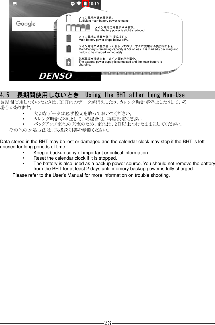 23                  4.5 長期間使用しないとき  Using the BHT after Long Non-Use 長期間使用しなかったときは、BHT内のデータが消失したり、カレンダ時計が停止したりしている 場合があります。 ・ 大切なデータは必ず控えを取っておいてください。 ・ カレンダ時計が停止している場合は、再度設定ください。 ・ バックアップ電池の充電のため、電池は、2日以上つけたままにしてください。 その他の対処方法は、取扱説明書を参照ください。  Data stored in the BHT may be lost or damaged and the calendar clock may stop if the BHT is left unused for long periods of time. ・ Keep a backup copy of important or critical information. ・ Reset the calendar clock if it is stopped. ・ The battery is also used as a backup power source. You should not remove the battery from the BHT for at least 2 days until memory backup power is fully charged. Please refer to the User’s Manual for more information on trouble shooting.    メイン電池が満充電状態。 Sufficient main-battery power remains.  メイン電池の残量がやや低下。   Main-battery power is slightly reduced.   メイン電池の残量が低下(15%以下）。 Main-battery power drops below 15%. メイン電池の残量が著しく低下しており、すぐに充電が必要(5%以下）。 Main-Battery’s remaining capacity is 5% or less. It is markedly declining and nedds to be charged immediately. 外部電源が接続され、メイン電池が充電中。 The external power supply is connected and the main-battery is   charging. 