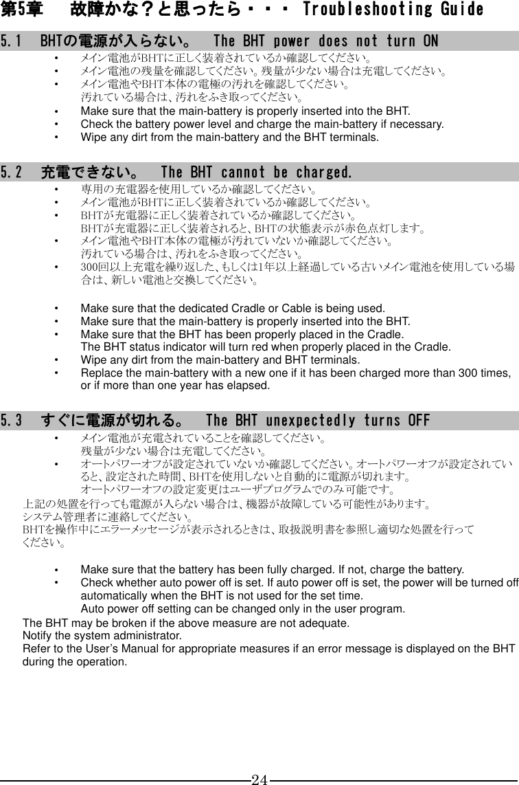 24 第5章 故障かな？と思ったら・・・ Troubleshooting Guide 5.1 BHTの電源が入らない。  The BHT power does not turn ON ・ メイン電池がBHTに正しく装着されているか確認してください。 ・ メイン電池の残量を確認してください。残量が少ない場合は充電してください。 ・ メイン電池やBHT本体の電極の汚れを確認してください。 汚れている場合は、汚れをふき取ってください。 ・ Make sure that the main-battery is properly inserted into the BHT. ・ Check the battery power level and charge the main-battery if necessary. ・ Wipe any dirt from the main-battery and the BHT terminals.  5.2 充電できない。  The BHT cannot be charged. ・ 専用の充電器を使用しているか確認してください。 ・ メイン電池がBHTに正しく装着されているか確認してください。 ・ BHTが充電器に正しく装着されているか確認してください。 BHTが充電器に正しく装着されると、BHTの状態表示が赤色点灯します。 ・ メイン電池やBHT本体の電極が汚れていないか確認してください。 汚れている場合は、汚れをふき取ってください。 ・ 300回以上充電を繰り返した、もしくは1年以上経過している古いメイン電池を使用している場合は、新しい電池と交換してください。  ・ Make sure that the dedicated Cradle or Cable is being used. ・ Make sure that the main-battery is properly inserted into the BHT. ・ Make sure that the BHT has been properly placed in the Cradle. The BHT status indicator will turn red when properly placed in the Cradle. ・ Wipe any dirt from the main-battery and BHT terminals. ・ Replace the main-battery with a new one if it has been charged more than 300 times, or if more than one year has elapsed.  5.3 すぐに電源が切れる。  The BHT unexpectedly turns OFF ・ メイン電池が充電されていることを確認してください。 残量が少ない場合は充電してください。 ・ オートパワーオフが設定されていないか確認してください。オートパワーオフが設定されていると、設定された時間、BHTを使用しないと自動的に電源が切れます。 オートパワーオフの設定変更はユーザプログラムでのみ可能です。 上記の処置を行っても電源が入らない場合は、機器が故障している可能性があります。 システム管理者に連絡してください。 BHTを操作中にエラーメッセージが表示されるときは、取扱説明書を参照し適切な処置を行って ください。  ・ Make sure that the battery has been fully charged. If not, charge the battery. ・ Check whether auto power off is set. If auto power off is set, the power will be turned off automatically when the BHT is not used for the set time. Auto power off setting can be changed only in the user program. The BHT may be broken if the above measure are not adequate.     Notify the system administrator. Refer to the User’s Manual for appropriate measures if an error message is displayed on the BHT during the operation.   